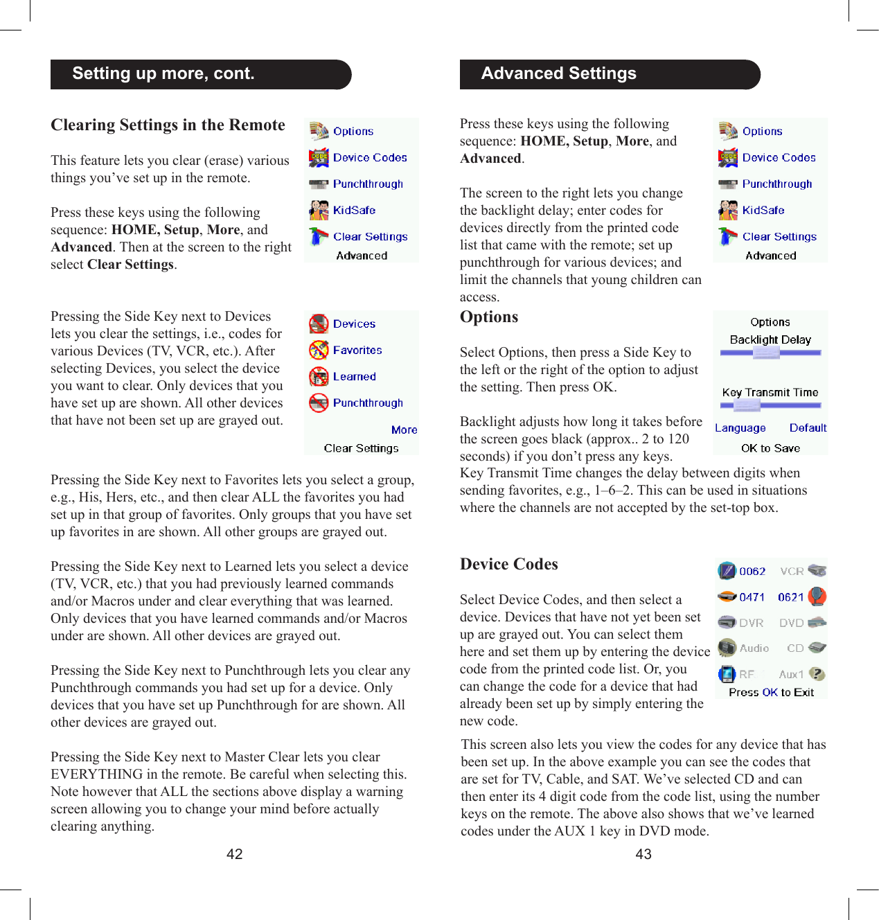 4243  Advanced SettingsPress these keys using the following sequence: HOME, Setup, More, and Advanced. The screen to the right lets you change the backlight delay; enter codes for devices directly from the printed code list that came with the remote; set up punchthrough for various devices; and limit the channels that young children can access.OptionsSelect Options, then press a Side Key to the left or the right of the option to adjust the setting. Then press OK. Backlight adjusts how long it takes before the screen goes black (approx.. 2 to 120 seconds) if you don’t press any keys. Key Transmit Time changes the delay between digits when sending favorites, e.g., 1–6–2. This can be used in situations where the channels are not accepted by the set-top box.Device CodesSelect Device Codes, and then select a device. Devices that have not yet been set up are grayed out. You can select them here and set them up by entering the device code from the printed code list. Or, you can change the code for a device that had already been set up by simply entering the new code. This screen also lets you view the codes for any device that has been set up. In the above example you can see the codes that are set for TV, Cable, and SAT. We’ve selected CD and can then enter its 4 digit code from the code list, using the number keys on the remote. The above also shows that we’ve learned codes under the AUX 1 key in DVD mode.  Setting up more, cont.Clearing Settings in the RemoteThis feature lets you clear (erase) various things you’ve set up in the remote. Press these keys using the following sequence: HOME, Setup, More, and Advanced. Then at the screen to the right select Clear Settings.Pressing the Side Key next to Devices lets you clear the settings, i.e., codes for various Devices (TV, VCR, etc.). After selecting Devices, you select the device you want to clear. Only devices that you have set up are shown. All other devices that have not been set up are grayed out.Pressing the Side Key next to Favorites lets you select a group, e.g., His, Hers, etc., and then clear ALL the favorites you had set up in that group of favorites. Only groups that you have set up favorites in are shown. All other groups are grayed out.Pressing the Side Key next to Learned lets you select a device (TV, VCR, etc.) that you had previously learned commands and/or Macros under and clear everything that was learned. Only devices that you have learned commands and/or Macros under are shown. All other devices are grayed out.Pressing the Side Key next to Punchthrough lets you clear any Punchthrough commands you had set up for a device. Only devices that you have set up Punchthrough for are shown. All other devices are grayed out.Pressing the Side Key next to Master Clear lets you clear EVERYTHING in the remote. Be careful when selecting this. Note however that ALL the sections above display a warning screen allowing you to change your mind before actually clearing anything.