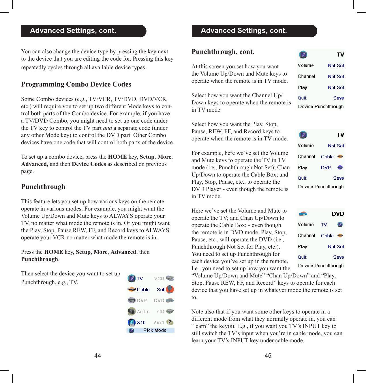 4445  Advanced Settings, cont.You can also change the device type by pressing the key next to the device that you are editing the code for. Pressing this key repeatedly cycles through all available device types. Programming Combo Device Codes Some Combo devices (e.g., TV/VCR, TV/DVD, DVD/VCR, etc.) will require you to set up two different Mode keys to con-trol both parts of the Combo device. For example, if you have a TV/DVD Combo, you might need to set up one code under the TV key to control the TV part and a separate code (under any other Mode key) to control the DVD part. Other Combo devices have one code that will control both parts of the device. To set up a combo device, press the HOME key, Setup, More, Advanced, and then Device Codes as described on previous page.PunchthroughThis feature lets you set up how various keys on the remote operate in various modes. For example, you might want the Volume Up/Down and Mute keys to ALWAYS operate your TV, no matter what mode the remote is in. Or you might want the Play, Stop, Pause REW, FF, and Record keys to ALWAYS operate your VCR no matter what mode the remote is in.Press the HOME key, Setup, More, Advanced, then Punchthrough.Then select the device you want to set up Punchthrough, e.g., TV.Punchthrough, cont.At this screen you set how you want the Volume Up/Down and Mute keys to operate when the remote is in TV mode.Select how you want the Channel Up/Down keys to operate when the remote is in TV mode.Select how you want the Play, Stop, Pause, REW, FF, and Record keys to operate when the remote is in TV mode.For example, here we’ve set the Volume and Mute keys to operate the TV in TV mode (i.e., Punchthrough Not Set); Chan Up/Down to operate the Cable Box; and Play, Stop, Pause, etc., to operate the DVD Player - even though the remote is in TV mode.Here we’ve set the Volume and Mute to operate the TV; and Chan Up/Down to operate the Cable Box; - even though the remote is in DVD mode. Play, Stop, Pause, etc., will operate the DVD (i.e., Punchthrough Not Set for Play, etc.).You need to set up Punchthrough for each device you’ve set up in the remote. I.e., you need to set up how you want the “Volume Up/Down and Mute” “Chan Up/Down” and “Play, Stop, Pause REW, FF, and Record” keys to operate for each device that you have set up in whatever mode the remote is set to. Note also that if you want some other keys to operate in a different mode from what they normally operate in, you can “learn” the key(s). E.g., if you want you TV’s INPUT key to still switch the TV’s input when you’re in cable mode, you can learn your TV’s INPUT key under cable mode.  Advanced Settings, cont.