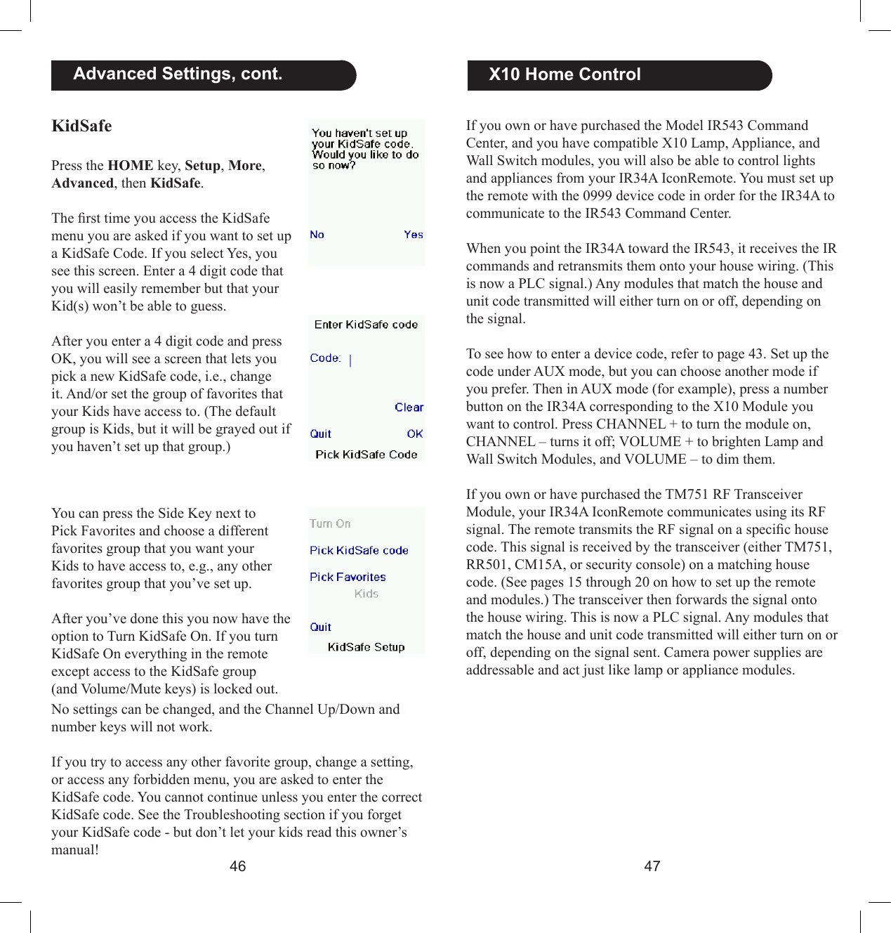4647  X10 Home ControlIf you own or have purchased the Model IR543 Command Center, and you have compatible X10 Lamp, Appliance, and Wall Switch modules, you will also be able to control lights and appliances from your IR34A IconRemote. You must set up the remote with the 0999 device code in order for the IR34A to communicate to the IR543 Command Center.When you point the IR34A toward the IR543, it receives the IR commands and retransmits them onto your house wiring. (This is now a PLC signal.) Any modules that match the house and unit code transmitted will either turn on or off, depending on the signal.To see how to enter a device code, refer to page 43. Set up the code under AUX mode, but you can choose another mode if you prefer. Then in AUX mode (for example), press a number button on the IR34A corresponding to the X10 Module you want to control. Press CHANNEL + to turn the module on, CHANNEL – turns it off; VOLUME + to brighten Lamp and Wall Switch Modules, and VOLUME – to dim them.If you own or have purchased the TM751 RF Transceiver Module, your IR34A IconRemote communicates using its RF signal. The remote transmits the RF signal on a specic house code. This signal is received by the transceiver (either TM751, RR501, CM15A, or security console) on a matching house code. (See pages 15 through 20 on how to set up the remote and modules.) The transceiver then forwards the signal onto the house wiring. This is now a PLC signal. Any modules that match the house and unit code transmitted will either turn on or off, depending on the signal sent. Camera power supplies are addressable and act just like lamp or appliance modules.   Advanced Settings, cont.KidSafePress the HOME key, Setup, More, Advanced, then KidSafe.The rst time you access the KidSafe menu you are asked if you want to set up a KidSafe Code. If you select Yes, you see this screen. Enter a 4 digit code that you will easily remember but that your Kid(s) won’t be able to guess.After you enter a 4 digit code and press OK, you will see a screen that lets you pick a new KidSafe code, i.e., change it. And/or set the group of favorites that your Kids have access to. (The default group is Kids, but it will be grayed out if you haven’t set up that group.)You can press the Side Key next to Pick Favorites and choose a different favorites group that you want your Kids to have access to, e.g., any other favorites group that you’ve set up.After you’ve done this you now have the option to Turn KidSafe On. If you turn KidSafe On everything in the remote except access to the KidSafe group (and Volume/Mute keys) is locked out. No settings can be changed, and the Channel Up/Down and number keys will not work.If you try to access any other favorite group, change a setting, or access any forbidden menu, you are asked to enter the KidSafe code. You cannot continue unless you enter the correct KidSafe code. See the Troubleshooting section if you forget your KidSafe code - but don’t let your kids read this owner’s manual!