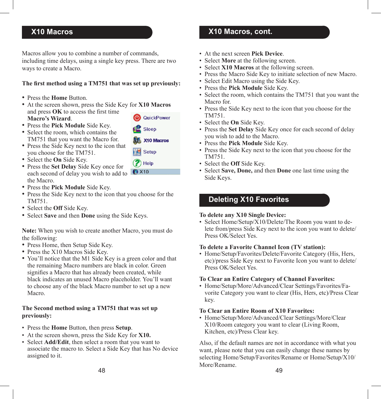 4849  X10 MacrosMacros allow you to combine a number of commands, including time delays, using a single key press. There are two ways to create a Macro. TherstmethodusingaTM751thatwassetuppreviously:• Press the Home Button.• At the screen shown, press the Side Key for X10 Macros and press OK to access the rst time Macro’s Wizard. • Press the Pick Module Side Key.• Select the room, which contains the TM751 that you want the Macro for.• Press the Side Key next to the icon that you choose for the TM751.• Select the On Side Key.• Press the Set Delay Side Key once for each second of delay you wish to add to the Macro.• Press the Pick Module Side Key.• Press the Side Key next to the icon that you choose for the TM751.• Select the Off Side Key.• Select Save and then Done using the Side Keys.Note: When you wish to create another Macro, you must do the following: • Press Home, then Setup Side Key.• Press the X10 Macros Side Key.• You’ll notice that the M1 Side Key is a green color and that the remaining Macro numbers are black in color. Green signies a Macro that has already been created, while black indicates an unused Macro placeholder. You’ll want to choose any of the black Macro number to set up a new Macro.The Second method using a TM751 that was set up previously: •  Press the Home Button, then press Setup. •  At the screen shown, press the Side Key for X10.•  Select Add/Edit, then select a room that you want to associate the macro to. Select a Side Key that has No device assigned to it.•  At the next screen Pick Device. •  Select More at the following screen. •  Select X10 Macros at the following screen.•  Press the Macro Side Key to initiate selection of new Macro.•  Select Edit Macro using the Side Key.•  Press the Pick Module Side Key.•  Select the room, which contains the TM751 that you want the Macro for.•  Press the Side Key next to the icon that you choose for the TM751.•  Select the On Side Key.•  Press the Set Delay Side Key once for each second of delay you wish to add to the Macro.•  Press the Pick Module Side Key.•  Press the Side Key next to the icon that you choose for the TM751.•  Select the Off Side Key.•  Select Save, Done, and then Done one last time using the Side Keys.  X10 Macros, cont.  Deleting X10 FavoritesTo delete any X10 Single Device:•  Select Home/Setup/X10/Delete/The Room you want to de-lete from/press Side Key next to the icon you want to delete/Press OK/Select Yes.To delete a Favorite Channel Icon (TV station):•  Home/Setup/Favorites/Delete/Favorite Category (His, Hers, etc)/press Side Key next to Favorite Icon you want to delete/Press OK/Select Yes.To Clear an Entire Category of Channel Favorites:•  Home/Setup/More/Advanced/Clear Settings/Favorites/Fa-vorite Category you want to clear (His, Hers, etc)/Press Clear key.To Clear an Entire Room of X10 Favorites:•  Home/Setup/More/Advanced/Clear Settings/More/Clear  X10/Room category you want to clear (Living Room,  Kitchen, etc)/Press Clear key.Also, if the default names are not in accordance with what you want, please note that you can easily change these names by selecting Home/Setup/Favorites/Rename or Home/Setup/X10/More/Rename. 