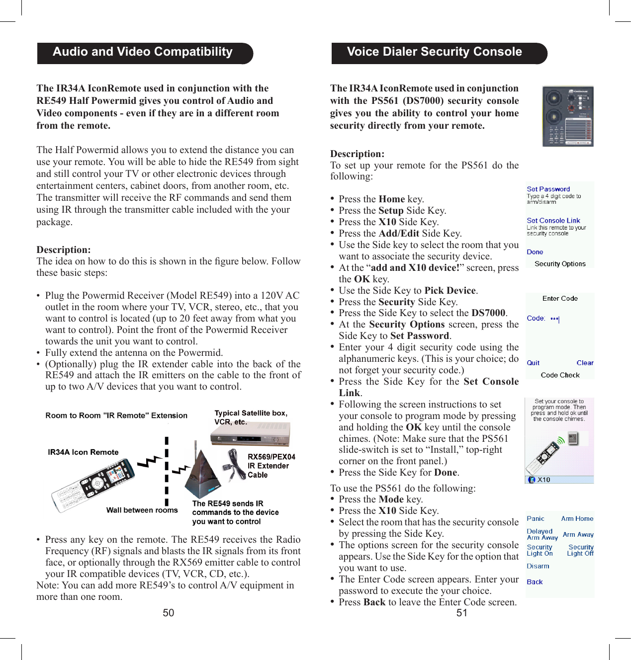 5051  Voice Dialer Security ConsoleThe IR34A IconRemote used in conjunction with  the  PS561  (DS7000) security console gives you the ability to control your home security directly from your remote.Description:To  set  up  your remote  for  the  PS561  do the following:  • Press the Home key.• Press the Setup Side Key. • Press the X10 Side Key.• Press the Add/Edit Side Key.• Use the Side key to select the room that you want to associate the security device.• At the “add and X10 device!” screen, press the OK key.• Use the Side Key to Pick Device.• Press the Security Side Key.• Press the Side Key to select the DS7000.• At the  Security  Options  screen, press the Side Key to Set Password.• Enter  your  4  digit  security  code  using  the alphanumeric keys. (This is your choice; do not forget your security code.)• Press  the  Side  Key  for  the  Set  Console Link.• Following the screen instructions to set your console to program mode by pressing and holding the OK key until the console chimes. (Note: Make sure that the PS561 slide-switch is set to “Install,” top-right corner on the front panel.)• Press the Side Key for Done.To use the PS561 do the following:• Press the Mode key.• Press the X10 Side Key.• Select the room that has the security console by pressing the Side Key.• The options screen for the security console appears. Use the Side Key for the option that you want to use.• The Enter Code screen appears. Enter your password to execute the your choice.• Press Back to leave the Enter Code screen.The IR34A IconRemote used in conjunction with the RE549 Half Powermid gives you control of Audio and Video components - even if they are in a different room from the remote.The Half Powermid allows you to extend the distance you can use your remote. You will be able to hide the RE549 from sight and still control your TV or other electronic devices through entertainment centers, cabinet doors, from another room, etc. The transmitter will receive the RF commands and send them using IR through the transmitter cable included with the your package.Description:The idea on how to do this is shown in the gure below. Follow these basic steps:  •  Plug the Powermid Receiver (Model RE549) into a 120V AC outlet in the room where your TV, VCR, stereo, etc., that you want to control is located (up to 20 feet away from what you want to control). Point the front of the Powermid Receiver towards the unit you want to control. •  Fully extend the antenna on the Powermid.•  (Optionally) plug the  IR extender cable into the back of  the RE549 and attach the IR emitters on the cable to the front of up to two A/V devices that you want to control.  Audio and Video Compatibility•  Press any key on the remote. The RE549 receives the Radio Frequency (RF) signals and blasts the IR signals from its front face, or optionally through the RX569 emitter cable to control your IR compatible devices (TV, VCR, CD, etc.).Note: You can add more RE549’s to control A/V equipment in more than one room.