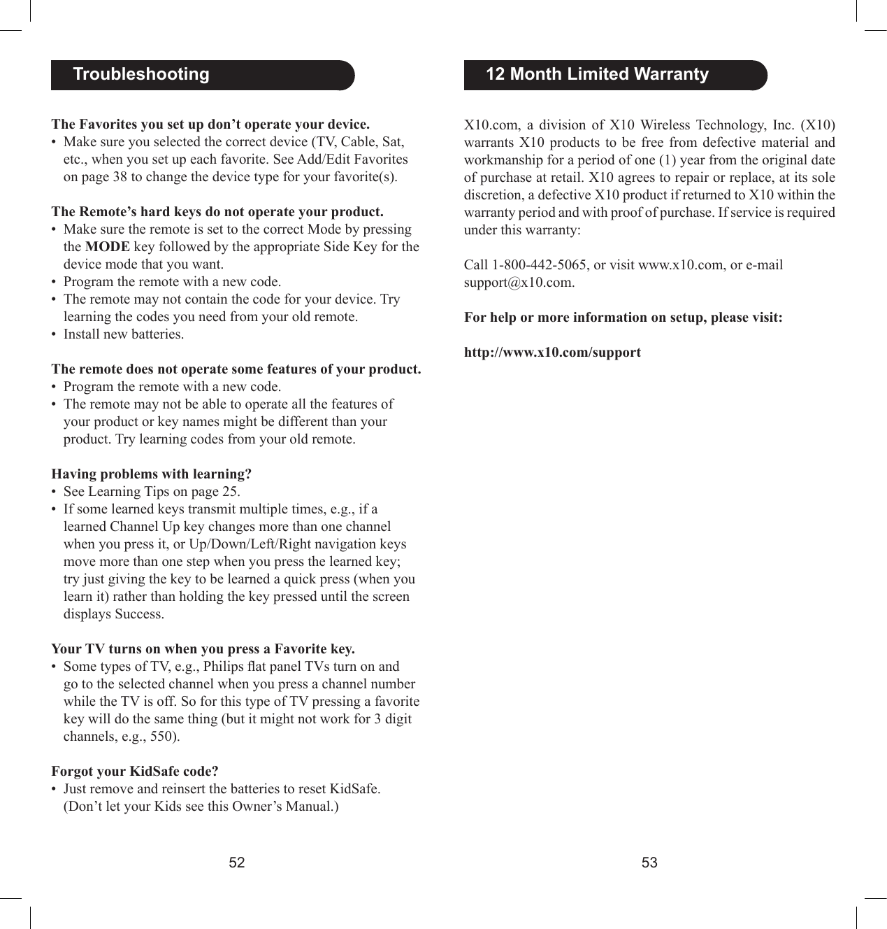5253X10.com,  a  division  of  X10  Wireless Technology,  Inc.  (X10) warrants  X10  products  to  be  free from  defective  material  and workmanship for a period of one (1) year from the original date of purchase at retail. X10 agrees to repair or replace, at its sole discretion, a defective X10 product if returned to X10 within the warranty period and with proof of purchase. If service is required under this warranty:Call 1-800-442-5065, or visit www.x10.com, or e-mail support@x10.com.For help or more information on setup, please visit: http://www.x10.com/support  12 Month Limited WarrantyThe Favorites you set up don’t operate your device.•  Make sure you selected the correct device (TV, Cable, Sat, etc., when you set up each favorite. See Add/Edit Favorites on page 38 to change the device type for your favorite(s).The Remote’s hard keys do not operate your product.•  Make sure the remote is set to the correct Mode by pressing the MODE key followed by the appropriate Side Key for the device mode that you want.•  Program the remote with a new code.•  The remote may not contain the code for your device. Try learning the codes you need from your old remote.•  Install new batteries.The remote does not operate some features of your product.•  Program the remote with a new code.•  The remote may not be able to operate all the features of your product or key names might be different than your product. Try learning codes from your old remote.Having problems with learning?•  See Learning Tips on page 25.•  If some learned keys transmit multiple times, e.g., if a learned Channel Up key changes more than one channel when you press it, or Up/Down/Left/Right navigation keys move more than one step when you press the learned key; try just giving the key to be learned a quick press (when you learn it) rather than holding the key pressed until the screen displays Success.Your TV turns on when you press a Favorite key.•  Some types of TV, e.g., Philips at panel TVs turn on and go to the selected channel when you press a channel number while the TV is off. So for this type of TV pressing a favorite key will do the same thing (but it might not work for 3 digit channels, e.g., 550).Forgot your KidSafe code?•  Just remove and reinsert the batteries to reset KidSafe. (Don’t let your Kids see this Owner’s Manual.)  Troubleshooting