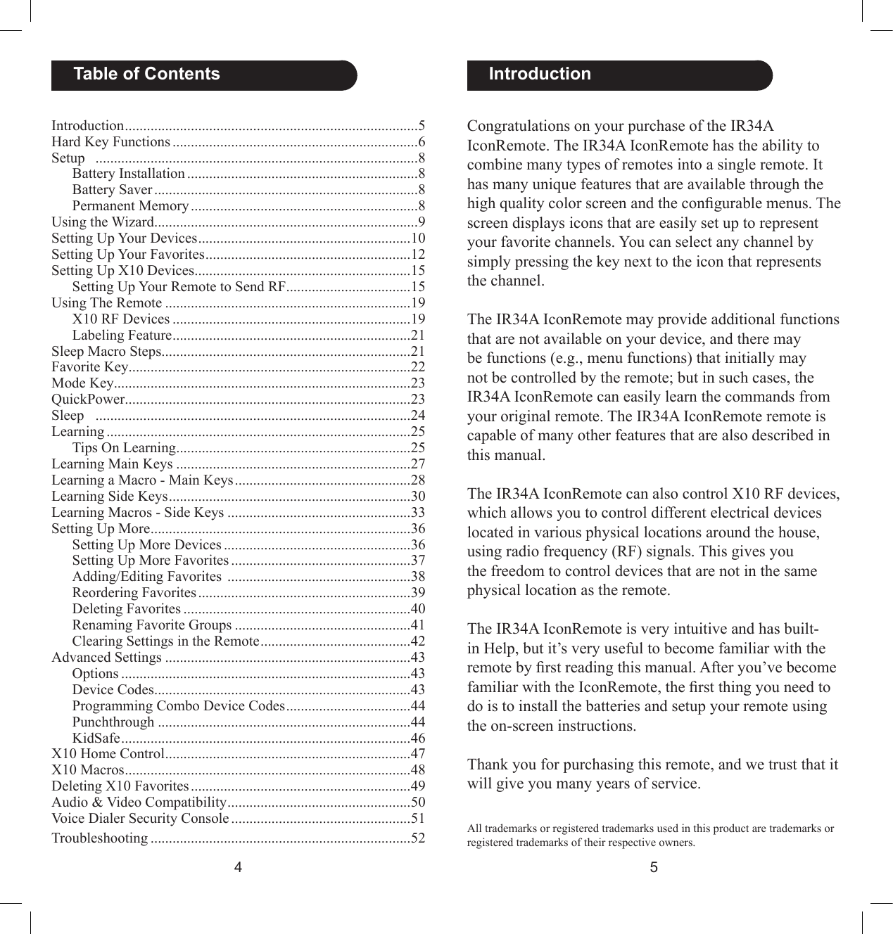 45Congratulations on your purchase of the IR34A IconRemote. The IR34A IconRemote has the ability to combine many types of remotes into a single remote. It has many unique features that are available through the high quality color screen and the congurable menus. The screen displays icons that are easily set up to represent your favorite channels. You can select any channel by simply pressing the key next to the icon that represents the channel. The IR34A IconRemote may provide additional functions that are not available on your device, and there may be functions (e.g., menu functions) that initially may not be controlled by the remote; but in such cases, the IR34A IconRemote can easily learn the commands from your original remote. The IR34A IconRemote remote is capable of many other features that are also described in this manual. The IR34A IconRemote can also control X10 RF devices, which allows you to control different electrical devices located in various physical locations around the house, using radio frequency (RF) signals. This gives you the freedom to control devices that are not in the same physical location as the remote. The IR34A IconRemote is very intuitive and has built-in Help, but it’s very useful to become familiar with the remote by rst reading this manual. After you’ve become familiar with the IconRemote, the rst thing you need to do is to install the batteries and setup your remote using the on-screen instructions.Thank you for purchasing this remote, and we trust that it will give you many years of service.  IntroductionAll trademarks or registered trademarks used in this product are trademarks or registered trademarks of their respective owners.Introduction ................................................................................5Hard Key Functions ...................................................................6Setup   ........................................................................................8  Battery Installation ...............................................................8  Battery Saver ........................................................................8  Permanent Memory ..............................................................8Using the Wizard ........................................................................9Setting Up Your Devices ..........................................................10Setting Up Your Favorites ........................................................12Setting Up X10 Devices ...........................................................15  Setting Up Your Remote to Send RF ..................................15Using The Remote ...................................................................19  X10 RF Devices .................................................................19  Labeling Feature .................................................................21Sleep Macro Steps ....................................................................21Favorite Key .............................................................................22Mode Key .................................................................................23QuickPower ..............................................................................23Sleep   ......................................................................................24Learning ...................................................................................25  Tips On Learning ................................................................25Learning Main Keys ................................................................27Learning a Macro - Main Keys ................................................28Learning Side Keys ..................................................................30Learning Macros - Side Keys ..................................................33Setting Up More .......................................................................36  Setting Up More Devices ...................................................36  Setting Up More Favorites .................................................37  Adding/Editing Favorites  ..................................................38  Reordering Favorites ..........................................................39  Deleting Favorites ..............................................................40  Renaming Favorite Groups ................................................41  Clearing Settings in the Remote .........................................42Advanced Settings ...................................................................43  Options ...............................................................................43  Device Codes ......................................................................43  Programming Combo Device Codes ..................................44  Punchthrough .....................................................................44  KidSafe ...............................................................................46X10 Home Control ...................................................................47X10 Macros ..............................................................................48Deleting X10 Favorites ............................................................49Audio &amp; Video Compatibility ..................................................50Voice Dialer Security Console .................................................51 Troubleshooting .......................................................................52  Table of Contents