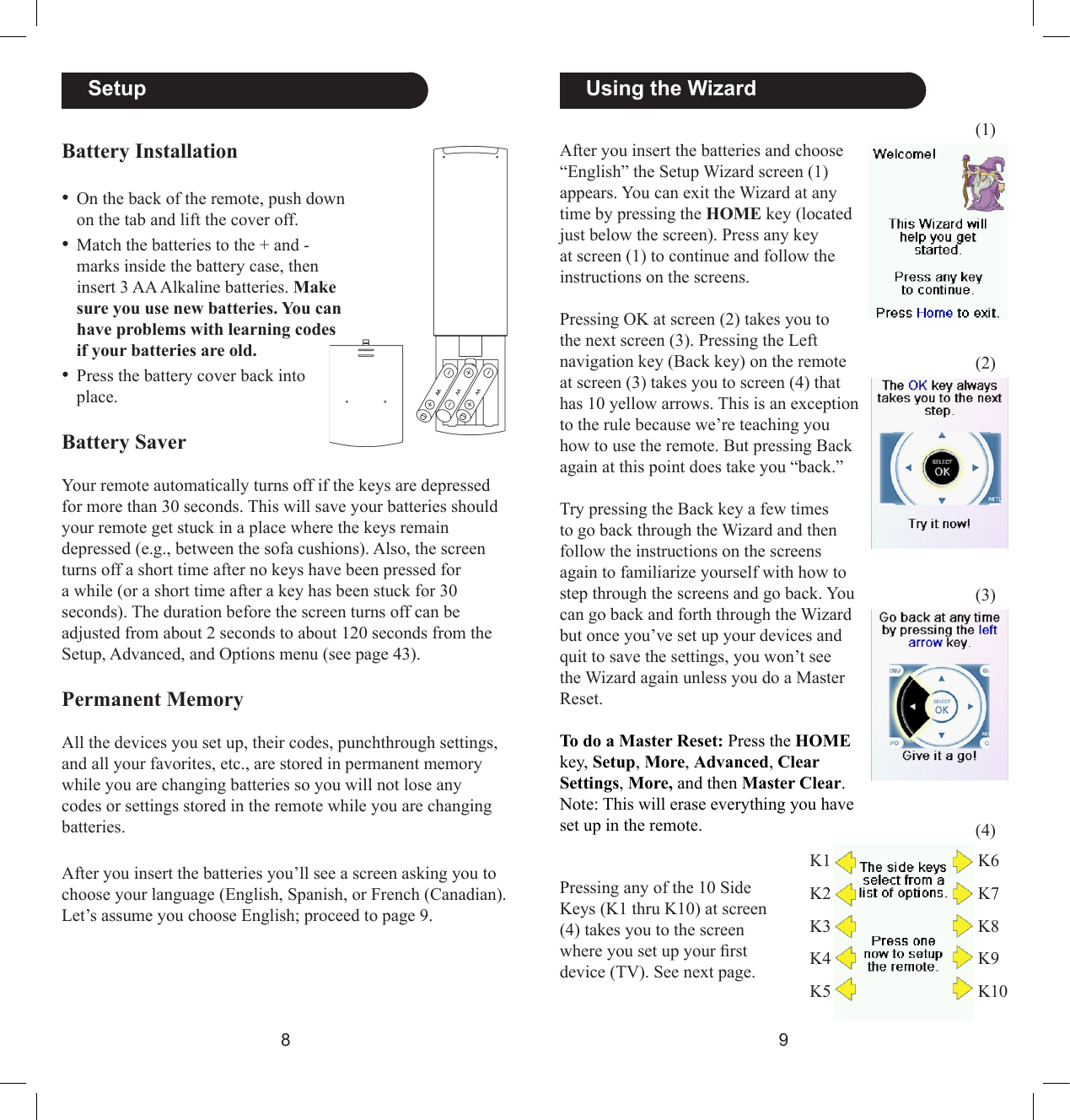 89  Using the WizardAfter you insert the batteries and choose “English” the Setup Wizard screen (1) appears. You can exit the Wizard at any time by pressing the HOME key (located just below the screen). Press any key at screen (1) to continue and follow the instructions on the screens.Pressing OK at screen (2) takes you to the next screen (3). Pressing the Left navigation key (Back key) on the remote at screen (3) takes you to screen (4) that has 10 yellow arrows. This is an exception to the rule because we’re teaching you how to use the remote. But pressing Back again at this point does take you “back.”Try pressing the Back key a few times to go back through the Wizard and then follow the instructions on the screens again to familiarize yourself with how to step through the screens and go back. You can go back and forth through the Wizard but once you’ve set up your devices and quit to save the settings, you won’t see the Wizard again unless you do a Master Reset. To do a Master Reset: Press the HOME key, Setup, More, Advanced, Clear Settings, More, and then Master Clear. Note: This will erase everything you have set up in the remote.(1)(2)(3)(4)Pressing any of the 10 Side Keys (K1 thru K10) at screen (4) takes you to the screen where you set up your rst device (TV). See next page. K1K2K3K4K5K6K7K8K9K10  SetupBattery Installation• On the back of the remote, push down on the tab and lift the cover off.• Match the batteries to the + and - marks inside the battery case, then insert 3 AA Alkaline batteries. Make sure you use new batteries. You can have problems with learning codes if your batteries are old.• Press the battery cover back into place.Battery SaverYour remote automatically turns off if the keys are depressed for more than 30 seconds. This will save your batteries should your remote get stuck in a place where the keys remain depressed (e.g., between the sofa cushions). Also, the screen turns off a short time after no keys have been pressed for a while (or a short time after a key has been stuck for 30 seconds). The duration before the screen turns off can be adjusted from about 2 seconds to about 120 seconds from the Setup, Advanced, and Options menu (see page 43). Permanent MemoryAll the devices you set up, their codes, punchthrough settings, and all your favorites, etc., are stored in permanent memory while you are changing batteries so you will not lose any codes or settings stored in the remote while you are changing batteries. After you insert the batteries you’ll see a screen asking you to choose your language (English, Spanish, or French (Canadian). Let’s assume you choose English; proceed to page 9.