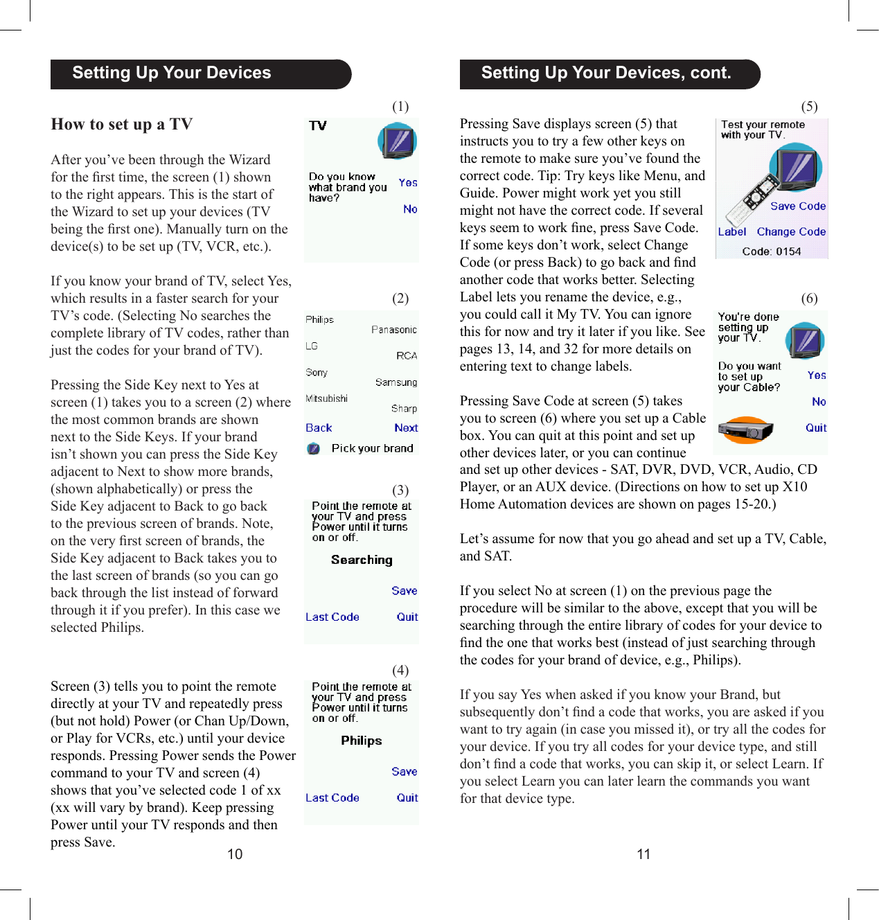 1011  Setting Up Your Devices, cont.How to set up a TVAfter you’ve been through the Wizard for the rst time, the screen (1) shown to the right appears. This is the start of the Wizard to set up your devices (TV being the rst one). Manually turn on the device(s) to be set up (TV, VCR, etc.). If you know your brand of TV, select Yes, which results in a faster search for your TV’s code. (Selecting No searches the complete library of TV codes, rather than just the codes for your brand of TV).Pressing the Side Key next to Yes at screen (1) takes you to a screen (2) where the most common brands are shown next to the Side Keys. If your brand isn’t shown you can press the Side Key adjacent to Next to show more brands, (shown alphabetically) or press the Side Key adjacent to Back to go back to the previous screen of brands. Note, on the very rst screen of brands, the Side Key adjacent to Back takes you to the last screen of brands (so you can go back through the list instead of forward through it if you prefer). In this case we selected Philips.(5)(6)Screen (3) tells you to point the remote directly at your TV and repeatedly press (but not hold) Power (or Chan Up/Down, or Play for VCRs, etc.) until your device responds. Pressing Power sends the Power command to your TV and screen (4) shows that you’ve selected code 1 of xx (xx will vary by brand). Keep pressing Power until your TV responds and then press Save.   Setting Up Your DevicesPressing Save displays screen (5) that instructs you to try a few other keys on the remote to make sure you’ve found the correct code. Tip: Try keys like Menu, and Guide. Power might work yet you still might not have the correct code. If several keys seem to work ne, press Save Code. If some keys don’t work, select Change Code (or press Back) to go back and nd another code that works better. Selecting Label lets you rename the device, e.g., you could call it My TV. You can ignore this for now and try it later if you like. See pages 13, 14, and 32 for more details on entering text to change labels.Pressing Save Code at screen (5) takes you to screen (6) where you set up a Cable box. You can quit at this point and set up other devices later, or you can continue (1)(2)(3)(4)and set up other devices - SAT, DVR, DVD, VCR, Audio, CD Player, or an AUX device. (Directions on how to set up X10 Home Automation devices are shown on pages 15-20.)Let’s assume for now that you go ahead and set up a TV, Cable, and SAT.If you select No at screen (1) on the previous page the procedure will be similar to the above, except that you will be searching through the entire library of codes for your device to nd the one that works best (instead of just searching through the codes for your brand of device, e.g., Philips). If you say Yes when asked if you know your Brand, but subsequently don’t nd a code that works, you are asked if you want to try again (in case you missed it), or try all the codes for your device. If you try all codes for your device type, and still don’t nd a code that works, you can skip it, or select Learn. If you select Learn you can later learn the commands you want for that device type.