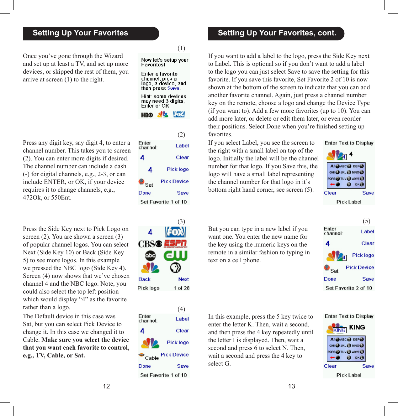 1213  Setting Up Your Favorites, cont.Once you’ve gone through the Wizard and set up at least a TV, and set up more devices, or skipped the rest of them, you arrive at screen (1) to the right. Press any digit key, say digit 4, to enter a channel number. This takes you to screen (2). You can enter more digits if desired. The channel number can include a dash (-) for digital channels, e.g., 2-3, or can include ENTER, or OK, if your device requires it to change channels, e.g., 472Ok, or 550Ent.(5)Press the Side Key next to Pick Logo on screen (2). You are shown a screen (3) of popular channel logos. You can select Next (Side Key 10) or Back (Side Key 5) to see more logos. In this example we pressed the NBC logo (Side Key 4). Screen (4) now shows that we’ve chosen channel 4 and the NBC logo. Note, you could also select the top left position which would display “4” as the favorite rather than a logo.The Default device in this case was Sat, but you can select Pick Device to change it. In this case we changed it to Cable. Make sure you select the device that you want each favorite to control, e.g., TV, Cable, or Sat.If you want to add a label to the logo, press the Side Key next to Label. This is optional so if you don’t want to add a label to the logo you can just select Save to save the setting for this favorite. If you save this favorite, Set Favorite 2 of 10 is now shown at the bottom of the screen to indicate that you can add another favorite channel. Again, just press a channel number key on the remote, choose a logo and change the Device Type (if you want to). Add a few more favorites (up to 10). You can add more later, or delete or edit them later, or even reorder their positions. Select Done when you’re nished setting up favorites.  Setting Up Your Favorites(1)(2)(3)(4)If you select Label, you see the screen to the right with a small label on top of the logo. Initially the label will be the channel number for that logo. If you Save this, the logo will have a small label representing the channel number for that logo in it’s bottom right hand corner, see screen (5).But you can type in a new label if you want one. You enter the new name for the key using the numeric keys on the remote in a similar fashion to typing in text on a cell phone. In this example, press the 5 key twice to enter the letter K. Then, wait a second, and then press the 4 key repeatedly until the letter I is displayed. Then, wait a second and press 6 to select N. Then, wait a second and press the 4 key to select G. 