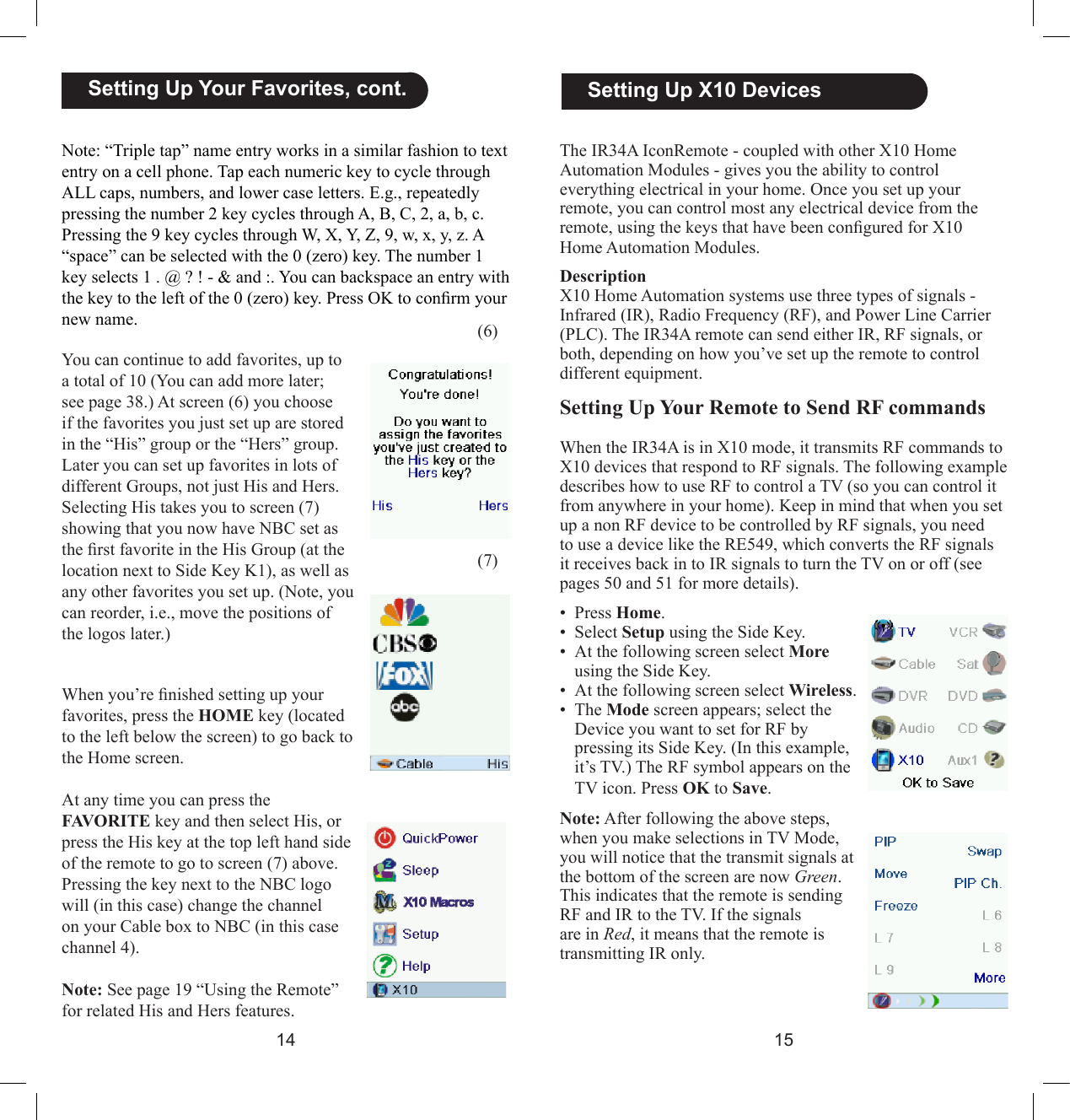 1415  Setting Up X10 DevicesThe IR34A IconRemote - coupled with other X10 Home Automation Modules - gives you the ability to control everything electrical in your home. Once you set up your remote, you can control most any electrical device from the remote, using the keys that have been congured for X10 Home Automation Modules. DescriptionX10 Home Automation systems use three types of signals - Infrared (IR), Radio Frequency (RF), and Power Line Carrier (PLC). The IR34A remote can send either IR, RF signals, or both, depending on how you’ve set up the remote to control different equipment. Setting Up Your Remote to Send RF commandsWhen the IR34A is in X10 mode, it transmits RF commands to X10 devices that respond to RF signals. The following example describes how to use RF to control a TV (so you can control it from anywhere in your home). Keep in mind that when you set up a non RF device to be controlled by RF signals, you need to use a device like the RE549, which converts the RF signals it receives back in to IR signals to turn the TV on or off (see pages 50 and 51 for more details). •  Press Home.•  Select Setup using the Side Key.•  At the following screen select More using the Side Key.•  At the following screen select Wireless.•  The Mode screen appears; select the Device you want to set for RF by pressing its Side Key. (In this example, it’s TV.) The RF symbol appears on the TV icon. Press OK to Save.Note: After following the above steps, when you make selections in TV Mode, you will notice that the transmit signals at the bottom of the screen are now Green. This indicates that the remote is sending RF and IR to the TV. If the signals are in Red, it means that the remote is transmitting IR only.(6)(7)  Setting Up Your Favorites, cont.Note: “Triple tap” name entry works in a similar fashion to text entry on a cell phone. Tap each numeric key to cycle through ALL caps, numbers, and lower case letters. E.g., repeatedly pressing the number 2 key cycles through A, B, C, 2, a, b, c. Pressing the 9 key cycles through W, X, Y, Z, 9, w, x, y, z. A “space” can be selected with the 0 (zero) key. The number 1 key selects 1 . @ ? ! - &amp; and :. You can backspace an entry with the key to the left of the 0 (zero) key. Press OK to conrm your new name.You can continue to add favorites, up to a total of 10 (You can add more later; see page 38.) At screen (6) you choose if the favorites you just set up are stored in the “His” group or the “Hers” group. Later you can set up favorites in lots of different Groups, not just His and Hers. Selecting His takes you to screen (7) showing that you now have NBC set as the rst favorite in the His Group (at the location next to Side Key K1), as well as any other favorites you set up. (Note, you can reorder, i.e., move the positions of the logos later.)When you’re nished setting up your favorites, press the HOME key (located to the left below the screen) to go back to the Home screen.At any time you can press the FAVORITE key and then select His, or press the His key at the top left hand side of the remote to go to screen (7) above. Pressing the key next to the NBC logo will (in this case) change the channel on your Cable box to NBC (in this case channel 4).Note: See page 19 “Using the Remote” for related His and Hers features.