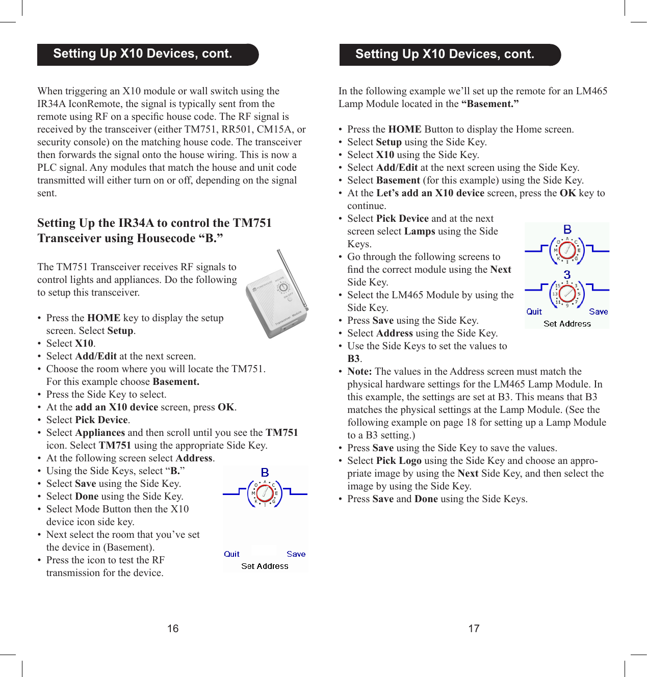 1617  Setting Up X10 Devices, cont.In the following example we’ll set up the remote for an LM465 Lamp Module located in the “Basement.”•  Press the HOME Button to display the Home screen.•  Select Setup using the Side Key.•  Select X10 using the Side Key.•  Select Add/Edit at the next screen using the Side Key.•  Select Basement (for this example) using the Side Key.•  At the Let’s add an X10 device screen, press the OK key to continue.•  Select Pick Device and at the next screen select Lamps using the Side Keys. •  Go through the following screens to nd the correct module using the Next Side Key.•  Select the LM465 Module by using the Side Key.•  Press Save using the Side Key.•  Select Address using the Side Key.•  Use the Side Keys to set the values to B3.•  Note: The values in the Address screen must match the physical hardware settings for the LM465 Lamp Module. In this example, the settings are set at B3. This means that B3 matches the physical settings at the Lamp Module. (See the following example on page 18 for setting up a Lamp Module to a B3 setting.)•  Press Save using the Side Key to save the values.•  Select Pick Logo using the Side Key and choose an appro-priate image by using the Next Side Key, and then select the image by using the Side Key.•  Press Save and Done using the Side Keys.When triggering an X10 module or wall switch using the IR34A IconRemote, the signal is typically sent from the remote using RF on a specic house code. The RF signal is received by the transceiver (either TM751, RR501, CM15A, or security console) on the matching house code. The transceiver then forwards the signal onto the house wiring. This is now a PLC signal. Any modules that match the house and unit code transmitted will either turn on or off, depending on the signal sent.Setting Up the IR34A to control the TM751 Transceiver using Housecode “B.”The TM751 Transceiver receives RF signals to control lights and appliances. Do the following to setup this transceiver.•  Press the HOME key to display the setup screen. Select Setup.•  Select X10.•  Select Add/Edit at the next screen.•  Choose the room where you will locate the TM751.   For this example choose Basement. • Press the Side Key to select.•  At the add an X10 device screen, press OK.•  Select Pick Device.•  Select Appliances and then scroll until you see the TM751 icon. Select TM751 using the appropriate Side Key.•  At the following screen select Address.•  Using the Side Keys, select “B.”•  Select Save using the Side Key.•  Select Done using the Side Key.•  Select Mode Button then the X10 device icon side key.•  Next select the room that you’ve set the device in (Basement).•  Press the icon to test the RF transmission for the device.  Setting Up X10 Devices, cont.