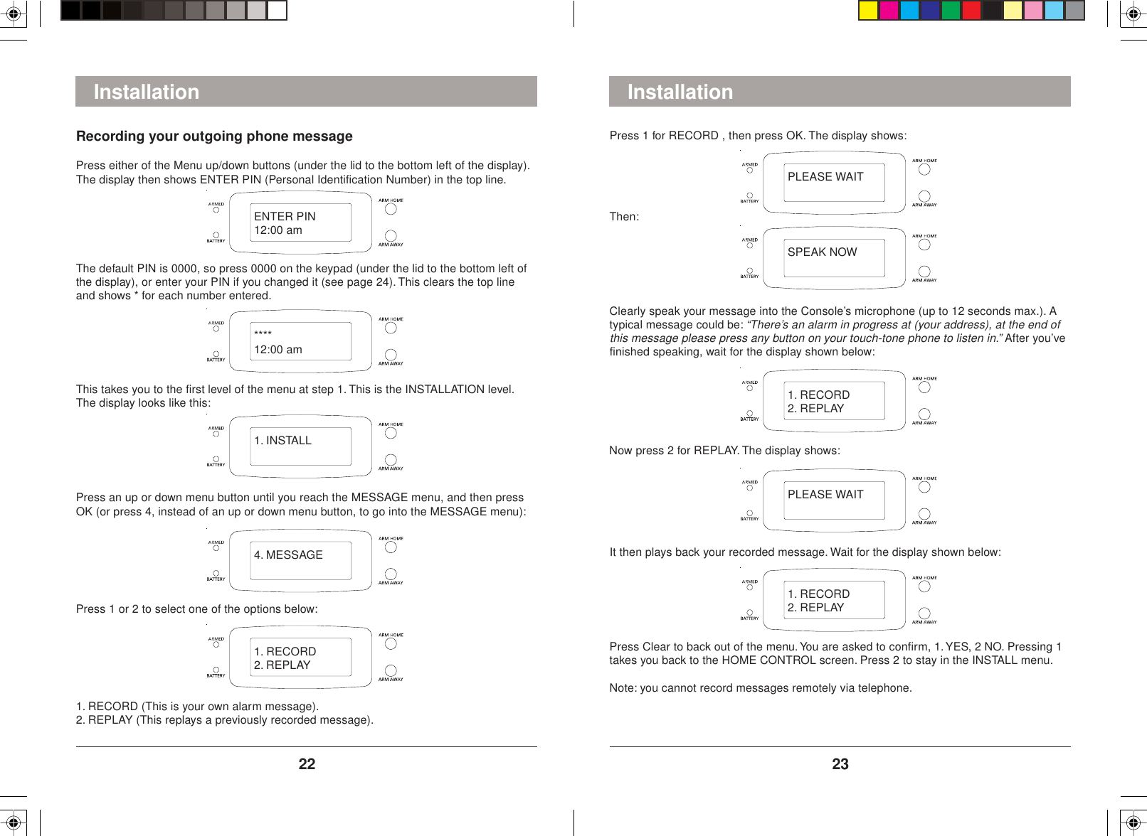 2322Press 1 for RECORD , then press OK. The display shows:InstallationThen:Clearly speak your message into the Console’s microphone (up to 12 seconds max.). Atypical message could be: “There’s an alarm in progress at (your address), at the end ofthis message please press any button on your touch-tone phone to listen in.” After you’vefinished speaking, wait for the display shown below:It then plays back your recorded message. Wait for the display shown below:InstallationRecording your outgoing phone messagePress either of the Menu up/down buttons (under the lid to the bottom left of the display).The display then shows ENTER PIN (Personal Identification Number) in the top line.The default PIN is 0000, so press 0000 on the keypad (under the lid to the bottom left ofthe display), or enter your PIN if you changed it (see page 24). This clears the top lineand shows * for each number entered.This takes you to the first level of the menu at step 1. This is the INSTALLATION level.The display looks like this:Press an up or down menu button until you reach the MESSAGE menu, and then pressOK (or press 4, instead of an up or down menu button, to go into the MESSAGE menu):Press 1 or 2 to select one of the options below:1. RECORD (This is your own alarm message).2. REPLAY (This replays a previously recorded message).Now press 2 for REPLAY. The display shows:Press Clear to back out of the menu. You are asked to confirm, 1. YES, 2 NO. Pressing 1takes you back to the HOME CONTROL screen. Press 2 to stay in the INSTALL menu.Note: you cannot record messages remotely via telephone.ENTER PIN12:00 am****12:00 am1. INSTALL4. MESSAGE1. RECORD2. REPLAYPLEASE WAITSPEAK NOW1. RECORD2. REPLAYPLEASE WAIT1. RECORD2. REPLAY