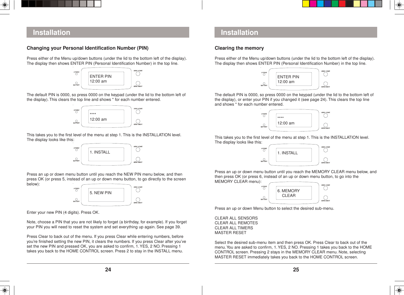 2524InstallationClearing the memoryPress either of the Menu up/down buttons (under the lid to the bottom left of the display).The display then shows ENTER PIN (Personal Identification Number) in the top line.The default PIN is 0000, so press 0000 on the keypad (under the lid to the bottom left ofthe display), or enter your PIN if you changed it (see page 24). This clears the top lineand shows * for each number entered.This takes you to the first level of the menu at step 1. This is the INSTALLATION level.The display looks like this:Press an up or down menu button until you reach the MEMORY CLEAR menu below, andthen press OK (or press 6, instead of an up or down menu button, to go into theMEMORY CLEAR menu):Press an up or down Menu button to select the desired sub-menu.CLEAR ALL SENSORSCLEAR ALL REMOTESCLEAR ALL TIMERSMASTER RESETSelect the desired sub-menu item and then press OK. Press Clear to back out of themenu. You are asked to confirm, 1. YES, 2 NO. Pressing 1 takes you back to the HOMECONTROL screen. Pressing 2 stays in the MEMORY CLEAR menu. Note, selectingMASTER RESET immediately takes you back to the HOME CONTROL screen.InstallationChanging your Personal Identification Number (PIN)Press either of the Menu up/down buttons (under the lid to the bottom left of the display).The display then shows ENTER PIN (Personal Identification Number) in the top line.The default PIN is 0000, so press 0000 on the keypad (under the lid to the bottom left ofthe display). This clears the top line and shows * for each number entered.This takes you to the first level of the menu at step 1. This is the INSTALLATION level.The display looks like this:Press an up or down menu button until you reach the NEW PIN menu below, and thenpress OK (or press 5, instead of an up or down menu button, to go directly to the screenbelow):Enter your new PIN (4 digits). Press OK.Note, choose a PIN that you are not likely to forget (a birthday, for example). If you forgetyour PIN you will need to reset the system and set everything up again. See page 39.Press Clear to back out of the menu. If you press Clear while entering numbers, beforeyou’re finished setting the new PIN, it clears the numbers. If you press Clear after you’veset the new PIN and pressed OK, you are asked to confirm, 1. YES, 2 NO. Pressing 1takes you back to the HOME CONTROL screen. Press 2 to stay in the INSTALL menu.ENTER PIN12:00 am****12:00 am1. INSTALL5. NEW PINENTER PIN12:00 am****12:00 am1. INSTALL6. MEMORY    CLEAR