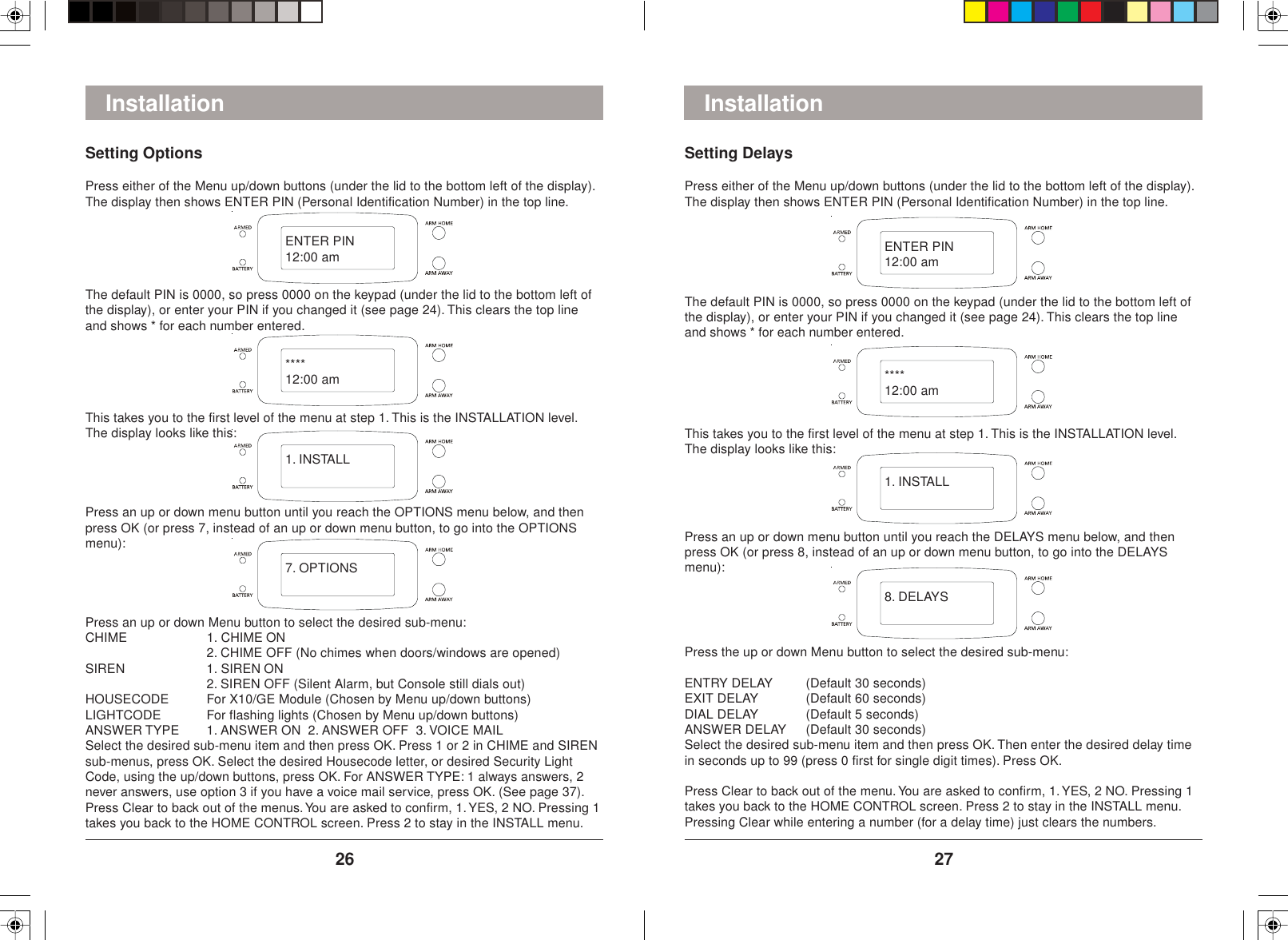 2726InstallationSetting DelaysPress either of the Menu up/down buttons (under the lid to the bottom left of the display).The display then shows ENTER PIN (Personal Identification Number) in the top line.The default PIN is 0000, so press 0000 on the keypad (under the lid to the bottom left ofthe display), or enter your PIN if you changed it (see page 24). This clears the top lineand shows * for each number entered.This takes you to the first level of the menu at step 1. This is the INSTALLATION level.The display looks like this:Press an up or down menu button until you reach the DELAYS menu below, and thenpress OK (or press 8, instead of an up or down menu button, to go into the DELAYSmenu):Press the up or down Menu button to select the desired sub-menu:ENTRY DELAY (Default 30 seconds)EXIT DELAY (Default 60 seconds)DIAL DELAY (Default 5 seconds)ANSWER DELAY (Default 30 seconds)Select the desired sub-menu item and then press OK. Then enter the desired delay timein seconds up to 99 (press 0 first for single digit times). Press OK.Press Clear to back out of the menu. You are asked to confirm, 1. YES, 2 NO. Pressing 1takes you back to the HOME CONTROL screen. Press 2 to stay in the INSTALL menu.Pressing Clear while entering a number (for a delay time) just clears the numbers.InstallationSetting OptionsPress either of the Menu up/down buttons (under the lid to the bottom left of the display).The display then shows ENTER PIN (Personal Identification Number) in the top line.The default PIN is 0000, so press 0000 on the keypad (under the lid to the bottom left ofthe display), or enter your PIN if you changed it (see page 24). This clears the top lineand shows * for each number entered.This takes you to the first level of the menu at step 1. This is the INSTALLATION level.The display looks like this:Press an up or down menu button until you reach the OPTIONS menu below, and thenpress OK (or press 7, instead of an up or down menu button, to go into the OPTIONSmenu):Press an up or down Menu button to select the desired sub-menu:CHIME 1. CHIME ON2. CHIME OFF (No chimes when doors/windows are opened)SIREN 1. SIREN ON2. SIREN OFF (Silent Alarm, but Console still dials out)HOUSECODE For X10/GE Module (Chosen by Menu up/down buttons)LIGHTCODE For flashing lights (Chosen by Menu up/down buttons)ANSWER TYPE 1. ANSWER ON  2. ANSWER OFF  3. VOICE MAILSelect the desired sub-menu item and then press OK. Press 1 or 2 in CHIME and SIRENsub-menus, press OK. Select the desired Housecode letter, or desired Security LightCode, using the up/down buttons, press OK. For ANSWER TYPE: 1 always answers, 2never answers, use option 3 if you have a voice mail service, press OK. (See page 37).Press Clear to back out of the menus. You are asked to confirm, 1. YES, 2 NO. Pressing 1takes you back to the HOME CONTROL screen. Press 2 to stay in the INSTALL menu.ENTER PIN12:00 am****12:00 am1. INSTALL7. OPTIONSENTER PIN12:00 am****12:00 am1. INSTALL8. DELAYS