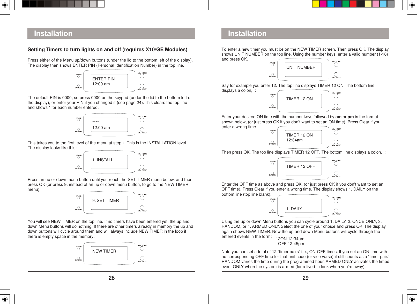 29281. DAILYInstallationSetting Timers to turn lights on and off (requires X10/GE Modules)Press either of the Menu up/down buttons (under the lid to the bottom left of the display).The display then shows ENTER PIN (Personal Identification Number) in the top line.The default PIN is 0000, so press 0000 on the keypad (under the lid to the bottom left ofthe display), or enter your PIN if you changed it (see page 24). This clears the top lineand shows * for each number entered.This takes you to the first level of the menu at step 1. This is the INSTALLATION level.The display looks like this:Press an up or down menu button until you reach the SET TIMER menu below, and thenpress OK (or press 9, instead of an up or down menu button, to go to the NEW TIMERmenu):You will see NEW TIMER on the top line. If no timers have been entered yet, the up anddown Menu buttons will do nothing. If there are other timers already in memory the up anddown buttons will cycle around them and will always include NEW TIMER in the loop ifthere is empty space in the memory.To enter a new timer you must be on the NEW TIMER screen. Then press OK. The displayshows UNIT NUMBER on the top line. Using the number keys, enter a valid number (1-16)and press OK.Say for example you enter 12. The top line displays TIMER 12 ON. The bottom linedisplays a colon,  :Enter your desired ON time with the number keys followed by am or pm in the formatshown below, (or just press OK if you don’t want to set an ON time). Press Clear if youenter a wrong time.Then press OK. The top line displays TIMER 12 OFF. The bottom line displays a colon,  :Enter the OFF time as above and press OK, (or just press OK if you don’t want to set anOFF time). Press Clear if you enter a wrong time. The display shows 1. DAILY on thebottom line (top line blank).Using the up or down Menu buttons you can cycle around 1. DAILY, 2. ONCE ONLY, 3.RANDOM, or 4. ARMED ONLY. Select the one of your choice and press OK. The displayagain shows NEW TIMER. Now the up and down Menu buttons will cycle through theentered events in the form:Note you can set a total of 12 “timer pairs” i.e., ON-OFF times. If you set an ON time withno corresponding OFF time for that unit code (or vice versa) it still counts as a “timer pair.”RANDOM varies the time during the programmed hour. ARMED ONLY activates the timedevent ONLY when the system is armed (for a lived-in look when you’re away).InstallationENTER PIN12:00 am****12:00 am1. INSTALL9. SET TIMERNEW TIMERUNIT NUMBERTIMER 12 ONTIMER 12 ON12:34amTIMER 12 OFF12ON 12:34am  OFF 12:45pm