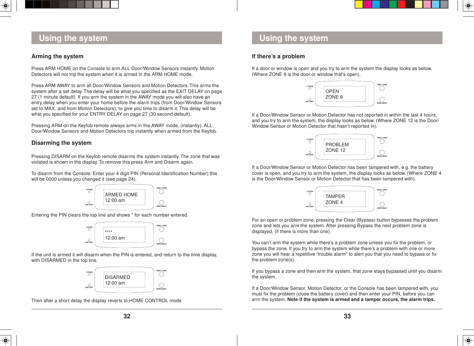 3332Using the systemIf there’s a problemIf a door or window is open and you try to arm the system the display looks as below.(Where ZONE 9 is the door or window that’s open).If a Door/Window Sensor or Motion Detector has not reported in within the last 4 hours,and you try to arm the system, the display looks as below. (Where ZONE 12 is the Door/Window Sensor or Motion Detector that hasn’t reported in).If a Door/Window Sensor or Motion Detector has been tampered with, e.g. the batterycover is open, and you try to arm the system, the display looks as below. (Where ZONE 4is the Door/Window Sensor or Motion Detector that has been tampered with).For an open or problem zone, pressing the Clear (Bypass) button bypasses the problemzone and lets you arm the system. After pressing Bypass the next problem zone isdisplayed, (if there is more than one).You can’t arm the system while there’s a problem zone unless you fix the problem, orbypass the zone. If you try to arm the system while there’s a problem with one or morezone you will hear a repetitive “trouble alarm” to alert you that you need to bypass or fixthe problem zone(s).If you bypass a zone and then arm the system, that zone stays bypassed until you disarmthe system.If a Door/Window Sensor, Motion Detector, or the Console has been tampered with, youmust fix the problem (close the battery cover) and then enter your PIN, before you canarm the system. Note if the system is armed and a tamper occurs, the alarm trips.Using the systemArming the systemPress ARM HOME on the Console to arm ALL Door/Window Sensors instantly. MotionDetectors will not trip the system when it is armed in the ARM HOME mode.Press ARM AWAY to arm all Door/Window Sensors and Motion Detectors. This arms thesystem after a set delay. The delay will be what you specified as the EXIT DELAY on page27 (1 minute default). If you arm the system in the AWAY mode you will also have anentry delay when you enter your home before the alarm trips (from Door/Window Sensorsset to MAX, and from Motion Detectors), to give you time to disarm it. This delay will bewhat you specified for your ENTRY DELAY on page 27 (30 second default).Pressing ARM on the Keyfob remote always arms in the AWAY mode, (instantly). ALLDoor/Window Sensors and Motion Detectors trip instantly when armed from the Keyfob.Disarming the systemPressing DISARM on the Keyfob remote disarms the system instantly. The zone that wasviolated is shown in the display. To remove this press Arm and Disarm again.To disarm from the Console: Enter your 4 digit PIN (Personal Identification Number) thiswill be 0000 unless you changed it (see page 24).Entering the PIN clears the top line and shows * for each number entered.If the unit is armed it will disarm when the PIN is entered, and return to the time display,with DISARMED in the top line.ARMED HOME12:00 am****12:00 amDISARMED12:00 amOPENZONE 9PROBLEMZONE 12TAMPERZONE 4Then after a short delay the display reverts to HOME CONTROL mode.