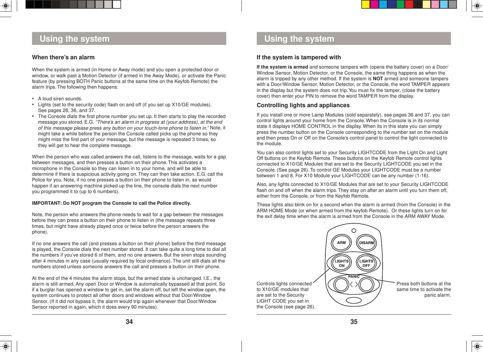 3534Using the systemControls lights connectedto X10/GE modules thatare set to the SecurityLIGHT CODE you set inthe Console (see page 26).Press both buttons at thesame time to activate thepanic alarm.Using the systemWhen there’s an alarmWhen the system is armed (in Home or Away mode) and you open a protected door orwindow, or walk past a Motion Detector (if armed in the Away Mode), or activate the Panicfeature (by pressing BOTH Panic buttons at the same time on the Keyfob Remote) thealarm trips. The following then happens:•A loud siren sounds.•Lights (set to the security code) flash on and off (if you set up X10/GE modules).See pages 26, 36, and 37.•The Console dials the first phone number you set up. It then starts to play the recordedmessage you stored. E.G. “There’s an alarm in progress at (your address), at the endof this message please press any button on your touch-tone phone to listen in.” Note, itmight take a while before the person the Console called picks up the phone so theymight miss the first part of your message, but the message is repeated 3 times, sothey will get to hear the complete message.When the person who was called answers the call, listens to the message, waits for a gapbetween messages, and then presses a button on their phone. This activates amicrophone in the Console so they can listen in to your home, and will be able todetermine if there is suspicious activity going on. They can then take action. E.G. call thePolice for you. Note, if no one presses a button on their phone to listen in, as wouldhappen if an answering machine picked up the line, the console dials the next numberyou programmed it to (up to 6 numbers).IMPORTANT: Do NOT program the Console to call the Police directly.Note, the person who answers the phone needs to wait for a gap between the messagesbefore they can press a button on their phone to listen in (the message repeats threetimes, but might have already played once or twice before the person answers thephone).If no one answers the call (and presses a button on their phone) before the third messageis played, the Console dials the next number stored. It can take quite a long time to dial allthe numbers if you’ve stored 6 of them, and no one answers. But the siren stops soundingafter 4 minutes in any case (usually required by local ordinance). The unit still dials all thenumbers stored unless someone answers the call and presses a button on their phone.At the end of the 4 minutes the alarm stops, but the armed state is unchanged. I.E., thealarm is still armed. Any open Door or Window is automatically bypassed at that point. Soif a burglar has opened a window to get in, set the alarm off, but left the window open, thesystem continues to protect all other doors and windows without that Door/WindowSensor. (If it did not bypass it, the alarm would trip again whenever that Door/WindowSensor reported in again, which it does every 90 minutes).If the system is tampered withIf the system is armed and someone tampers with (opens the battery cover) on a Door/Window Sensor, Motion Detector, or the Console, the same thing happens as when thealarm is tripped by any other method. If the system is NOT armed and someone tamperswith a Door/Window Sensor, Motion Detector, or the Console, the word TAMPER appearsin the display but the system does not trip. You must fix the tamper, (close the batterycover) then enter your PIN to remove the word TAMPER from the display.Controlling lights and appliancesIf you install one or more Lamp Modules (sold separately), see pages 36 and 37, you cancontrol lights around your home from the Console. When the Console is in its normalstate it displays HOME CONTROL in the display. When its in this state you can simplypress the number button on the Console corresponding to the number set on the moduleand then press On or Off on the Console’s control panel to control the light connected tothe module.You can also control lights set to your Security LIGHTCODE from the Light On and LightOff buttons on the Keyfob Remote. These buttons on the Keyfob Remote control lightsconnected to X10/GE Modules that are set to the Security LIGHTCODE you set in theConsole. (See page 26). To control GE Modules your LIGHTCODE must be a numberbetween 1 and 8. For X10 Module your LIGHTCODE can be any number (1-16).Also, any lights connected to X10/GE Modules that are set to your Security LIGHTCODEflash on and off when the alarm trips. They stay on after an alarm until you turn them off,either from the Console, or from the Keyfob Remote.These lights also blink on for a second when the alarm is armed (from the Console) in theARM HOME Mode (or when armed from the keyfob Remote).  Or these lights turn on forthe exit delay time when the alarm is armed from the Console in the ARM AWAY Mode.