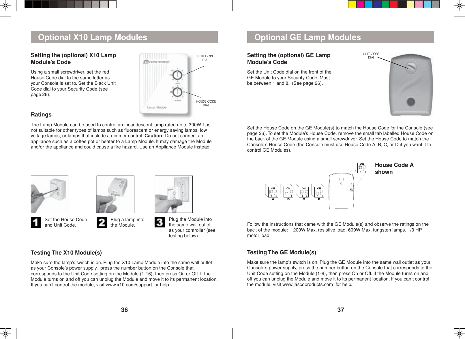 37363. Plug the Module intothe same wall outletas your controller (seetesting below).2. Plug a lamp intothe Module.1. Set the House Codeand Unit Code.Testing The X10 Module(s)Make sure the lamp&apos;s switch is on. Plug the X10 Lamp Module into the same wall outletas your Console’s power supply,  press the number button on the Console thatcorresponds to the Unit Code setting on the Module (1-16), then press On or Off. If theModule turns on and off you can unplug the Module and move it to its permanent location.If you can’t control the module, visit www.x10.com/support for help.RatingsThe Lamp Module can be used to control an incandescent lamp rated up to 300W. It isnot suitable for other types of lamps such as fluorescent or energy saving lamps, lowvoltage lamps, or lamps that include a dimmer control. Caution: Do not connect anappliance such as a coffee pot or heater to a Lamp Module. It may damage the Moduleand/or the appliance and could cause a fire hazard. Use an Appliance Module instead.Setting the (optional) X10 LampModule’s CodeUsing a small screwdriver, set the redHouse Code dial to the same letter asyour Console is set to. Set the Black UnitCode dial to your Security Code (seepage 26).UNIT CODEDIALHOUSE CODEDIALOptional X10 Lamp Modules Optional GE Lamp ModulesSetting the (optional) GE LampModule’s CodeSet the Unit Code dial on the front of theGE Module to your Security Code. Mustbe between 1 and 8.  (See page 26).UNIT CODEDIALSet the House Code on the GE Module(s) to match the House Code for the Console (seepage 26). To set the Module’s House Code, remove the small tab labelled House Code onthe back of the GE Module using a small screwdriver. Set the House Code to match theConsole’s House Code (the Console must use House Code A, B, C, or D if you want it tocontrol GE Modules).House Code AshownFollow the instructions that came with the GE Module(s) and observe the ratings on theback of the module:  1200W Max. resistive load, 600W Max. tungsten lamps, 1/3 HPmotor load.Testing The GE Module(s)Make sure the lamp&apos;s switch is on. Plug the GE Module into the same wall outlet as yourConsole’s power supply, press the number button on the Console that corresponds to theUnit Code setting on the Module (1-8), then press On or Off. If the Module turns on andoff you can unplug the Module and move it to its permanent location. If you can’t controlthe module, visit www.jascoproducts.com  for help.