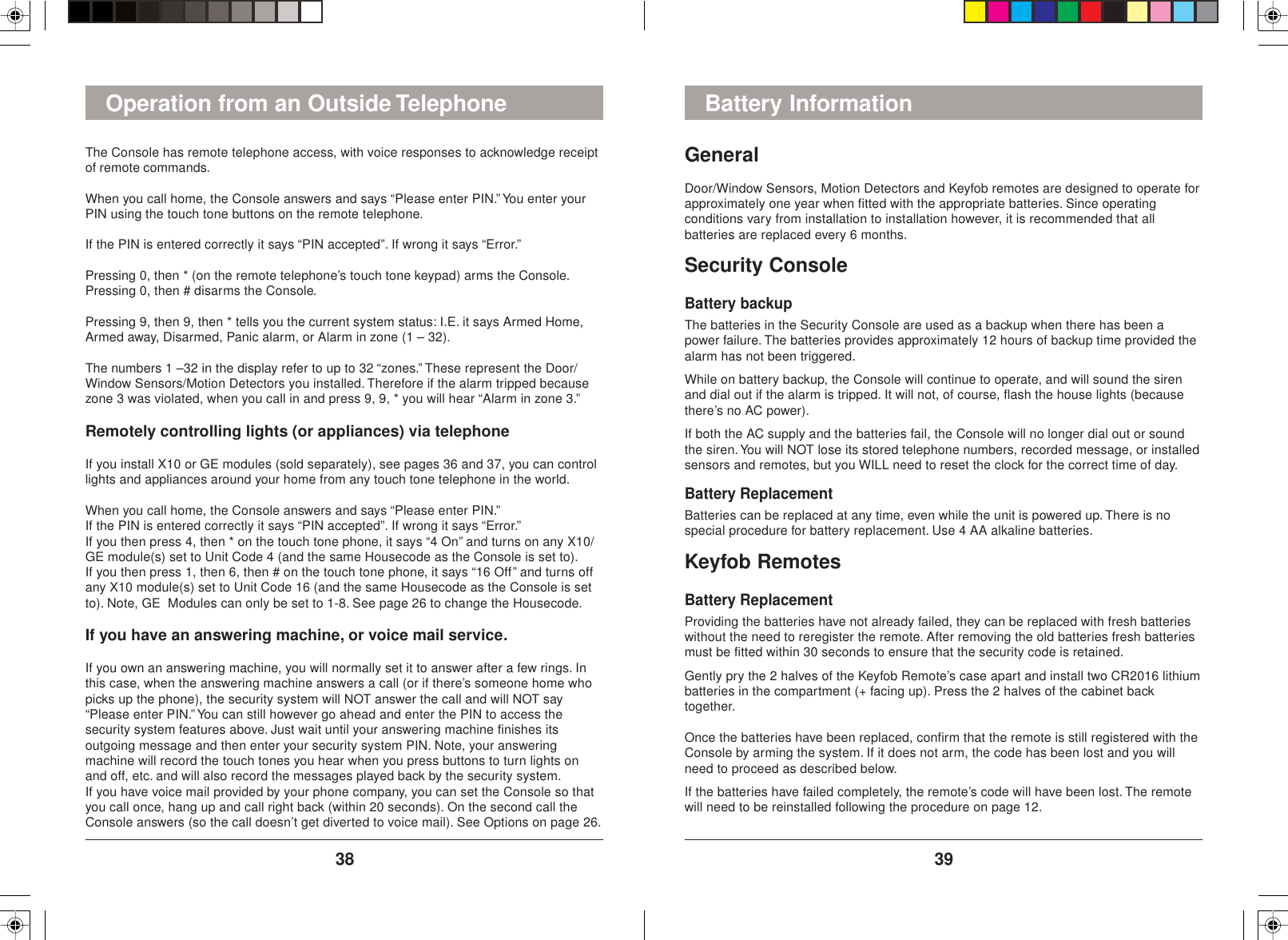 3938GeneralDoor/Window Sensors, Motion Detectors and Keyfob remotes are designed to operate forapproximately one year when fitted with the appropriate batteries. Since operatingconditions vary from installation to installation however, it is recommended that allbatteries are replaced every 6 months.Security ConsoleBattery backupThe batteries in the Security Console are used as a backup when there has been apower failure. The batteries provides approximately 12 hours of backup time provided thealarm has not been triggered.While on battery backup, the Console will continue to operate, and will sound the sirenand dial out if the alarm is tripped. It will not, of course, flash the house lights (becausethere’s no AC power).If both the AC supply and the batteries fail, the Console will no longer dial out or soundthe siren. You will NOT lose its stored telephone numbers, recorded message, or installedsensors and remotes, but you WILL need to reset the clock for the correct time of day.Battery ReplacementBatteries can be replaced at any time, even while the unit is powered up. There is nospecial procedure for battery replacement. Use 4 AA alkaline batteries.Keyfob RemotesBattery ReplacementProviding the batteries have not already failed, they can be replaced with fresh batterieswithout the need to reregister the remote. After removing the old batteries fresh batteriesmust be fitted within 30 seconds to ensure that the security code is retained.Gently pry the 2 halves of the Keyfob Remote’s case apart and install two CR2016 lithiumbatteries in the compartment (+ facing up). Press the 2 halves of the cabinet backtogether.Once the batteries have been replaced, confirm that the remote is still registered with theConsole by arming the system. If it does not arm, the code has been lost and you willneed to proceed as described below.If the batteries have failed completely, the remote’s code will have been lost. The remotewill need to be reinstalled following the procedure on page 12.Battery InformationThe Console has remote telephone access, with voice responses to acknowledge receiptof remote commands.When you call home, the Console answers and says “Please enter PIN.” You enter yourPIN using the touch tone buttons on the remote telephone.If the PIN is entered correctly it says “PIN accepted”. If wrong it says “Error.”Pressing 0, then * (on the remote telephone’s touch tone keypad) arms the Console.Pressing 0, then # disarms the Console.Pressing 9, then 9, then * tells you the current system status: I.E. it says Armed Home,Armed away, Disarmed, Panic alarm, or Alarm in zone (1 – 32).The numbers 1 –32 in the display refer to up to 32 “zones.” These represent the Door/Window Sensors/Motion Detectors you installed. Therefore if the alarm tripped becausezone 3 was violated, when you call in and press 9, 9, * you will hear “Alarm in zone 3.”Remotely controlling lights (or appliances) via telephoneIf you install X10 or GE modules (sold separately), see pages 36 and 37, you can controllights and appliances around your home from any touch tone telephone in the world.When you call home, the Console answers and says “Please enter PIN.”If the PIN is entered correctly it says “PIN accepted”. If wrong it says “Error.”If you then press 4, then * on the touch tone phone, it says “4 On” and turns on any X10/GE module(s) set to Unit Code 4 (and the same Housecode as the Console is set to).If you then press 1, then 6, then # on the touch tone phone, it says “16 Off” and turns offany X10 module(s) set to Unit Code 16 (and the same Housecode as the Console is setto). Note, GE  Modules can only be set to 1-8. See page 26 to change the Housecode.If you have an answering machine, or voice mail service.If you own an answering machine, you will normally set it to answer after a few rings. Inthis case, when the answering machine answers a call (or if there’s someone home whopicks up the phone), the security system will NOT answer the call and will NOT say“Please enter PIN.” You can still however go ahead and enter the PIN to access thesecurity system features above. Just wait until your answering machine finishes itsoutgoing message and then enter your security system PIN. Note, your answeringmachine will record the touch tones you hear when you press buttons to turn lights onand off, etc. and will also record the messages played back by the security system.If you have voice mail provided by your phone company, you can set the Console so thatyou call once, hang up and call right back (within 20 seconds). On the second call theConsole answers (so the call doesn’t get diverted to voice mail). See Options on page 26.Operation from an Outside Telephone