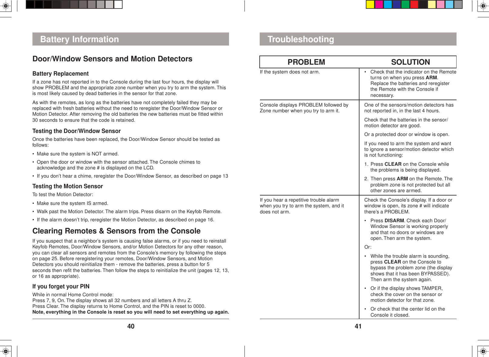 4140If you hear a repetitive trouble alarmwhen you try to arm the system, and itdoes not arm.Check the Console’s display. If a door orwindow is open, its zone # will indicatethere’s a PROBLEM.• Press DISARM. Check each Door/Window Sensor is working properlyand that no doors or windows areopen. Then arm the system.Or:• While the trouble alarm is sounding,press CLEAR on the Console tobypass the problem zone (the displayshows that it has been BYPASSED).Then arm the system again.• Or if the display shows TAMPER,check the cover on the sensor ormotion detector for that zone.• Or check that the center lid on theConsole it closed.• Check that the indicator on the Remoteturns on when you press ARM.Replace the batteries and reregisterthe Remote with the Console ifnecessary.If the system does not arm.Console displays PROBLEM followed byZone number when you try to arm it. One of the sensors/motion detectors hasnot reported in, in the last 4 hours.Check that the batteries in the sensor/motion detector are good.Or a protected door or window is open.If you need to arm the system and wantto ignore a sensor/motion detector whichis not functioning:1. Press CLEAR on the Console whilethe problems is being displayed.2. Then press ARM on the Remote. Theproblem zone is not protected but allother zones are armed.SOLUTIONPROBLEMTroubleshootingDoor/Window Sensors and Motion DetectorsBattery ReplacementIf a zone has not reported in to the Console during the last four hours, the display willshow PROBLEM and the appropriate zone number when you try to arm the system. Thisis most likely caused by dead batteries in the sensor for that zone.As with the remotes, as long as the batteries have not completely failed they may bereplaced with fresh batteries without the need to reregister the Door/Window Sensor orMotion Detector. After removing the old batteries the new batteries must be fitted within30 seconds to ensure that the code is retained.Testing the Door/Window SensorOnce the batteries have been replaced, the Door/Window Sensor should be tested asfollows:• Make sure the system is NOT armed.• Open the door or window with the sensor attached. The Console chimes toacknowledge and the zone # is displayed on the LCD.• If you don’t hear a chime, reregister the Door/Window Sensor, as described on page 13Testing the Motion SensorTo test the Motion Detector:• Make sure the system IS armed.• Walk past the Motion Detector. The alarm trips. Press disarm on the Keyfob Remote.• If the alarm doesn’t trip, reregister the Motion Detector, as described on page 16.Clearing Remotes &amp; Sensors from the ConsoleIf you suspect that a neighbor’s system is causing false alarms, or if you need to reinstallKeyfob Remotes, Door/Window Sensors, and/or Motion Detectors for any other reason,you can clear all sensors and remotes from the Console’s memory by following the stepson page 25. Before reregistering your remotes, Door/Window Sensors, and MotionDetectors you should reinitialize them - remove the batteries, press a button for 5seconds then refit the batteries. Then follow the steps to reinitialize the unit (pages 12, 13,or 16 as appropriate).If you forget your PINWhile in normal Home Control mode:Press 7, 9, On. The display shows all 32 numbers and all letters A thru Z.Press Clear. The display returns to Home Control, and the PIN is reset to 0000.Note, everything in the Console is reset so you will need to set everything up again.Battery Information