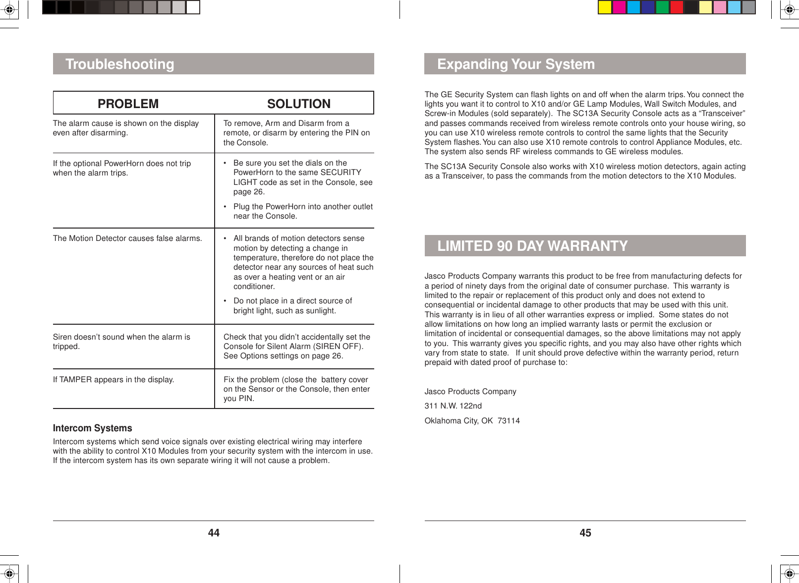 4544The GE Security System can flash lights on and off when the alarm trips. You connect thelights you want it to control to X10 and/or GE Lamp Modules, Wall Switch Modules, andScrew-in Modules (sold separately).  The SC13A Security Console acts as a “Transceiver”and passes commands received from wireless remote controls onto your house wiring, soyou can use X10 wireless remote controls to control the same lights that the SecuritySystem flashes. You can also use X10 remote controls to control Appliance Modules, etc.The system also sends RF wireless commands to GE wireless modules.The SC13A Security Console also works with X10 wireless motion detectors, again actingas a Transceiver, to pass the commands from the motion detectors to the X10 Modules.Expanding Your SystemIntercom SystemsIntercom systems which send voice signals over existing electrical wiring may interferewith the ability to control X10 Modules from your security system with the intercom in use.If the intercom system has its own separate wiring it will not cause a problem.The alarm cause is shown on the displayeven after disarming. To remove, Arm and Disarm from aremote, or disarm by entering the PIN onthe Console.If the optional PowerHorn does not tripwhen the alarm trips. • Be sure you set the dials on thePowerHorn to the same SECURITYLIGHT code as set in the Console, seepage 26.• Plug the PowerHorn into another outletnear the Console.The Motion Detector causes false alarms. • All brands of motion detectors sensemotion by detecting a change intemperature, therefore do not place thedetector near any sources of heat suchas over a heating vent or an airconditioner.• Do not place in a direct source ofbright light, such as sunlight.PROBLEM SOLUTIONTroubleshootingSiren doesn’t sound when the alarm istripped. Check that you didn’t accidentally set theConsole for Silent Alarm (SIREN OFF).See Options settings on page 26.If TAMPER appears in the display. Fix the problem (close the  battery coveron the Sensor or the Console, then enteryou PIN.Jasco Products Company warrants this product to be free from manufacturing defects fora period of ninety days from the original date of consumer purchase.  This warranty islimited to the repair or replacement of this product only and does not extend toconsequential or incidental damage to other products that may be used with this unit.This warranty is in lieu of all other warranties express or implied.  Some states do notallow limitations on how long an implied warranty lasts or permit the exclusion orlimitation of incidental or consequential damages, so the above limitations may not applyto you.  This warranty gives you specific rights, and you may also have other rights whichvary from state to state.   If unit should prove defective within the warranty period, returnprepaid with dated proof of purchase to:Jasco Products Company311 N.W. 122ndOklahoma City, OK  73114LIMITED 90 DAY WARRANTY