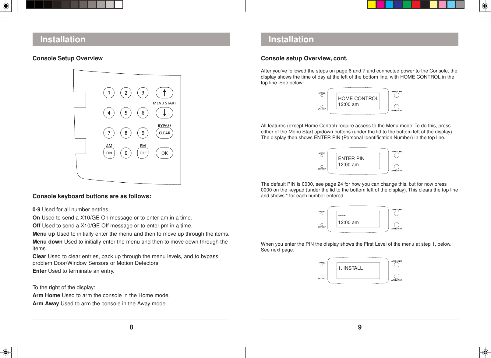 98Console setup Overview, cont.After you’ve followed the steps on page 6 and 7 and connected power to the Console, thedisplay shows the time of day at the left of the bottom line, with HOME CONTROL in thetop line. See below:All features (except Home Control) require access to the Menu mode. To do this, presseither of the Menu Start up/down buttons (under the lid to the bottom left of the display).The display then shows ENTER PIN (Personal Identification Number) in the top line.The default PIN is 0000, see page 24 for how you can change this, but for now press0000 on the keypad (under the lid to the bottom left of the display). This clears the top lineand shows * for each number entered.When you enter the PIN the display shows the First Level of the menu at step 1, below.See next page.InstallationConsole keyboard buttons are as follows:0-9 Used for all number entries.On Used to send a X10/GE On message or to enter am in a time.Off Used to send a X10/GE Off message or to enter pm in a time.Menu up Used to initially enter the menu and then to move up through the items.Menu down Used to initially enter the menu and then to move down through theitems.Clear Used to clear entries, back up through the menu levels, and to bypassproblem Door/Window Sensors or Motion Detectors.Enter Used to terminate an entry.To the right of the display:Arm Home Used to arm the console in the Home mode.Arm Away Used to arm the console in the Away mode.InstallationConsole Setup OverviewHOME CONTROL12:00 amENTER PIN12:00 am****12:00 am1. INSTALL