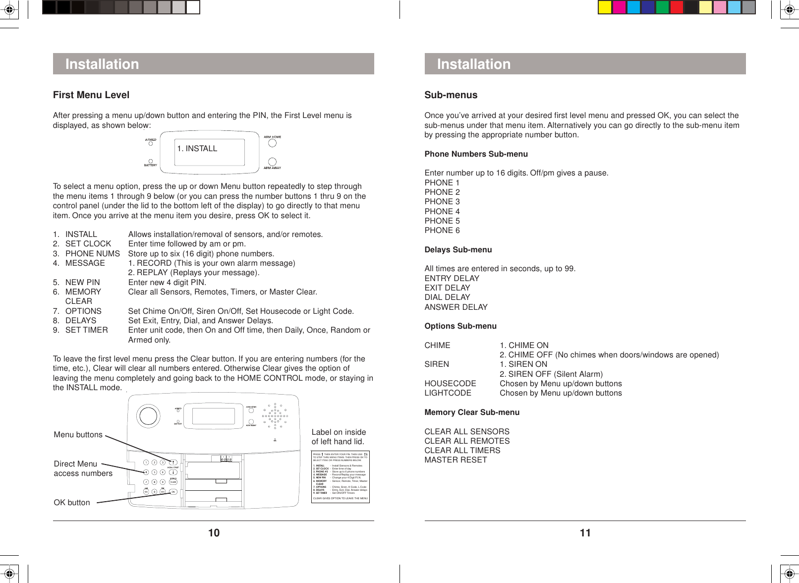 1110Sub-menusOnce you’ve arrived at your desired first level menu and pressed OK, you can select thesub-menus under that menu item. Alternatively you can go directly to the sub-menu itemby pressing the appropriate number button.Phone Numbers Sub-menuEnter number up to 16 digits. Off/pm gives a pause.PHONE 1PHONE 2PHONE 3PHONE 4PHONE 5PHONE 6Delays Sub-menuAll times are entered in seconds, up to 99.ENTRY DELAYEXIT DELAYDIAL DELAYANSWER DELAYOptions Sub-menuCHIME 1. CHIME ON2. CHIME OFF (No chimes when doors/windows are opened)SIREN 1. SIREN ON2. SIREN OFF (Silent Alarm)HOUSECODE Chosen by Menu up/down buttonsLIGHTCODE Chosen by Menu up/down buttonsMemory Clear Sub-menuCLEAR ALL SENSORSCLEAR ALL REMOTESCLEAR ALL TIMERSMASTER RESETInstallationFirst Menu LevelAfter pressing a menu up/down button and entering the PIN, the First Level menu isdisplayed, as shown below:InstallationTo select a menu option, press the up or down Menu button repeatedly to step throughthe menu items 1 through 9 below (or you can press the number buttons 1 thru 9 on thecontrol panel (under the lid to the bottom left of the display) to go directly to that menuitem. Once you arrive at the menu item you desire, press OK to select it.1. INSTALL Allows installation/removal of sensors, and/or remotes.2. SET CLOCK Enter time followed by am or pm.3. PHONE NUMS Store up to six (16 digit) phone numbers.4. MESSAGE 1. RECORD (This is your own alarm message)2. REPLAY (Replays your message).5. NEW PIN Enter new 4 digit PIN.6. MEMORY Clear all Sensors, Remotes, Timers, or Master Clear.CLEAR7. OPTIONS Set Chime On/Off, Siren On/Off, Set Housecode or Light Code.8. DELAYS Set Exit, Entry, Dial, and Answer Delays.9. SET TIMER Enter unit code, then On and Off time, then Daily, Once, Random orArmed only.To leave the first level menu press the Clear button. If you are entering numbers (for thetime, etc.), Clear will clear all numbers entered. Otherwise Clear gives the option ofleaving the menu completely and going back to the HOME CONTROL mode, or staying inthe INSTALL mode.Menu buttonsDirect Menuaccess numbersOK buttonPRESS      THEN ENTER YOUR PIN. THEN USETO STEP THRU MENU ITEMS. THEN PRESS OK TOSELECT ITEM. OR PRESS NUMBERS BELOW.1. INSTALL 3. PHONE #S4. MESSAGE----Install Sensors &amp; RemotesRecord/ Replay your message2. SET CLOCKEnte r time of dayStore up to 6 phone numbersChan ge your  4 Digi t P.I. N.Sensor, Remote, Timer, Master    - Chime, Siren, H Code, L CodeEntry, Exit, Dial, Answer delays- Set ON/OFF Timers5. NEW PIN6. MEMORY    CLEAR7. OPTIONS9. SET TIME R-- -8. DELAYSCLEAR GIVES OPTION TO LEAVE THE MENULabel on insideof left hand lid.1. INSTALL