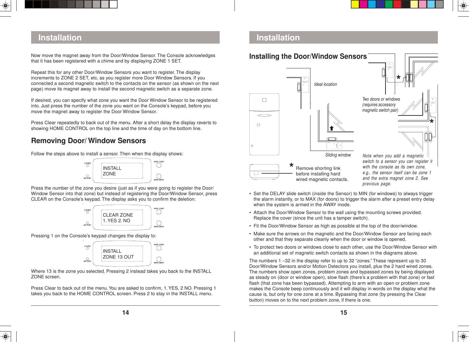 1514Installation• Set the DELAY slide switch (inside the Sensor) to MIN (for windows) to always triggerthe alarm instantly, or to MAX (for doors) to trigger the alarm after a preset entry delaywhen the system is armed in the AWAY mode.• Attach the Door/Window Sensor to the wall using the mounting screws provided.Replace the cover (since the unit has a tamper switch).• Fit the Door/Window Sensor as high as possible at the top of the door/window.• Make sure the arrows on the magnetic and the Door/Window Sensor are facing eachother and that they separate cleanly when the door or window is opened.• To protect two doors or windows close to each other, use the Door/Window Sensor withan additional set of magnetic switch contacts as shown in the diagrams above.The numbers 1 –32 in the display refer to up to 32 “zones.” These represent up to 30Door/Window Sensors and/or Motion Detectors you install, plus the 2 hard wired zones.The numbers show open zones, problem zones and bypassed zones by being displayedas steady on (door or window open), slow flash (there’s a problem with that zone) or fastflash (that zone has been bypassed). Attempting to arm with an open or problem zonemakes the Console beep continuously and it will display in words on the display what thecause is, but only for one zone at a time. Bypassing that zone (by pressing the Clearbutton) moves on to the next problem zone, if there is one.Two doors or windows(requires accessorymagnetic switch pair)Ideal locationSliding windowInstalling the Door/Window SensorsNow move the magnet away from the Door/Window Sensor. The Console acknowledgesthat it has been registered with a chime and by displaying ZONE 1 SET.Repeat this for any other Door/Window Sensors you want to register. The displayincrements to ZONE 2 SET, etc. as you register more Door Window Sensors. If youconnected a second magnetic switch to the contacts on the sensor (as shown on the nextpage) move its magnet away to install the second magnetic switch as a separate zone.If desired, you can specify what zone you want the Door Window Sensor to be registeredinto. Just press the number of the zone you want on the Console’s keypad, before youmove the magnet away to register the Door Window Sensor.Press Clear repeatedly to back out of the menu. After a short delay the display reverts toshowing HOME CONTROL on the top line and the time of day on the bottom line.Removing Door/ Window SensorsFollow the steps above to install a sensor. Then when the display shows:InstallationPress the number of the zone you desire (just as if you were going to register the Door/Window Sensor into that zone) but instead of registering the Door/Window Sensor, pressCLEAR on the Console’s keypad. The display asks you to confirm the deletion:Pressing 1 on the Console’s keypad changes the display to:Where 13 is the zone you selected. Pressing 2 instead takes you back to the INSTALLZONE screen.Press Clear to back out of the menu. You are asked to confirm, 1. YES, 2 NO. Pressing 1takes you back to the HOME CONTROL screen. Press 2 to stay in the INSTALL menu.Remove shorting linkbefore installing hardwired magnetic contacts.***Note when you add a magneticswitch to a sensor you can register itwith the console as its own zone,e.g., the sensor itself can be zone 1and the extra magnet zone 2. Seeprevious page.INSTALLZONECLEAR ZONE1. YES 2. NOINSTALLZONE 13 OUT