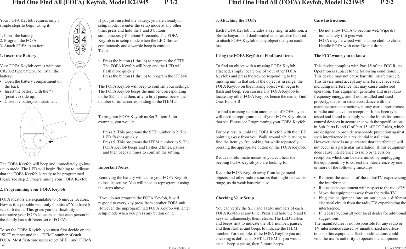 Your FOFA Keyfob requires only 3simple steps to begin using it:1. Insert the battery.2. Program the FOFA.3. Attach FOFA to an item.1. Insert the BatteryYour FOFA Keyfob comes with oneCR2032 type battery. To install thebattery:• Open the battery compartment onthe back• Insert the battery with the “+”(positive) side up.• Close the battery compartmentIf you just inserted the battery, you are already insetup mode. To enter the setup mode at any othertime, press and hold the 1 and 3 buttonssimultaneously for about 3 seconds. The FOFAKeyfob is in setup mode when the LED flashescontinuously and a warble beep is emitted.To set:• Press the button (1 thru 6) to program the SET#.The FOFA Keyfob will beep and the LED willflash more quickly.• Press the button (1 thru 6) to program the ITEM#.The FOFA Keyfob will beep to confirm your settings.The FOFA Keyfob beeps the number correspondingto the SET # and then, after a brief pause, beeps thenumber of times corresponding to the ITEM #.To program FOFA Keyfob as Set 2, Item 5, forexample, you would:• Press 2. This programs the SET number to 2. TheLED flashes quickly.• Press 5. This programs the ITEM number to 5. TheFOFA Keyfob beeps and flashes 2 times, pauses,and then beeps 5 times to confirm the setting.Important Notes:Removing the battery will cause your FOFA Keyfobto lose its setting. You will need to reprogram it usingthe steps above.If you do not program the FOFA Keyfob, it willrespond to every key press from another FOFA unit.However, the unprogrammed FOFA Keyfob will entersetup mode when you press any button on it.3. Attaching the FOFAEach FOFA Keyfob includes a key ring. In addition, aplastic lanyard and doublesided tape can also be usedto attach FOFA Keyfob to any object that you couldlose.Using the FOFA Keyfob to Find Lost ItemsTo find an object with a missing FOFA Keyfobattached, simply locate one of your other FOFAKeyfobs and press the key corresponding to themissing unit in that set. If the object is in range, theFOFA Keyfob on the missing object will begin toflash and beep. You can use any FOFA Keyfob tolocate any other FOFA Keyfob; hence the name, FindOne, Find All!To find a missing item in another set of FOFAs, youwill need to reprogram one of your FOFA Keyfobs tothat set. Please see Programming your FOFA Keyfob.For best results, hold the FOFA Keyfob with the LEDpointing away from you. Walk around while trying tofind the item you’re looking for while repeatedlypressing the appropriate button on the FOFA Keyfob.Reduce or eliminate noises so you can hear thebeeping FOFA Keyfob you are looking for.Keep the FOFA Keyfob away from large metalobjects and other radios sources that might reduce itsrange, as do weak batteries also.Checking Your SetupYou can verify the SET and ITEM numbers of eachFOFA Keyfob at any time. Press and hold the 5 and 6keys simultaneously, then release. The LED flashesand beeps first to indicate the SET number, pauses,and then flashes and beeps to indicate the ITEMnumber. For example, if the FOFA Keyfob you arechecking is defined as SET 1, ITEM 2, you wouldhear 1 beep, a pause, then 2 more beeps.Find One Find All (FOFA) Keyfob, Model K24945          P 1/2FOFA K24945 1-2 FOFA K24945 2-2Find One Find All (FOFA) Keyfob, Model K24945          P 2/2The FOFA Keyfob will beep and immediately go intosetup mode. The LED will begin flashing to indicatethat the FOFA Keyfob is ready to be programmed.Please see step 2, Programming your FOFA Keyfob.2. Programming your FOFA KeyfobFOFA locators are expandable to 36 unique locators.How is this possible with only 6 buttons? You have 6sets of 6 items. This gives you the flexibility tocustomize your FOFA locators so that each person inthe family has a different set of FOFA’s.To set the FOFA Keyfob, you must first decide on the“SET” number and the “ITEM” number of eachFOFA. Most first-time users select SET 1 and ITEMS1-6.+Care Instructions- Do not allow FOFA to become wet. Wipe dryimmediately if it gets wet.- FOFA may be wiped with a damp cloth to clean.- Handle FOFA with care. Do not drop.The FCC wants you to knowThis device complies with Part 15 of the FCC Rules.Operation is subject to the following conditions: 1.This device may not cause harmful interference; 2.This device must accept any interference received,including interference that may cause undesiredoperation. This equipment generates and uses radiofrequency energy, and if not installed and usedproperly, that is, in strict accordance with themanufacturers instructions, it may cause interferenceto radio and television reception. It has been typetested and found to comply with the limits for remotecontrol devices in accordance with the specificationsin Sub-Parts B and C of Part 15 of FCC Rules, whichare designed to provide reasonable protection againstsuch interference in a residential installation.However, there is no guarantee that interference willnot occur in a particular installation. If this equipmentdoes cause interference to radio or televisionreception, which can be determined by unpluggingthe equipment, try to correct the interference by oneor more of the following measures.• Reorient the antenna of the radio/TV experiencingthe interference.• Relocate the equipment with respect to the radio/TV.• Move the equipment away from the radio/TV.• Plug the equipment into an outlet on a differentelectrical circuit from the radio/TV experiencing theinterference.• If necessary, consult your local dealer for additionalsuggestions.The manufacturer is not responsible for any radio orTV interference caused by unauthorized modifica-tions to this equipment. Such modifications couldvoid the user’s authority to operate the equipment.
