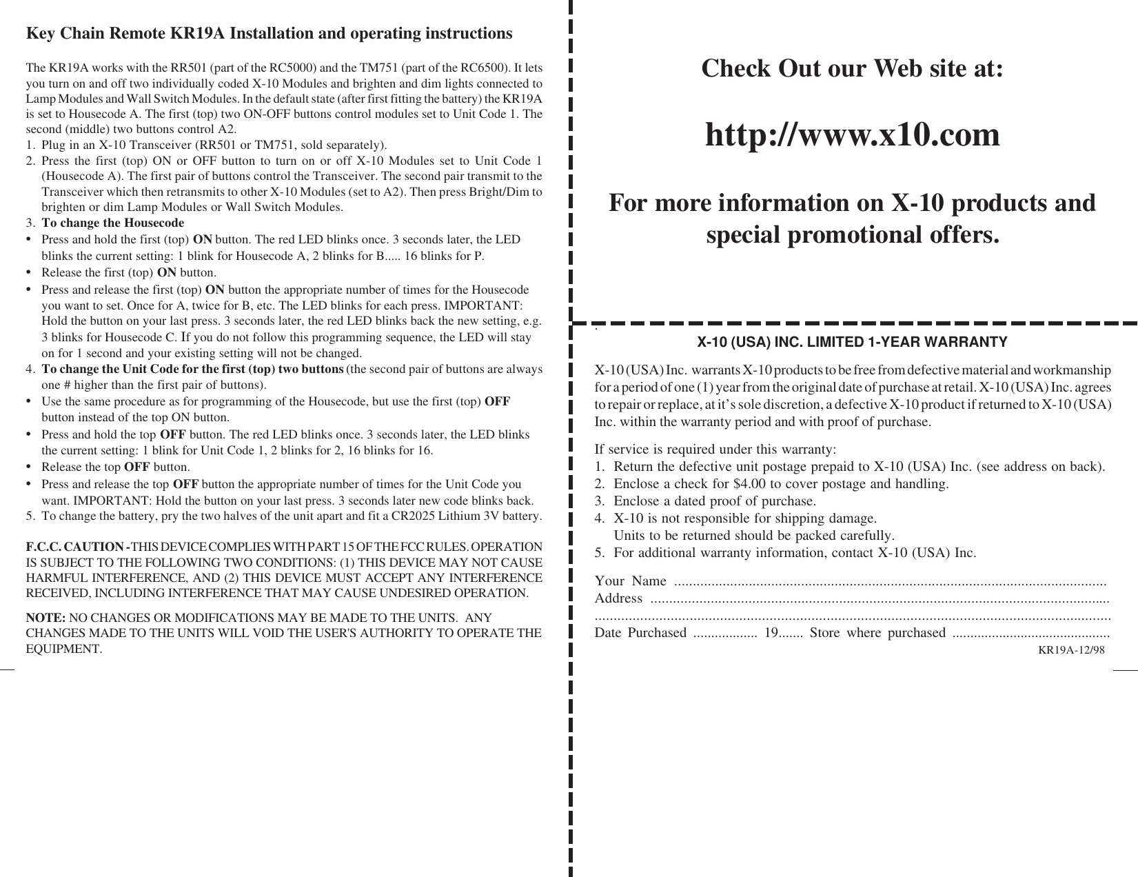 Check Out our Web site at:http://www.x10.comFor more information on X-10 products andspecial promotional offers..X-10 (USA) INC. LIMITED 1-YEAR WARRANTYX-10 (USA) Inc.  warrants X-10 products to be free from defective material and workmanshipfor a period of one (1) year from the original date of purchase at retail. X-10 (USA) Inc. agreesto repair or replace, at it’s sole discretion, a defective X-10 product if returned to X-10 (USA)Inc. within the warranty period and with proof of purchase.If service is required under this warranty:1. Return the defective unit postage prepaid to X-10 (USA) Inc. (see address on back).2. Enclose a check for $4.00 to cover postage and handling.3. Enclose a dated proof of purchase.4. X-10 is not responsible for shipping damage.Units to be returned should be packed carefully.5. For additional warranty information, contact X-10 (USA) Inc.Your Name ....................................................................................................................Address ..................................................................................................................................................................................................................................................................Date Purchased .................. 19....... Store where purchased ............................................Key Chain Remote KR19A Installation and operating instructionsThe KR19A works with the RR501 (part of the RC5000) and the TM751 (part of the RC6500). It letsyou turn on and off two individually coded X-10 Modules and brighten and dim lights connected toLamp Modules and Wall Switch Modules. In the default state (after first fitting the battery) the KR19Ais set to Housecode A. The first (top) two ON-OFF buttons control modules set to Unit Code 1. Thesecond (middle) two buttons control A2.1. Plug in an X-10 Transceiver (RR501 or TM751, sold separately).2. Press the first (top) ON or OFF button to turn on or off X-10 Modules set to Unit Code 1(Housecode A). The first pair of buttons control the Transceiver. The second pair transmit to theTransceiver which then retransmits to other X-10 Modules (set to A2). Then press Bright/Dim tobrighten or dim Lamp Modules or Wall Switch Modules.3. To change the Housecode•Press and hold the first (top) ON button. The red LED blinks once. 3 seconds later, the LEDblinks the current setting: 1 blink for Housecode A, 2 blinks for B..... 16 blinks for P.•Release the first (top) ON button.•Press and release the first (top) ON button the appropriate number of times for the Housecodeyou want to set. Once for A, twice for B, etc. The LED blinks for each press. IMPORTANT:Hold the button on your last press. 3 seconds later, the red LED blinks back the new setting, e.g.3 blinks for Housecode C. If you do not follow this programming sequence, the LED will stayon for 1 second and your existing setting will not be changed.4. To change the Unit Code for the first (top) two buttons (the second pair of buttons are alwaysone # higher than the first pair of buttons).•Use the same procedure as for programming of the Housecode, but use the first (top) OFFbutton instead of the top ON button.•Press and hold the top OFF button. The red LED blinks once. 3 seconds later, the LED blinksthe current setting: 1 blink for Unit Code 1, 2 blinks for 2, 16 blinks for 16.•Release the top OFF button.•Press and release the top OFF button the appropriate number of times for the Unit Code youwant. IMPORTANT: Hold the button on your last press. 3 seconds later new code blinks back.5. To change the battery, pry the two halves of the unit apart and fit a CR2025 Lithium 3V battery.F.C.C. CAUTION - THIS DEVICE COMPLIES WITH PART 15 OF THE FCC RULES. OPERATIONIS SUBJECT TO THE FOLLOWING TWO CONDITIONS: (1) THIS DEVICE MAY NOT CAUSEHARMFUL INTERFERENCE, AND (2) THIS DEVICE MUST ACCEPT ANY INTERFERENCERECEIVED, INCLUDING INTERFERENCE THAT MAY CAUSE UNDESIRED OPERATION.NOTE: NO CHANGES OR MODIFICATIONS MAY BE MADE TO THE UNITS.  ANYCHANGES MADE TO THE UNITS WILL VOID THE USER&apos;S AUTHORITY TO OPERATE THEEQUIPMENT. KR19A-12/98