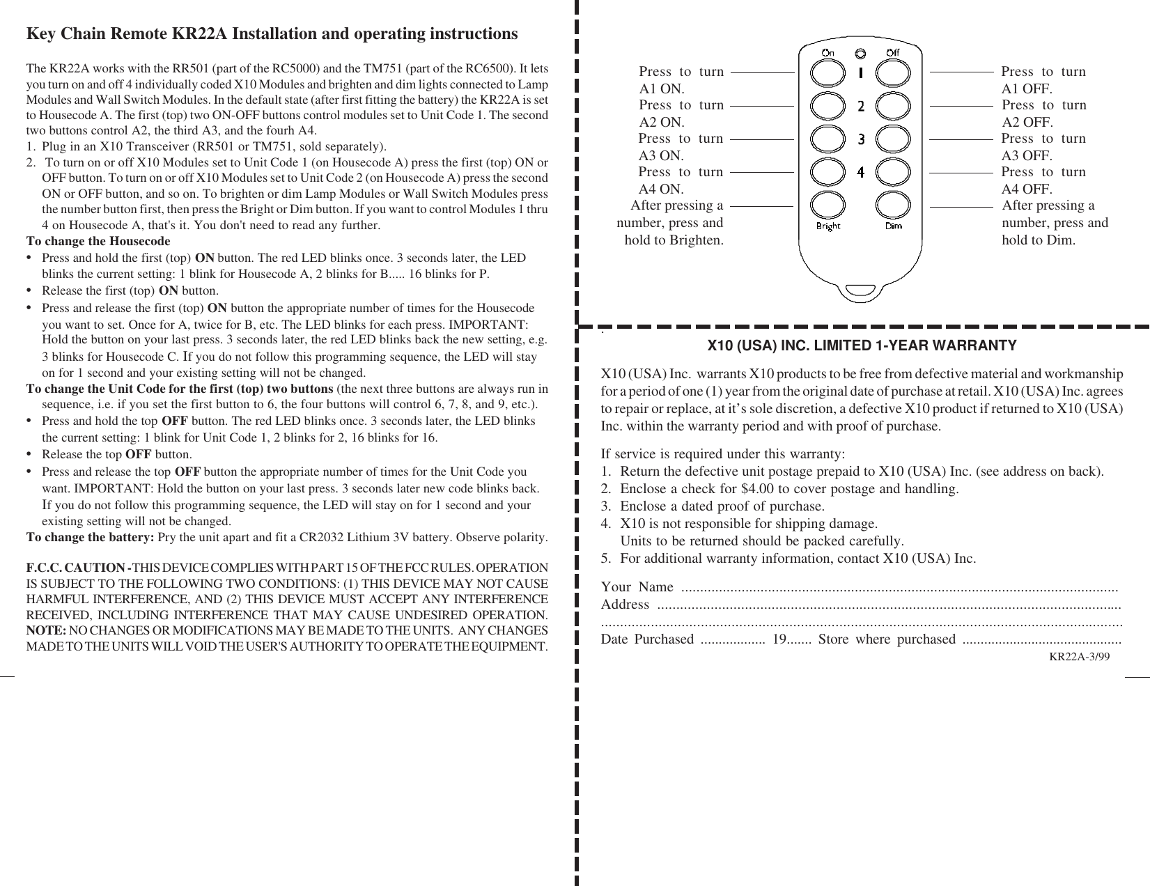 .X10 (USA) INC. LIMITED 1-YEAR WARRANTYX10 (USA) Inc.  warrants X10 products to be free from defective material and workmanshipfor a period of one (1) year from the original date of purchase at retail. X10 (USA) Inc. agreesto repair or replace, at it’s sole discretion, a defective X10 product if returned to X10 (USA)Inc. within the warranty period and with proof of purchase.If service is required under this warranty:1. Return the defective unit postage prepaid to X10 (USA) Inc. (see address on back).2. Enclose a check for $4.00 to cover postage and handling.3. Enclose a dated proof of purchase.4. X10 is not responsible for shipping damage.Units to be returned should be packed carefully.5. For additional warranty information, contact X10 (USA) Inc.Your Name ....................................................................................................................Address ..................................................................................................................................................................................................................................................................Date Purchased .................. 19....... Store where purchased ............................................Key Chain Remote KR22A Installation and operating instructionsThe KR22A works with the RR501 (part of the RC5000) and the TM751 (part of the RC6500). It letsyou turn on and off 4 individually coded X10 Modules and brighten and dim lights connected to LampModules and Wall Switch Modules. In the default state (after first fitting the battery) the KR22A is setto Housecode A. The first (top) two ON-OFF buttons control modules set to Unit Code 1. The secondtwo buttons control A2, the third A3, and the fourh A4.1. Plug in an X10 Transceiver (RR501 or TM751, sold separately).2.  To turn on or off X10 Modules set to Unit Code 1 (on Housecode A) press the first (top) ON orOFF button. To turn on or off X10 Modules set to Unit Code 2 (on Housecode A) press the secondON or OFF button, and so on. To brighten or dim Lamp Modules or Wall Switch Modules pressthe number button first, then press the Bright or Dim button. If you want to control Modules 1 thru4 on Housecode A, that&apos;s it. You don&apos;t need to read any further.To change the Housecode•Press and hold the first (top) ON button. The red LED blinks once. 3 seconds later, the LEDblinks the current setting: 1 blink for Housecode A, 2 blinks for B..... 16 blinks for P.•Release the first (top) ON button.•Press and release the first (top) ON button the appropriate number of times for the Housecodeyou want to set. Once for A, twice for B, etc. The LED blinks for each press. IMPORTANT:Hold the button on your last press. 3 seconds later, the red LED blinks back the new setting, e.g.3 blinks for Housecode C. If you do not follow this programming sequence, the LED will stayon for 1 second and your existing setting will not be changed.To change the Unit Code for the first (top) two buttons (the next three buttons are always run insequence, i.e. if you set the first button to 6, the four buttons will control 6, 7, 8, and 9, etc.).•Press and hold the top OFF button. The red LED blinks once. 3 seconds later, the LED blinksthe current setting: 1 blink for Unit Code 1, 2 blinks for 2, 16 blinks for 16.•Release the top OFF button.•Press and release the top OFF button the appropriate number of times for the Unit Code youwant. IMPORTANT: Hold the button on your last press. 3 seconds later new code blinks back.If you do not follow this programming sequence, the LED will stay on for 1 second and yourexisting setting will not be changed.To change the battery: Pry the unit apart and fit a CR2032 Lithium 3V battery. Observe polarity.F.C.C. CAUTION - THIS DEVICE COMPLIES WITH PART 15 OF THE FCC RULES. OPERATIONIS SUBJECT TO THE FOLLOWING TWO CONDITIONS: (1) THIS DEVICE MAY NOT CAUSEHARMFUL INTERFERENCE, AND (2) THIS DEVICE MUST ACCEPT ANY INTERFERENCERECEIVED, INCLUDING INTERFERENCE THAT MAY CAUSE UNDESIRED OPERATION.NOTE: NO CHANGES OR MODIFICATIONS MAY BE MADE TO THE UNITS.  ANY CHANGESMADE TO THE UNITS WILL VOID THE USER&apos;S AUTHORITY TO OPERATE THE EQUIPMENT. KR22A-3/99Press to turnA3 ON.After pressing anumber, press andhold to Brighten.After pressing anumber, press andhold to Dim.Press to turnA4 ON.Press to turnA3 OFF.Press to turnA4 OFF.Press to turnA2 ON. Press to turnA2 OFF.Press to turnA1 ON. Press to turnA1 OFF.