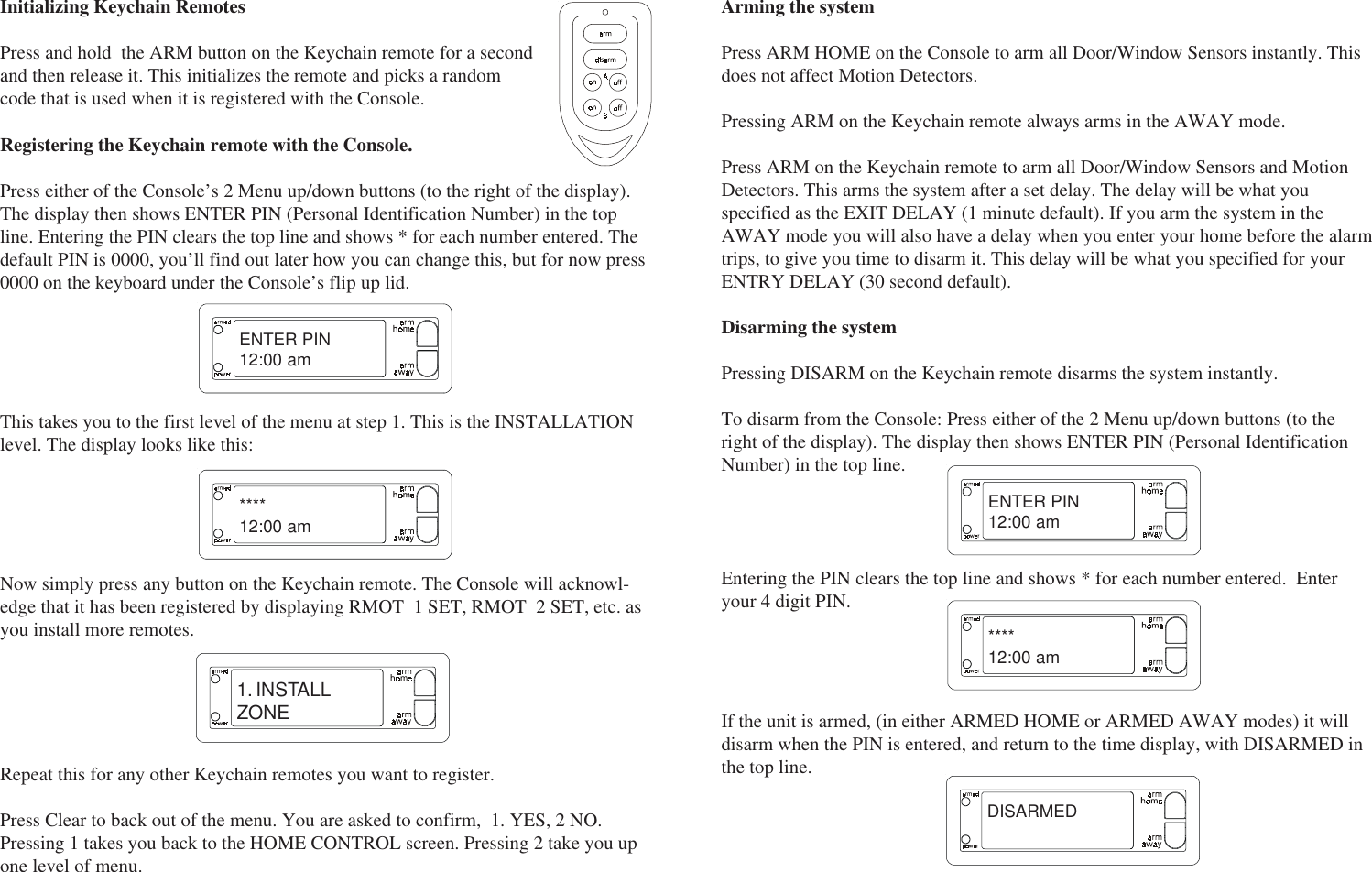 Initializing Keychain RemotesPress and hold  the ARM button on the Keychain remote for a secondand then release it. This initializes the remote and picks a randomcode that is used when it is registered with the Console.ENTER PIN12:00 am****12:00 am1. INSTALLZONEThis takes you to the first level of the menu at step 1. This is the INSTALLATIONlevel. The display looks like this:Now simply press any button on the Keychain remote. The Console will acknowl-edge that it has been registered by displaying RMOT  1 SET, RMOT  2 SET, etc. asyou install more remotes.Repeat this for any other Keychain remotes you want to register.Press Clear to back out of the menu. You are asked to confirm,  1. YES, 2 NO.Pressing 1 takes you back to the HOME CONTROL screen. Pressing 2 take you upone level of menu.Registering the Keychain remote with the Console.Press either of the Console’s 2 Menu up/down buttons (to the right of the display).The display then shows ENTER PIN (Personal Identification Number) in the topline. Entering the PIN clears the top line and shows * for each number entered. Thedefault PIN is 0000, you’ll find out later how you can change this, but for now press0000 on the keyboard under the Console’s flip up lid.Arming the systemPress ARM HOME on the Console to arm all Door/Window Sensors instantly. Thisdoes not affect Motion Detectors.Pressing ARM on the Keychain remote always arms in the AWAY mode.Press ARM on the Keychain remote to arm all Door/Window Sensors and MotionDetectors. This arms the system after a set delay. The delay will be what youspecified as the EXIT DELAY (1 minute default). If you arm the system in theAWAY mode you will also have a delay when you enter your home before the alarmtrips, to give you time to disarm it. This delay will be what you specified for yourENTRY DELAY (30 second default).Disarming the systemPressing DISARM on the Keychain remote disarms the system instantly.To disarm from the Console: Press either of the 2 Menu up/down buttons (to theright of the display). The display then shows ENTER PIN (Personal IdentificationNumber) in the top line.ENTER PIN12:00 am****12:00 amDISARMEDEntering the PIN clears the top line and shows * for each number entered.  Enteryour 4 digit PIN.If the unit is armed, (in either ARMED HOME or ARMED AWAY modes) it willdisarm when the PIN is entered, and return to the time display, with DISARMED inthe top line.