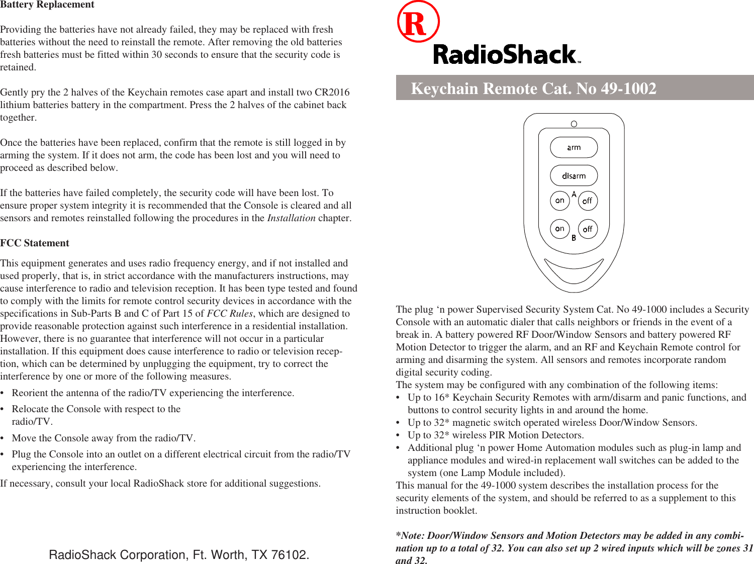 Battery ReplacementProviding the batteries have not already failed, they may be replaced with freshbatteries without the need to reinstall the remote. After removing the old batteriesfresh batteries must be fitted within 30 seconds to ensure that the security code isretained.Gently pry the 2 halves of the Keychain remotes case apart and install two CR2016lithium batteries battery in the compartment. Press the 2 halves of the cabinet backtogether.Once the batteries have been replaced, confirm that the remote is still logged in byarming the system. If it does not arm, the code has been lost and you will need toproceed as described below.If the batteries have failed completely, the security code will have been lost. Toensure proper system integrity it is recommended that the Console is cleared and allsensors and remotes reinstalled following the procedures in the Installation chapter.FCC StatementThis equipment generates and uses radio frequency energy, and if not installed andused properly, that is, in strict accordance with the manufacturers instructions, maycause interference to radio and television reception. It has been type tested and foundto comply with the limits for remote control security devices in accordance with thespecifications in Sub-Parts B and C of Part 15 of FCC Rules, which are designed toprovide reasonable protection against such interference in a residential installation.However, there is no guarantee that interference will not occur in a particularinstallation. If this equipment does cause interference to radio or television recep-tion, which can be determined by unplugging the equipment, try to correct theinterference by one or more of the following measures.• Reorient the antenna of the radio/TV experiencing the interference.• Relocate the Console with respect to theradio/TV.• Move the Console away from the radio/TV.• Plug the Console into an outlet on a different electrical circuit from the radio/TVexperiencing the interference.If necessary, consult your local RadioShack store for additional suggestions.Keychain Remote Cat. No 49-1002The plug ‘n power Supervised Security System Cat. No 49-1000 includes a SecurityConsole with an automatic dialer that calls neighbors or friends in the event of abreak in. A battery powered RF Door/Window Sensors and battery powered RFMotion Detector to trigger the alarm, and an RF and Keychain Remote control forarming and disarming the system. All sensors and remotes incorporate randomdigital security coding.The system may be configured with any combination of the following items:• Up to 16* Keychain Security Remotes with arm/disarm and panic functions, andbuttons to control security lights in and around the home.• Up to 32* magnetic switch operated wireless Door/Window Sensors.• Up to 32* wireless PIR Motion Detectors.• Additional plug ‘n power Home Automation modules such as plug-in lamp andappliance modules and wired-in replacement wall switches can be added to thesystem (one Lamp Module included).This manual for the 49-1000 system describes the installation process for thesecurity elements of the system, and should be referred to as a supplement to thisinstruction booklet.*Note: Door/Window Sensors and Motion Detectors may be added in any combi-nation up to a total of 32. You can also set up 2 wired inputs which will be zones 31and 32.RadioShack Corporation, Ft. Worth, TX 76102.