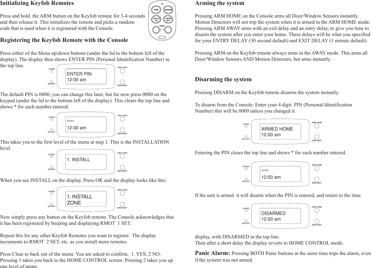 Initializing Keyfob RemotesPress and hold  the ARM button on the Keyfob remote for 3-4 secondsand then release it. This initializes the remote and picks a randomcode that is used when it is registered with the Console.The default PIN is 0000, you can change this later, but for now press 0000 on thekeypad (under the lid to the bottom left of the display). This clears the top line andshows * for each number entered.This takes you to the first level of the menu at step 1. This is the INSTALLATIONlevel.Now simply press any button on the Keyfob remote. The Console acknowledges thatit has been registered by beeping and displaying RMOT  1 SET.Repeat this for any other Keyfob Remotes you want to register.  The displayincrements to RMOT  2 SET, etc. as you install more remotes.Press Clear to back out of the menu. You are asked to confirm,  1. YES, 2 NO.Pressing 1 takes you back to the HOME CONTROL screen. Pressing 2 takes you upone level of menu.Registering the Keyfob Remote with the ConsolePress either of the Menu up/down buttons (under the lid to the bottom left of thedisplay). The display then shows ENTER PIN (Personal Identification Number) inthe top line.Arming the systemPressing ARM HOME on the Console arms all Door/Window Sensors instantly.Motion Detectors will not trip the system when it is armed in the ARM HOME mode.Pressing ARM AWAY arms with an exit delay and an entry delay, to give you time todisarm the system after you enter your home. These delays will be what you specifiedfor your ENTRY DELAY (30 second default) and EXIT DELAY (1 minute default).Pressing ARM on the Keyfob remote always arms in the AWAY mode. This arms allDoor/Window Sensors AND Motion Detectors, but arms instantly.Disarming the systemPressing DISARM on the Keyfob remote disarms the system instantly.To disarm from the Console: Enter your 4 digit  PIN (Personal IdentificationNumber) this will be 0000 unless you changed it.Entering the PIN clears the top line and shows * for each number entered.When you see INSTALL on the display. Press OK and the display looks like this:ENTER PIN12:00 am****12:00 am1. INSTALL1. INSTALLZONEARMED HOME12:00 am****12:00 amDISARMED12:00 amPanic Alarm: Pressing BOTH Panic buttons at the same time trips the alarm, evenif the system was not armed.If the unit is armed  it will disarm when the PIN is entered, and return to the timedisplay, with DISARMED in the top line.Then after a short delay the display reverts to HOME CONTROL mode.