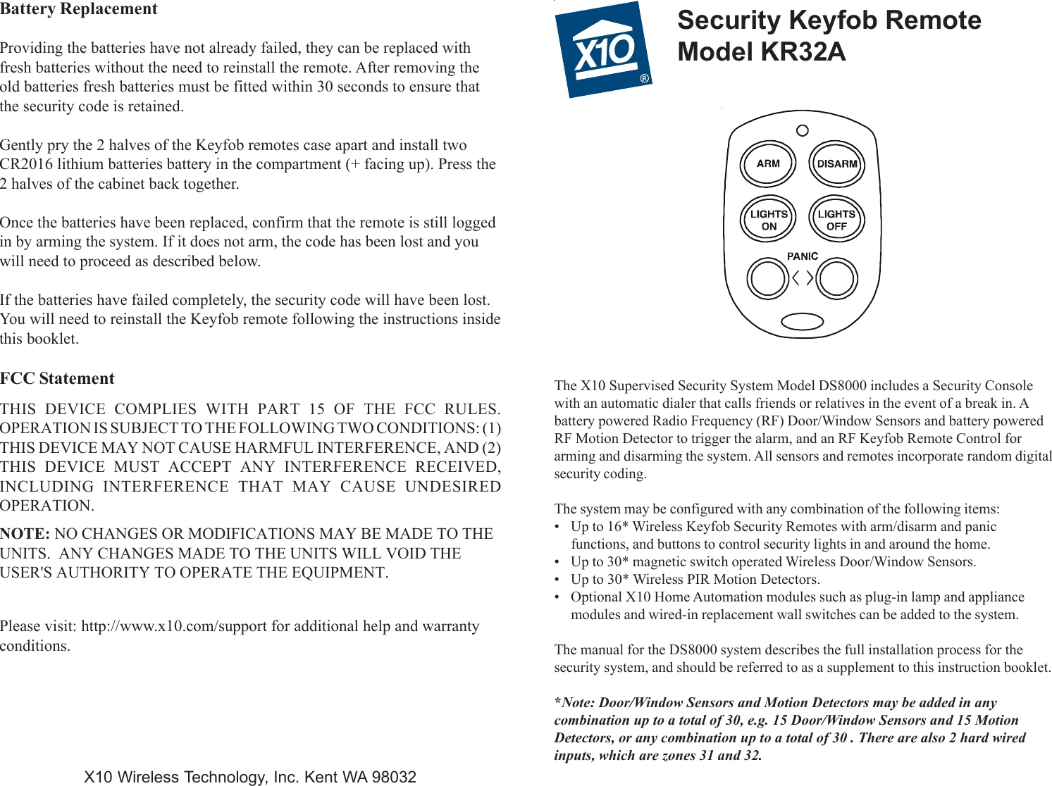 Battery ReplacementProviding the batteries have not already failed, they can be replaced withfresh batteries without the need to reinstall the remote. After removing theold batteries fresh batteries must be fitted within 30 seconds to ensure thatthe security code is retained.Gently pry the 2 halves of the Keyfob remotes case apart and install twoCR2016 lithium batteries battery in the compartment (+ facing up). Press the2 halves of the cabinet back together.Once the batteries have been replaced, confirm that the remote is still loggedin by arming the system. If it does not arm, the code has been lost and youwill need to proceed as described below.If the batteries have failed completely, the security code will have been lost.You will need to reinstall the Keyfob remote following the instructions insidethis booklet.FCC StatementTHIS DEVICE COMPLIES WITH PART 15 OF THE FCC RULES.OPERATION IS SUBJECT TO THE FOLLOWING TWO CONDITIONS: (1)THIS DEVICE MAY NOT CAUSE HARMFUL INTERFERENCE, AND (2)THIS DEVICE MUST ACCEPT ANY INTERFERENCE RECEIVED,INCLUDING INTERFERENCE THAT MAY CAUSE UNDESIREDOPERATION.NOTE: NO CHANGES OR MODIFICATIONS MAY BE MADE TO THEUNITS.  ANY CHANGES MADE TO THE UNITS WILL VOID THEUSER&apos;S AUTHORITY TO OPERATE THE EQUIPMENT.Please visit: http://www.x10.com/support for additional help and warrantyconditions.Security Keyfob RemoteModel KR32AThe X10 Supervised Security System Model DS8000 includes a Security Consolewith an automatic dialer that calls friends or relatives in the event of a break in. Abattery powered Radio Frequency (RF) Door/Window Sensors and battery poweredRF Motion Detector to trigger the alarm, and an RF Keyfob Remote Control forarming and disarming the system. All sensors and remotes incorporate random digitalsecurity coding.The system may be configured with any combination of the following items:• Up to 16* Wireless Keyfob Security Remotes with arm/disarm and panicfunctions, and buttons to control security lights in and around the home.• Up to 30* magnetic switch operated Wireless Door/Window Sensors.• Up to 30* Wireless PIR Motion Detectors.• Optional X10 Home Automation modules such as plug-in lamp and appliancemodules and wired-in replacement wall switches can be added to the system.The manual for the DS8000 system describes the full installation process for thesecurity system, and should be referred to as a supplement to this instruction booklet.*Note: Door/Window Sensors and Motion Detectors may be added in anycombination up to a total of 30, e.g. 15 Door/Window Sensors and 15 MotionDetectors, or any combination up to a total of 30 . There are also 2 hard wiredinputs, which are zones 31 and 32.X10 Wireless Technology, Inc. Kent WA 98032