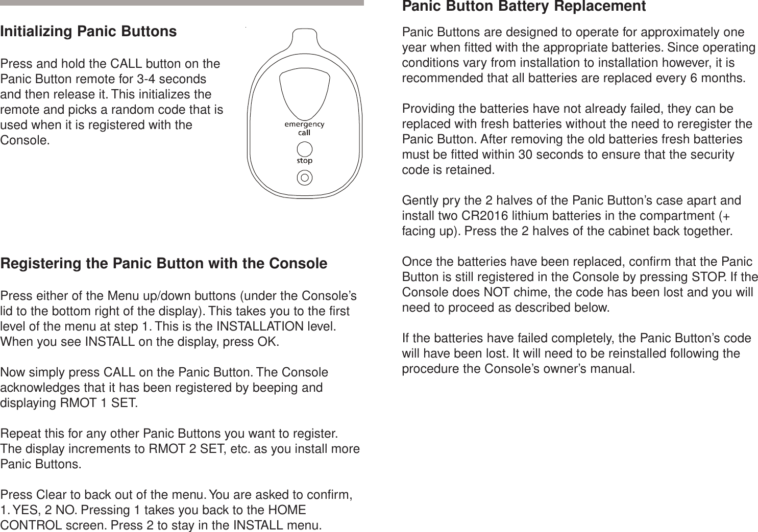 InstallationInitializing Panic ButtonsPress and hold the CALL button on thePanic Button remote for 3-4 secondsand then release it. This initializes theremote and picks a random code that isused when it is registered with theConsole.Registering the Panic Button with the ConsolePress either of the Menu up/down buttons (under the Console’slid to the bottom right of the display). This takes you to the firstlevel of the menu at step 1. This is the INSTALLATION level.When you see INSTALL on the display, press OK.Now simply press CALL on the Panic Button. The Consoleacknowledges that it has been registered by beeping anddisplaying RMOT 1 SET.Repeat this for any other Panic Buttons you want to register.The display increments to RMOT 2 SET, etc. as you install morePanic Buttons.Press Clear to back out of the menu. You are asked to confirm,1. YES, 2 NO. Pressing 1 takes you back to the HOMECONTROL screen. Press 2 to stay in the INSTALL menu.Panic Button Battery ReplacementPanic Buttons are designed to operate for approximately oneyear when fitted with the appropriate batteries. Since operatingconditions vary from installation to installation however, it isrecommended that all batteries are replaced every 6 months.Providing the batteries have not already failed, they can bereplaced with fresh batteries without the need to reregister thePanic Button. After removing the old batteries fresh batteriesmust be fitted within 30 seconds to ensure that the securitycode is retained.Gently pry the 2 halves of the Panic Button’s case apart andinstall two CR2016 lithium batteries in the compartment (+facing up). Press the 2 halves of the cabinet back together.Once the batteries have been replaced, confirm that the PanicButton is still registered in the Console by pressing STOP. If theConsole does NOT chime, the code has been lost and you willneed to proceed as described below.If the batteries have failed completely, the Panic Button’s codewill have been lost. It will need to be reinstalled following theprocedure the Console’s owner’s manual.