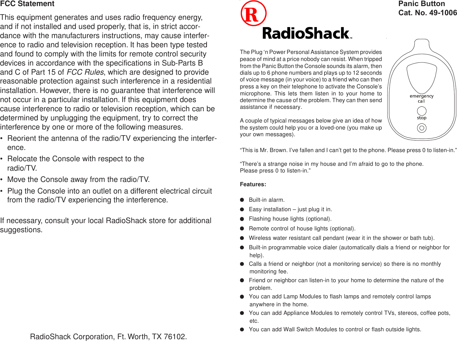 FCC StatementThis equipment generates and uses radio frequency energy,and if not installed and used properly, that is, in strict accor-dance with the manufacturers instructions, may cause interfer-ence to radio and television reception. It has been type testedand found to comply with the limits for remote control securitydevices in accordance with the specifications in Sub-Parts Band C of Part 15 of FCC Rules, which are designed to providereasonable protection against such interference in a residentialinstallation. However, there is no guarantee that interference willnot occur in a particular installation. If this equipment doescause interference to radio or television reception, which can bedetermined by unplugging the equipment, try to correct theinterference by one or more of the following measures.• Reorient the antenna of the radio/TV experiencing the interfer-ence.• Relocate the Console with respect to theradio/TV.• Move the Console away from the radio/TV.• Plug the Console into an outlet on a different electrical circuitfrom the radio/TV experiencing the interference.If necessary, consult your local RadioShack store for additionalsuggestions.The Plug ‘n Power Personal Assistance System providespeace of mind at a price nobody can resist. When trippedfrom the Panic Button the Console sounds its alarm, thendials up to 6 phone numbers and plays up to 12 secondsof voice message (in your voice) to a friend who can thenpress a key on their telephone to activate the Console’smicrophone. This lets them listen in to your home todetermine the cause of the problem. They can then sendassistance if necessary.A couple of typical messages below give an idea of howthe system could help you or a loved-one (you make upyour own messages).RadioShack Corporation, Ft. Worth, TX 76102.Panic ButtonCat. No. 49-1006“This is Mr. Brown. I’ve fallen and I can’t get to the phone. Please press 0 to listen-in.”“There’s a strange noise in my house and I’m afraid to go to the phone.Please press 0 to listen-in.”Features:●●●●●Built-in alarm.●●●●●Easy installation – just plug it in.●●●●●Flashing house lights (optional).●●●●●Remote control of house lights (optional).●●●●●Wireless water resistant call pendant (wear it in the shower or bath tub).●●●●●Built-in programmable voice dialer (automatically dials a friend or neighbor forhelp).●●●●●Calls a friend or neighbor (not a monitoring service) so there is no monthlymonitoring fee.●●●●●Friend or neighbor can listen-in to your home to determine the nature of theproblem.●●●●●You can add Lamp Modules to flash lamps and remotely control lampsanywhere in the home.●●●●●You can add Appliance Modules to remotely control TVs, stereos, coffee pots,etc.●●●●●You can add Wall Switch Modules to control or flash outside lights.