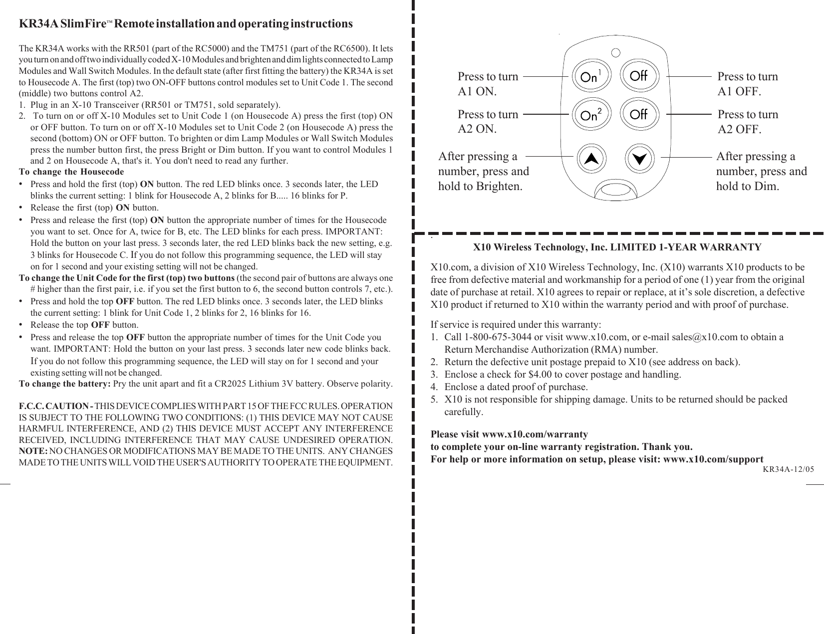 .X10 Wireless Technology, Inc. LIMITED 1-YEAR WARRANTYX10.com, a division of X10 Wireless Technology, Inc. (X10) warrants X10 products to befree from defective material and workmanship for a period of one (1) year from the originaldate of purchase at retail. X10 agrees to repair or replace, at it’s sole discretion, a defectiveX10 product if returned to X10 within the warranty period and with proof of purchase.If service is required under this warranty:1. Call 1-800-675-3044 or visit www.x10.com, or e-mail sales@x10.com to obtain aReturn Merchandise Authorization (RMA) number.2. Return the defective unit postage prepaid to X10 (see address on back).3. Enclose a check for $4.00 to cover postage and handling.4. Enclose a dated proof of purchase.5. X10 is not responsible for shipping damage. Units to be returned should be packedcarefully.Please visit www.x10.com/warrantyto complete your on-line warranty registration. Thank you.For help or more information on setup, please visit: www.x10.com/supportKR34A SlimFire™ Remote installation and operating instructionsThe KR34A works with the RR501 (part of the RC5000) and the TM751 (part of the RC6500). It letsyou turn on and off two individually coded X-10 Modules and brighten and dim lights connected to LampModules and Wall Switch Modules. In the default state (after first fitting the battery) the KR34A is setto Housecode A. The first (top) two ON-OFF buttons control modules set to Unit Code 1. The second(middle) two buttons control A2.1. Plug in an X-10 Transceiver (RR501 or TM751, sold separately).2.  To turn on or off X-10 Modules set to Unit Code 1 (on Housecode A) press the first (top) ONor OFF button. To turn on or off X-10 Modules set to Unit Code 2 (on Housecode A) press thesecond (bottom) ON or OFF button. To brighten or dim Lamp Modules or Wall Switch Modulespress the number button first, the press Bright or Dim button. If you want to control Modules 1and 2 on Housecode A, that&apos;s it. You don&apos;t need to read any further.To change the Housecode•Press and hold the first (top) ON button. The red LED blinks once. 3 seconds later, the LEDblinks the current setting: 1 blink for Housecode A, 2 blinks for B..... 16 blinks for P.•Release the first (top) ON button.•Press and release the first (top) ON button the appropriate number of times for the Housecodeyou want to set. Once for A, twice for B, etc. The LED blinks for each press. IMPORTANT:Hold the button on your last press. 3 seconds later, the red LED blinks back the new setting, e.g.3 blinks for Housecode C. If you do not follow this programming sequence, the LED will stayon for 1 second and your existing setting will not be changed.To change the Unit Code for the first (top) two buttons (the second pair of buttons are always one# higher than the first pair, i.e. if you set the first button to 6, the second button controls 7, etc.).•Press and hold the top OFF button. The red LED blinks once. 3 seconds later, the LED blinksthe current setting: 1 blink for Unit Code 1, 2 blinks for 2, 16 blinks for 16.•Release the top OFF button.•Press and release the top OFF button the appropriate number of times for the Unit Code youwant. IMPORTANT: Hold the button on your last press. 3 seconds later new code blinks back.If you do not follow this programming sequence, the LED will stay on for 1 second and yourexisting setting will not be changed.To change the battery: Pry the unit apart and fit a CR2025 Lithium 3V battery. Observe polarity.F.C.C. CAUTION - THIS DEVICE COMPLIES WITH PART 15 OF THE FCC RULES. OPERATIONIS SUBJECT TO THE FOLLOWING TWO CONDITIONS: (1) THIS DEVICE MAY NOT CAUSEHARMFUL INTERFERENCE, AND (2) THIS DEVICE MUST ACCEPT ANY INTERFERENCERECEIVED, INCLUDING INTERFERENCE THAT MAY CAUSE UNDESIRED OPERATION.NOTE: NO CHANGES OR MODIFICATIONS MAY BE MADE TO THE UNITS.  ANY CHANGESMADE TO THE UNITS WILL VOID THE USER&apos;S AUTHORITY TO OPERATE THE EQUIPMENT. KR34A-12/05Press to turnA1 ON.After pressing anumber, press andhold to Brighten.After pressing anumber, press andhold to Dim.Press to turnA2 ON.Press to turnA1 OFF.Press to turnA2 OFF.