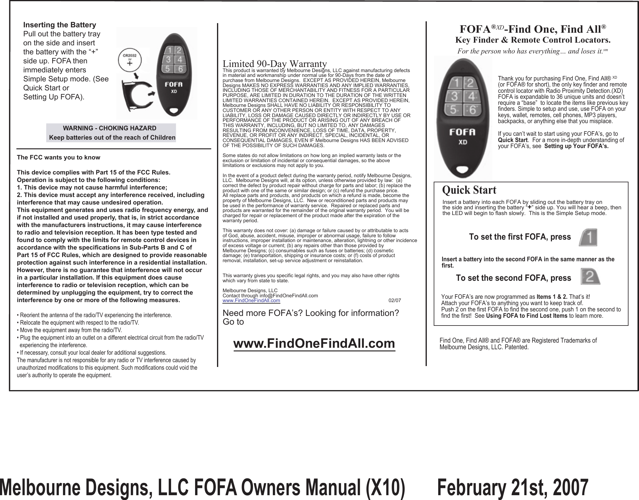                                       Thank you for purchasing Find One, Find All® XD                                      (or FOFA® for short), the only key finder and remote                                      control locator with Radio Proximity Detection.(XD)                                      FOFA is expandable to 36 unique units and doesn’t                                      require a “base”  to locate the items like previous key                                      finders. Simple to setup and use, use FOFA on your                                      keys, wallet, remotes, cell phones, MP3 players,                                      backpacks, or anything else that you misplace.                                        If you can’t wait to start using your FOFA’s, go to                                       Quick Start.  For a more in-depth understanding of                                       your FOFA’s, see  Setting up Your FOFA’s.For the person who has everything… and loses it.smLimited 90-Day WarrantyThis product is warranted by Melbourne Designs, LLC against manufacturing defectsin material and workmanship under normal use for 90-Days from the date of purchase from Melbourne Designs.  EXCEPT AS PROVIDED HEREIN, Melbourne Designs MAKES NO EXPRESS WARRANTIES AND ANY IMPLIED WARRANTIES,INCLUDING THOSE OF MERCHANTABILITY AND FITNESS FOR A PARTICULARPURPOSE, ARE LIMITED IN DURATION TO THE DURATION OF THE WRITTEN LIMITED WARRANTIES CONTAINED HEREIN.  EXCEPT AS PROVIDED HEREIN,Melbourne Designs SHALL HAVE NO LIABILITY OR RESPONSIBILITY TO CUSTOMER OR ANY OTHER PERSON OR ENTITY WITH RESPECT TO ANY LIABILITY, LOSS OR DAMAGE CAUSED DIRECTLY OR INDIRECTLY BY USE ORPERFORMANCE OF THE PRODUCT OR ARISING OUT OF ANY BREACH OF THIS WARRANTY, INCLUDING, BUT NO LIMITED TO, ANY DAMAGESRESULTING FROM INCONVENIENCE, LOSS OF TIME, DATA, PROPERTY, REVENUE, OR PROFIT OR ANY INDIRECT, SPECIAL, INCIDENTAL, ORCONSEQUENTIAL DAMAGES, EVEN IF Melbourne Designs HAS BEEN ADVISEDOF THE POSSIBILITY OF SUCH DAMAGES.Some states do not allow limitations on how long an implied warranty lasts or theexclusion or limitation of incidental or consequential damages, so the above limitations or exclusions may not apply to you.In the event of a product defect during the warranty period, notify Melbourne Designs, LLC.  Melbourne Designs will, at its option, unless otherwise provided by law:  (a)correct the defect by product repair without charge for parts and labor; (b) replace theproduct with one of the same or similar design; or (c) refund the purchase price. All replace parts and products, and products on which a refund is made, become the property of Melbourne Designs, LLC.  New or reconditioned parts and products maybe used in the performance of warranty service.  Repaired or replaced parts and products are warranted for the remainder of the original warranty period.  You will becharged for repair or replacement of the product made after the expiration of thewarranty period.  This warranty does not cover: (a) damage or failure caused by or attributable to actsof God, abuse, accident, misuse, improper or abnormal usage, failure to follow instructions, improper installation or maintenance, alteration, lightning or other incidence of excess voltage or current; (b) any repairs other than those provided byMelbourne Designs; (c) consumables such as fuses or batteries; (d) cosmetic damage; (e) transportation, shipping or insurance costs; or (f) costs of product removal, installation, set-up service adjustment or reinstallation.This warranty gives you specific legal rights, and you may also have other rightswhich vary from state to state.Melbourne Designs, LLCContact through info@FindOneFindAll.comwww.FindOneFindAll.com                                                                              02/07Need more FOFA’s? Looking for information?Go to www.FindOneFindAll.comInsert a battery into each FOFA by sliding out the battery tray on the side and inserting the battery “+” side up. You will hear a beep, thenthe LED will begin to flash slowly.  This is the Simple Setup mode.To set the first FOFA, press               Insert a battery into the second FOFA in the same manner as the first.To set the second FOFA, press             Your FOFA’s are now programmed as Items 1 &amp; 2. That’s it!Attach your FOFA’s to anything you want to keep track of. Push 2 on the first FOFA to find the second one, push 1 on the second to find the first!  See Using FOFA to Find Lost Items to learn more. Quick Start Find One, Find All® and FOFA® are Registered Trademarks of  Melbourne Designs, LLC. Patented.Inserting the BatteryPull out the battery trayon the side and insert the battery with the “+”side up. FOFA thenimmediately enters Simple Setup mode. (SeeQuick Start orSetting Up FOFA).         WARNING - CHOKING HAZARD Keep batteries out of the reach of Children The FCC wants you to know This device complies with Part 15 of the FCC Rules.Operation is subject to the following conditions: 1. This device may not cause harmful interference; 2. This device must accept any interference received, includinginterference that may cause undesired operation.This equipment generates and uses radio frequency energy, and if not installed and used properly, that is, in strict accordancewith the manufacturers instructions, it may cause interference to radio and television reception. It has been type tested and found to comply with the limits for remote control devices in accordance with the specifications in Sub-Parts B and C of Part 15 of FCC Rules, which are designed to provide reasonableprotection against such interference in a residential installation. However, there is no guarantee that interference will not occurin a particular installation. If this equipment does cause interference to radio or television reception, which can be determined by unplugging the equipment, try to correct the interference by one or more of the following measures. • Reorient the antenna of the radio/TV experiencing the interference.• Relocate the equipment with respect to the radio/TV.• Move the equipment away from the radio/TV.• Plug the equipment into an outlet on a different electrical circuit from the radio/TV  experiencing the interference.• If necessary, consult your local dealer for additional suggestions.The manufacturer is not responsible for any radio or TV interference caused by unauthorized modifications to this equipment. Such modifications could void the user’s authority to operate the equipment.FOFA®XD -Find One, Find All®Key Finder &amp; Remote Control Locators.Melbourne Designs, LLC FOFA Owners Manual (X10)       February 21st, 2007 