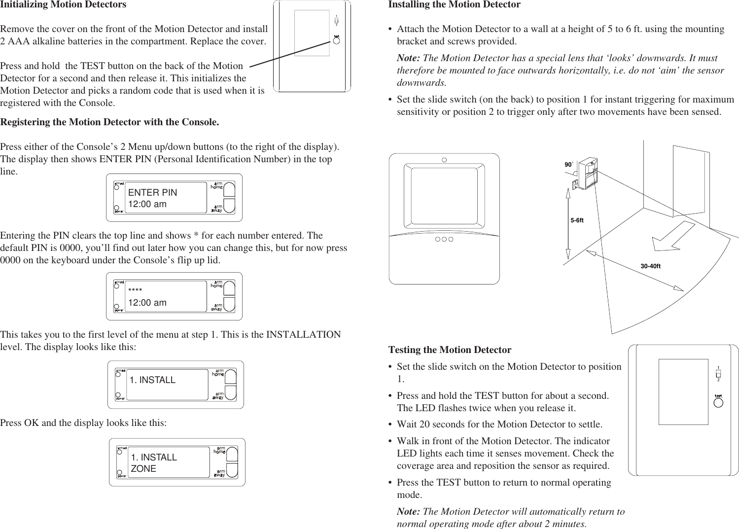 Initializing Motion DetectorsRemove the cover on the front of the Motion Detector and install2 AAA alkaline batteries in the compartment. Replace the cover.Press and hold  the TEST button on the back of the MotionDetector for a second and then release it. This initializes theMotion Detector and picks a random code that is used when it isregistered with the Console.ENTER PIN12:00 am****12:00 am1. INSTALLEntering the PIN clears the top line and shows * for each number entered. Thedefault PIN is 0000, you’ll find out later how you can change this, but for now press0000 on the keyboard under the Console’s flip up lid.This takes you to the first level of the menu at step 1. This is the INSTALLATIONlevel. The display looks like this:Press OK and the display looks like this:Registering the Motion Detector with the Console.Press either of the Console’s 2 Menu up/down buttons (to the right of the display).The display then shows ENTER PIN (Personal Identification Number) in the topline.1. INSTALLZONEInstalling the Motion Detector• Attach the Motion Detector to a wall at a height of 5 to 6 ft. using the mountingbracket and screws provided.Note: The Motion Detector has a special lens that ‘looks’ downwards. It musttherefore be mounted to face outwards horizontally, i.e. do not ‘aim’ the sensordownwards.• Set the slide switch (on the back) to position 1 for instant triggering for maximumsensitivity or position 2 to trigger only after two movements have been sensed.MOTION DETECTOR5-6ft30-40ft90˚Testing the Motion Detector• Set the slide switch on the Motion Detector to position1.• Press and hold the TEST button for about a second.The LED flashes twice when you release it.• Wait 20 seconds for the Motion Detector to settle.• Walk in front of the Motion Detector. The indicatorLED lights each time it senses movement. Check thecoverage area and reposition the sensor as required.• Press the TEST button to return to normal operatingmode.Note: The Motion Detector will automatically return tonormal operating mode after about 2 minutes.