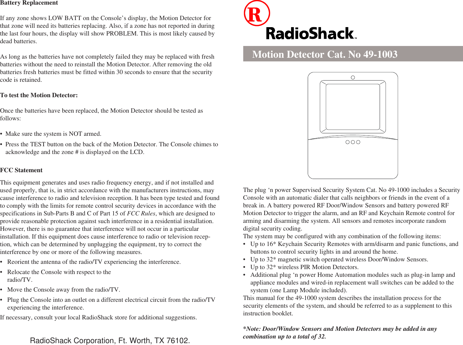 Battery ReplacementIf any zone shows LOW BATT on the Console’s display, the Motion Detector forthat zone will need its batteries replacing. Also, if a zone has not reported in duringthe last four hours, the display will show PROBLEM. This is most likely caused bydead batteries.As long as the batteries have not completely failed they may be replaced with freshbatteries without the need to reinstall the Motion Detector. After removing the oldbatteries fresh batteries must be fitted within 30 seconds to ensure that the securitycode is retained.To test the Motion Detector:Once the batteries have been replaced, the Motion Detector should be tested asfollows:• Make sure the system is NOT armed.• Press the TEST button on the back of the Motion Detector. The Console chimes toacknowledge and the zone # is displayed on the LCD.FCC StatementThis equipment generates and uses radio frequency energy, and if not installed andused properly, that is, in strict accordance with the manufacturers instructions, maycause interference to radio and television reception. It has been type tested and foundto comply with the limits for remote control security devices in accordance with thespecifications in Sub-Parts B and C of Part 15 of FCC Rules, which are designed toprovide reasonable protection against such interference in a residential installation.However, there is no guarantee that interference will not occur in a particularinstallation. If this equipment does cause interference to radio or television recep-tion, which can be determined by unplugging the equipment, try to correct theinterference by one or more of the following measures.• Reorient the antenna of the radio/TV experiencing the interference.• Relocate the Console with respect to theradio/TV.• Move the Console away from the radio/TV.• Plug the Console into an outlet on a different electrical circuit from the radio/TVexperiencing the interference.If necessary, consult your local RadioShack store for additional suggestions.Motion Detector Cat. No 49-1003The plug ‘n power Supervised Security System Cat. No 49-1000 includes a SecurityConsole with an automatic dialer that calls neighbors or friends in the event of abreak in. A battery powered RF Door/Window Sensors and battery powered RFMotion Detector to trigger the alarm, and an RF and Keychain Remote control forarming and disarming the system. All sensors and remotes incorporate randomdigital security coding.The system may be configured with any combination of the following items:• Up to 16* Keychain Security Remotes with arm/disarm and panic functions, andbuttons to control security lights in and around the home.• Up to 32* magnetic switch operated wireless Door/Window Sensors.• Up to 32* wireless PIR Motion Detectors.• Additional plug ‘n power Home Automation modules such as plug-in lamp andappliance modules and wired-in replacement wall switches can be added to thesystem (one Lamp Module included).This manual for the 49-1000 system describes the installation process for thesecurity elements of the system, and should be referred to as a supplement to thisinstruction booklet.*Note: Door/Window Sensors and Motion Detectors may be added in anycombination up to a total of 32.RadioShack Corporation, Ft. Worth, TX 76102.