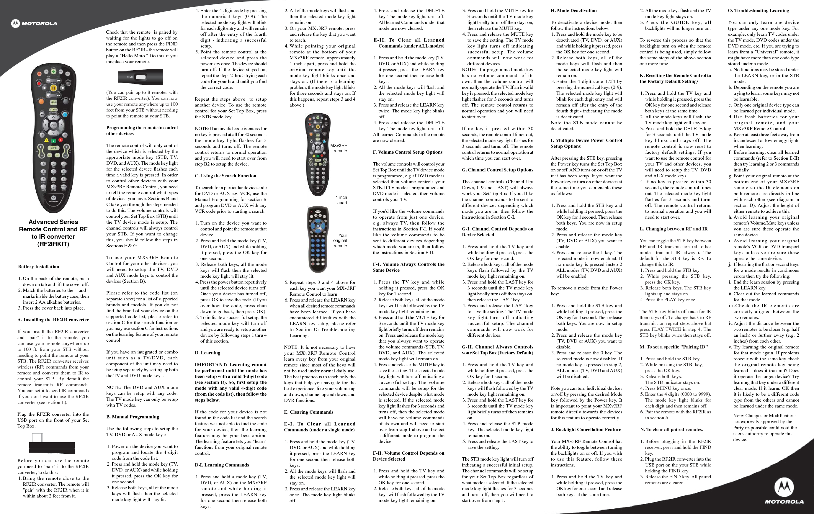 Check that the remote  is paired by waiting for the lights to go off on the remote and then press the FIND button on the RF2IR - the remote will play a &quot;Hello Moto.&quot; Do this if you misplace your remote.Battery Installation1. On the back of the remote, push down on tab and lift the cover off.2. Match the batteries to the + and - marks inside the battery case, then insert 2 AA alkaline batteries.3. Press the cover back into place.A. Installing the RF2IR converterIf you install the RF2IR converter and &quot;pair&quot; it to the remote, you can use your remote anywhere up to 100 ft. from your STB without needing to point the remote at your STB. The RF2IR converter receives wireless (RF) commands from your remote and converts them to IR to control your STB. By default the remote transmits RF commands. You can set it to send IR commands if you don&apos;t want to use the RF2IR converter (see section L).Plug the RF2IR converter into the USB port on the front of your Set Top Box.MXv3RF remoteYouroriginal remote1 inch apartAdvanced SeriesRemote Control and RF to IR converter(RF2IRKIT)4. Enter the 4-digit code by pressing the numerical keys (0-9). The selected mode key light will blink for each digit entry and will remain off after the entry of the fourth digit - indicating a successful setup.5. Point the remote control at the selected device and press the power key once. The device should turn off. If the device stayed on, repeat the steps 2 thru 5 trying each code for your brand until you ﬁ nd the correct code.Repeat the steps above  to setup another device. To use the remote control for your Set Top Box, press the STB mode key. NOTE: If an invalid code is entered or no key is pressed at all for 30 seconds, the mode key light flashes for 3 seconds and turns off. The remote control returns to normal operation and you will need to start over from step B2 to setup the device.C. Using the Search FunctionTo search for a particular device code for DVD or AUX e.g. VCR, use the Manual Programming for section B and program DVD or AUX with any VCR code prior to starting a search.1. Turn on the device you want to control and point the remote at that device.2. Press and hold the mode key (TV, DVD, or AUX) and while holding it pressed, press the OK key for one second. 3. Release both keys, all the mode keys will ﬂ ash then the selected mode key light will stay lit. 4. Press the power button repetitively until the selected device turns off. Once your device has turned off, press OK to save the code. (If you overshoot the code, press chan down to go back, then press OK).5. To indicate a successful setup, the selected mode key will turn off and you are ready to setup another device by following steps 1 thru 4 of this section.D. LearningIMPORTANT: Learning cannot be performed until the mode has been setup with a valid 4-digit code (see section B). So, ﬁ rst setup the mode with any valid 4-digit code (from the code list), then follow the steps below.If the code for your device is not found in the code list and the search feature was not able to ﬁ nd the code for your device, then the learning feature may be your best option. The learning feature lets you &quot;learn&quot; functions from your original remote control.D-I. Learning Commands1. Press and hold a mode key (TV, DVD, or AUX) on the MXv3RF remote and while holding it pressed, press the LEARN key for one second then release both keys. 2. All of the mode keys will ﬂ ash and then the selected mode key light remains on.3. On your MXv3RF remote, press and release the key that you want to teach.4. While pointing your original remote at the bottom of your MXv3RF remote, approximately 1 inch apart, press and hold the original remote key until the mode key light blinks once and stays on. (If there is a learning problem, the mode key light blinks for three seconds and stays on. If this happens, repeat steps 3 and 4 above.)4. Press and release the DELETE key. The mode key light turns off. All learned Commands under that mode are now cleared.E-II. To Clear all Learned Commands (under ALL modes)1. Press and hold the mode key (TV, DVD, or AUX) and while holding it pressed, press the LEARN key for one second then release both keys. 2. All the mode keys will ﬂ ash and the selected mode key light will stay on.3. Press and release the LEARN key twice. The mode key light blinks off.4. Press and release the DELETE key. The mode key light turns off. All learned Commands in the remote are now cleared.F. Volume Control Setup OptionsThe volume controls will control your Set Top Box until the TV device mode is programmed, e.g. if DVD mode is selected then volume controls your STB. If TV mode is programmed and DVD mode is selected, then volume controls your TV. If you&apos;d like the volume commands to operate from just one device, e.g. always TV, then follow the instructions in Section F-I. If you&apos;d like the volume commands to be sent to different devices depending which mode you are in, then follow the instructions in Section F-II.F-I. Volume Always Controls the Same Device1. Press the TV key and while holding it pressed, press the OK key for 1 second.2. Release both keys, all of the mode keys will ﬂ ash followed by the TV mode key light remaining on.3. Press and hold the MUTE key for 3 seconds until the TV mode key light brieﬂ y turns off then remains on. Press and release the mode key that you always want to operate the volume commands (STB, TV, DVD, and AUX). The selected mode key light will remain on.4. Press and release the MUTE key to save the setting. The selected mode key light will turn off indicating a successful setup. The volume commands will be setup for the selected device despite what mode is selected. If the selected mode key light ﬂ ashes for 3 seconds and turns off, then the selected mode will have no volume commands of its own and will need to start over from step 1 above and select a different mode to program the device.F-II. Volume Control Depends on Device Selected1. Press and hold the TV key and while holding it pressed, press the OK key for one second.2. Release both keys, all of the mode keys will ﬂ ash followed by the TV mode key light remaining on.3. Press and hold the MUTE key for 3 seconds until the TV mode key light brieﬂ y turns off then stays on, then release the MUTE key. 4. Press and release the MUTE key to save the setting. The TV mode key light turns off indicating successful setup. The volume commands will now work for different devices.NOTE: If a programmed mode key has no volume commands of its own, then the volume control will normally operate the TV. If an invalid key is pressed, the selected mode key light ﬂ ashes for 3 seconds and turns off. The remote control returns to normal operation and you will need to start over. If no key is pressed within 30 seconds, the remote control times out, the selected mode key light ﬂ ashes for 3 seconds and turns off. The remote control returns to normal operation at which time you can start over.G. Channel Control Setup OptionsThe channel controls (Channel Up/Down, 0-9 and LAST) will always work your Set Top Box. If you&apos;d like the channel commands to be sent to different devices depending which mode you are in, then follow the instructions in Section G-I. G-I. Channel Control Depends on Device Selected1. Press and hold the TV key and while holding it pressed, press the OK key for one second.2. Release both keys, all of the mode keys flash followed by the TV mode key light remaining on.3. Press and hold the LAST key for 3 seconds until the TV mode key light brieﬂ y turns off then stays on, then release the LAST key. 4. Press and release the LAST key to save the setting. The TV mode key light turns off indicating successful setup. The channel commands will now work for different devices. G-II. Channel Always Controls your Set Top Box (Factory Default)1. Press and hold the TV key and while holding it pressed, press the OK key for 1 second.2. Release both keys, all of the mode keys will ﬂ ash followed by the TV mode key light remaining on.3. Press and hold the LAST key for 3 seconds until the TV mode key light brieﬂ y turns off then remains on. 4. Press and release the STB mode key. The selected mode key light remains on.5. Press and release the LAST key to save the setting.The STB mode key light will turn off indicating a successful initial setup. The channel commands will be setup for your Set Top Box regardless of what mode is selected. If the selected mode key light ﬂ ashes for 3 seconds and turns off, then you will need to start over from step 1.H. Mode DeactivationTo deactivate a device mode, then follow the instructions below: 1. Press and hold the mode key to be deactivated (TV, DVD, or AUX) and while holding it pressed, press the OK key for one second.2. Release both keys, all of the mode keys will flash and then the selected mode key light will remain on.3. Enter the 4-digit code 1754 by pressing the numerical keys (0-9). The selected mode key light will blink for each digit entry and will remain off after the entry of the fourth digit - indicating the mode is deactivated.Note the STB mode cannot be deactivated.I. Multiple Device Power Control Setup Options After pressing the STB key, pressing the Power key turns the Set Top Box on or off, AND turns on or off the TV if it has been setup. If you want the Power key to turn on other devices at the same time you can enable these as follows: 1. Press and hold the STB key and while holding it pressed, press the OK key for 1 second. Then release both keys. You are now in setup mode.2. Press and release the mode key (TV, DVD or AUX) you want to enable. 3. Press and release the 1 key. The selected mode is now enabled. If no mode key is pressed instep 2 ALL modes (TV, DVD and AUX) will be enabled.To remove a mode from the Power key: 1. Press and hold the STB key and while holding it pressed, press the OK key for 1 second. Then release both keys. You are now in setup mode.2. Press and release the mode key (TV, DVD or AUX) you want to disable.3. Press and release the 0 key. The selected mode is now disabled. If no mode key is pressed in step 2, ALL modes (TV, DVD and AUX) will be disabled. Note you can turn individual devices on/off by pressing the desired Mode key followed by the Power key. It is important to point your MXv3RF remote directly towards the devices for this feature to operate correctly. J. Backlight Cancellation FeatureYour MXv3RF Remote Control has the ability to toggle between turning the backlights on or off. If you wish to use this feature, follow these instructions.1. Press and hold the TV key and while holding it pressed, press the OK key for one second and release both keys at the same time.2. All the mode keys ﬂ ash and the TV mode key light stays on.3. Press the GUIDE key, all backlights will no longer turn on.To reverse this process so that the backlights turn on when the remote control is being used, simply follow the same steps of the above section one more time.K. Resetting the Remote Control to the Factory Default Settings1. Press and hold the TV key and while holding it pressed, press the OK key for one second and release both keys at the same time.2. All the mode keys will ﬂ ash, the TV mode key light will stay on.3. Press and hold the DELETE key for 3 seconds until the TV mode key blinks and stays off. The remote control is now reset to factory default settings. If you want to use the remote control for your TV and other devices, you will need to setup the TV, DVD and AUX mode keys.4. If no key is pressed within 30 seconds, the remote control times out. The selected mode key light ﬂ ashes for 3 seconds and turns off. The remote control returns to normal operation and you will need to start over.L. Changing between RF and IRYou can toggle the STB key between RF and IR transmission (all other modes transmit IR always). The default for the STB key is RF. To change this to IR:1. Press and hold the STB key.2. While pressing the STB key, press the OK key.3. Release both keys. The STB key lights up and stays on.4. Press the PLAY key once. The STB key blinks off once for IR then stays off. To change back to RF transmission repeat steps above but press PLAY TWICE in step 4. The STB key blinks twice then stays off. M. To set a speciﬁ c &quot;Pairing ID&quot;1. Press and hold the STB key.2. While pressing the STB  key,  press the OK key.3. Release both keys.   The STB indicator stays on.4. Press MENU key once.5. Enter the 4 digits (0000 to 9999). The mode key light blinks for each digit and then remains off.6. Pair the remote with the RF2IR as in section A.N. To clear all paired remotes.1. Before plugging in the RF2IR receiver, press and hold the FIND key.2. Plug the RF2IR converter into the USB port on the your STB while holding the FIND key.3. Release the FIND key. All paired remotes are cleared.O. Troubleshooting LearningYou can only learn one device type under any one mode key. For example, only learn TV codes under the TV mode, DVD codes under the DVD mode, etc. If you are trying to learn from a &quot;Universal&quot; remote, it might have more than one code type stored under a mode. a. No functions may be stored under the LEARN key, or in the STB mode.b. Depending on the remote you are trying to learn, some keys may not be learnable.c. Only one original device type can be learned per individual mode.d. Use fresh batteries for your original remote, and your MXv3RF Remote Control.e. Keep at least three feet away from incandescent or low-energy lights when learning.f. Before learning, clear all learned commands (refer to Section E-II) then try learning 2 or 3 commands initially.g. Point your original remote at the bottom end of your MXv3RF remote so the IR elements on both remotes are directly in line with each other (see diagram in section D). Adjust the height of either remote to achieve this.h. Avoid learning your original remote&apos;s Volume/Mute keys unless you are sure these operate the same device.i. Avoid learning your original remote&apos;s VCR or DVD transport keys unless you’re sure these operate the same device.j. If learning the ﬁ rst or second keys for a mode results in continuous errors then try the following:i.  End the learn session by pressing the LEARN key.ii. Clear  out  the  learned  commands for that mode.iii.Check the IR elements are correctly aligned between the two remotes.iv. Adjust the distance between the two remotes to be closer (e.g. half an inch) or further away (e.g. 2 inches) from each other.v. Try learning the original remote for that mode again. If problems reoccur with the same key check the original remote key being learned – does it transmit? Does it operate the target device? Try learning that key under a different clear mode. If it learns OK then it is likely to be a different code type from the others and cannot be learned under the same mode.5. Repeat steps 3 and 4 above for each key you want your MXv3RF Remote Control to learn. 6. Press and release the LEARN key when all desired remote commands have been learned. If you have encountered difﬁ culties with the LEARN key setup, please refer to Section O: Troubleshooting Learning.NOTE: It is not necessary to have your MXv3RF Remote Control learn every key from your original remote since most of the keys will not be used under normal daily use. The best practice is to teach only the keys that help you navigate for the best experience, like your volume up and down, channel up and down, and DVR functions.E. Clearing CommandsE-I. To Clear all Learned Commands (under a single mode)1. Press and hold the mode key (TV, DVD, or AUX) and while holding it pressed, press the LEARN key for one second then release both keys. 2. All the mode keys will ﬂ ash and the selected mode key light will stay on.3. Press and release the LEARN key once. The mode key light blinks off.Before you can use the remote you need to &quot;pair&quot; it to the RF2IR converter, to do this:1. Bring the remote close to the RF2IR converter. The remote will &quot;pair&quot; with the RF2IR when it is within about 2 feet from it. (You can pair up to 8 remotes with the RF2IR converter). You can now use your remote anywhere up to 100 feet from your STB without needing to point the remote at your STB. Programming the remote to control other devicesThe remote control will only control the device which is selected by the appropriate mode key (STB, TV, DVD, and AUX). The mode key light for the selected device ﬂ ashes each time a valid key is pressed. In order to control other devices with your MXv3RF Remote Control, you need to tell the remote control what types of devices you have. Sections B and C take you through the steps needed to do this. The volume controls will control your Set Top Box (STB) until the TV device mode is setup. The channel controls will always control your STB. If you want to change this, you should follow the steps in Sections F &amp; G.To use your MXv3RF Remote Control for your other devices, you will need to setup the TV, DVD and AUX mode keys to control the devices (Section B). Please refer to the code list (on separate sheet) for a list of supported brands and models. If you do not ﬁ nd the brand of your device on the supported code list, please refer to section C for the search function or you may use section C for instructions on the learning feature of your remote control. If you have an integrated or combo unit such as a TV/DVD, each component of the unit may need to be setup separately by setting up both the TV and DVD mode keys.NOTE: The DVD and AUX mode keys can be setup with any code. The TV mode key can only be setup with TV codes.B. Manual ProgrammingUse the following steps to setup the TV, DVD or AUX mode keys:1. Power on the device you want to program and locate the 4-digit code from the code list.2. Press and hold the mode key (TV, DVD, or AUX) and while holding it pressed, press the OK key for one second. 3. Release both keys, all of the mode keys will ﬂ ash then the selected mode key light will stay lit. Note: Changes or Modifications not expressly approved by the  Party responsible could void the user&apos;s authority to operate this device.