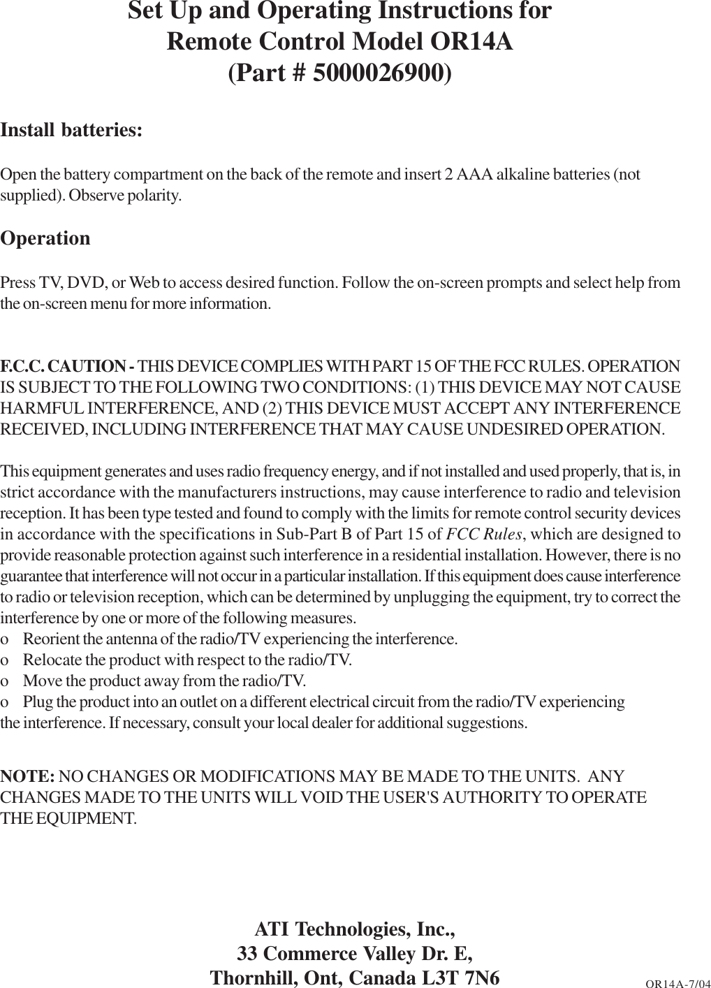 Set Up and Operating Instructions forRemote Control Model OR14A(Part # 5000026900)Install batteries:Open the battery compartment on the back of the remote and insert 2 AAA alkaline batteries (notsupplied). Observe polarity.OperationPress TV, DVD, or Web to access desired function. Follow the on-screen prompts and select help fromthe on-screen menu for more information.F.C.C. CAUTION - THIS DEVICE COMPLIES WITH PART 15 OF THE FCC RULES. OPERATIONIS SUBJECT TO THE FOLLOWING TWO CONDITIONS: (1) THIS DEVICE MAY NOT CAUSEHARMFUL INTERFERENCE, AND (2) THIS DEVICE MUST ACCEPT ANY INTERFERENCERECEIVED, INCLUDING INTERFERENCE THAT MAY CAUSE UNDESIRED OPERATION.This equipment generates and uses radio frequency energy, and if not installed and used properly, that is, instrict accordance with the manufacturers instructions, may cause interference to radio and televisionreception. It has been type tested and found to comply with the limits for remote control security devicesin accordance with the specifications in Sub-Part B of Part 15 of FCC Rules, which are designed toprovide reasonable protection against such interference in a residential installation. However, there is noguarantee that interference will not occur in a particular installation. If this equipment does cause interferenceto radio or television reception, which can be determined by unplugging the equipment, try to correct theinterference by one or more of the following measures.o Reorient the antenna of the radio/TV experiencing the interference.o Relocate the product with respect to the radio/TV.o Move the product away from the radio/TV.o Plug the product into an outlet on a different electrical circuit from the radio/TV experiencingthe interference. If necessary, consult your local dealer for additional suggestions.NOTE: NO CHANGES OR MODIFICATIONS MAY BE MADE TO THE UNITS.  ANYCHANGES MADE TO THE UNITS WILL VOID THE USER&apos;S AUTHORITY TO OPERATETHE EQUIPMENT.ATI Technologies, Inc.,33 Commerce Valley Dr. E,Thornhill, Ont, Canada L3T 7N6 OR14A-7/04