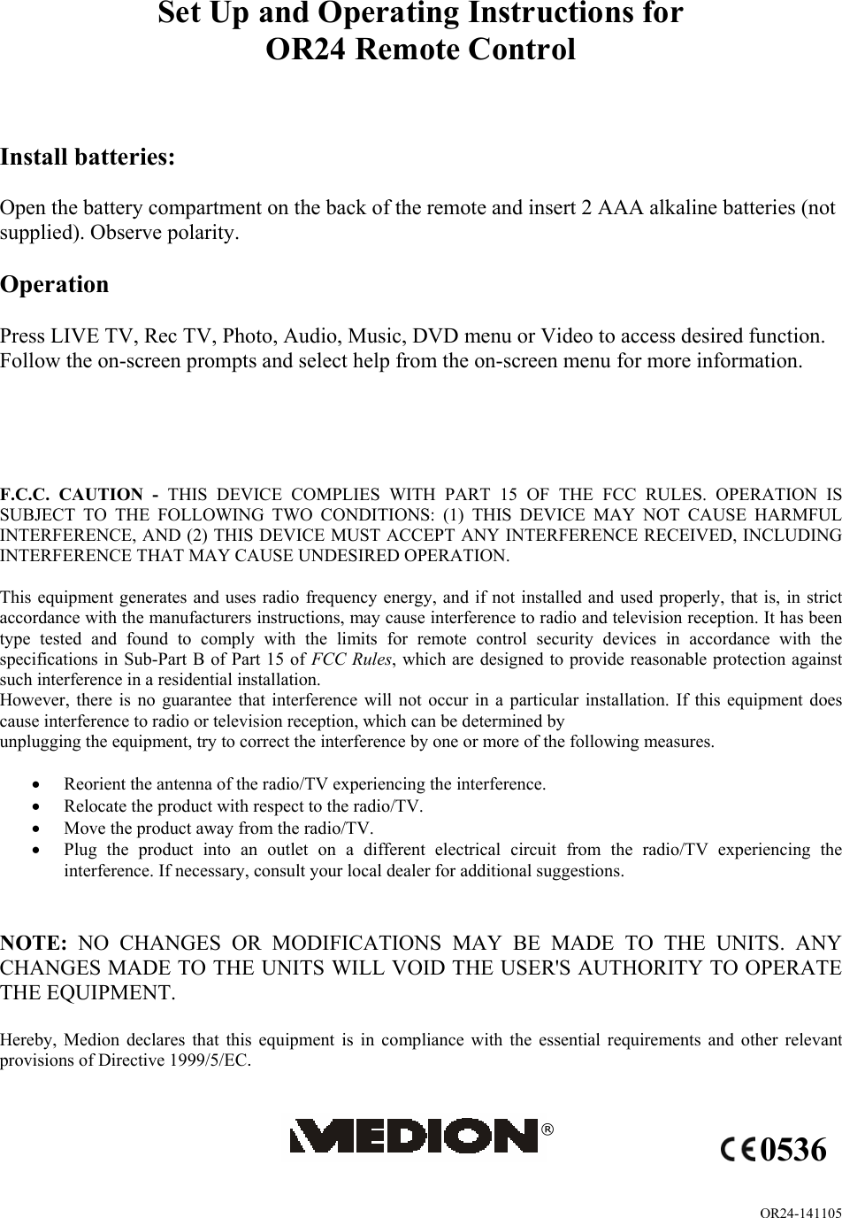 OR24-141105 Set Up and Operating Instructions for OR24 Remote Control    Install batteries:  Open the battery compartment on the back of the remote and insert 2 AAA alkaline batteries (not supplied). Observe polarity.  Operation  Press LIVE TV, Rec TV, Photo, Audio, Music, DVD menu or Video to access desired function. Follow the on-screen prompts and select help from the on-screen menu for more information.      F.C.C. CAUTION - THIS DEVICE COMPLIES WITH PART 15 OF THE FCC RULES. OPERATION IS SUBJECT TO THE FOLLOWING TWO CONDITIONS: (1) THIS DEVICE MAY NOT CAUSE HARMFUL INTERFERENCE, AND (2) THIS DEVICE MUST ACCEPT ANY INTERFERENCE RECEIVED, INCLUDING INTERFERENCE THAT MAY CAUSE UNDESIRED OPERATION.  This equipment generates and uses radio frequency energy, and if not installed and used properly, that is, in strict accordance with the manufacturers instructions, may cause interference to radio and television reception. It has been type tested and found to comply with the limits for remote control security devices in accordance with the specifications in Sub-Part B of Part 15 of FCC Rules, which are designed to provide reasonable protection against such interference in a residential installation. However, there is no guarantee that interference will not occur in a particular installation. If this equipment does cause interference to radio or television reception, which can be determined by unplugging the equipment, try to correct the interference by one or more of the following measures.  • Reorient the antenna of the radio/TV experiencing the interference. • Relocate the product with respect to the radio/TV. • Move the product away from the radio/TV. • Plug the product into an outlet on a different electrical circuit from the radio/TV experiencing the interference. If necessary, consult your local dealer for additional suggestions.   NOTE:  NO CHANGES OR MODIFICATIONS MAY BE MADE TO THE UNITS. ANY CHANGES MADE TO THE UNITS WILL VOID THE USER&apos;S AUTHORITY TO OPERATE THE EQUIPMENT.  Hereby, Medion declares that this equipment is in compliance with the essential requirements and other relevant provisions of Directive 1999/5/EC.   ® 0536