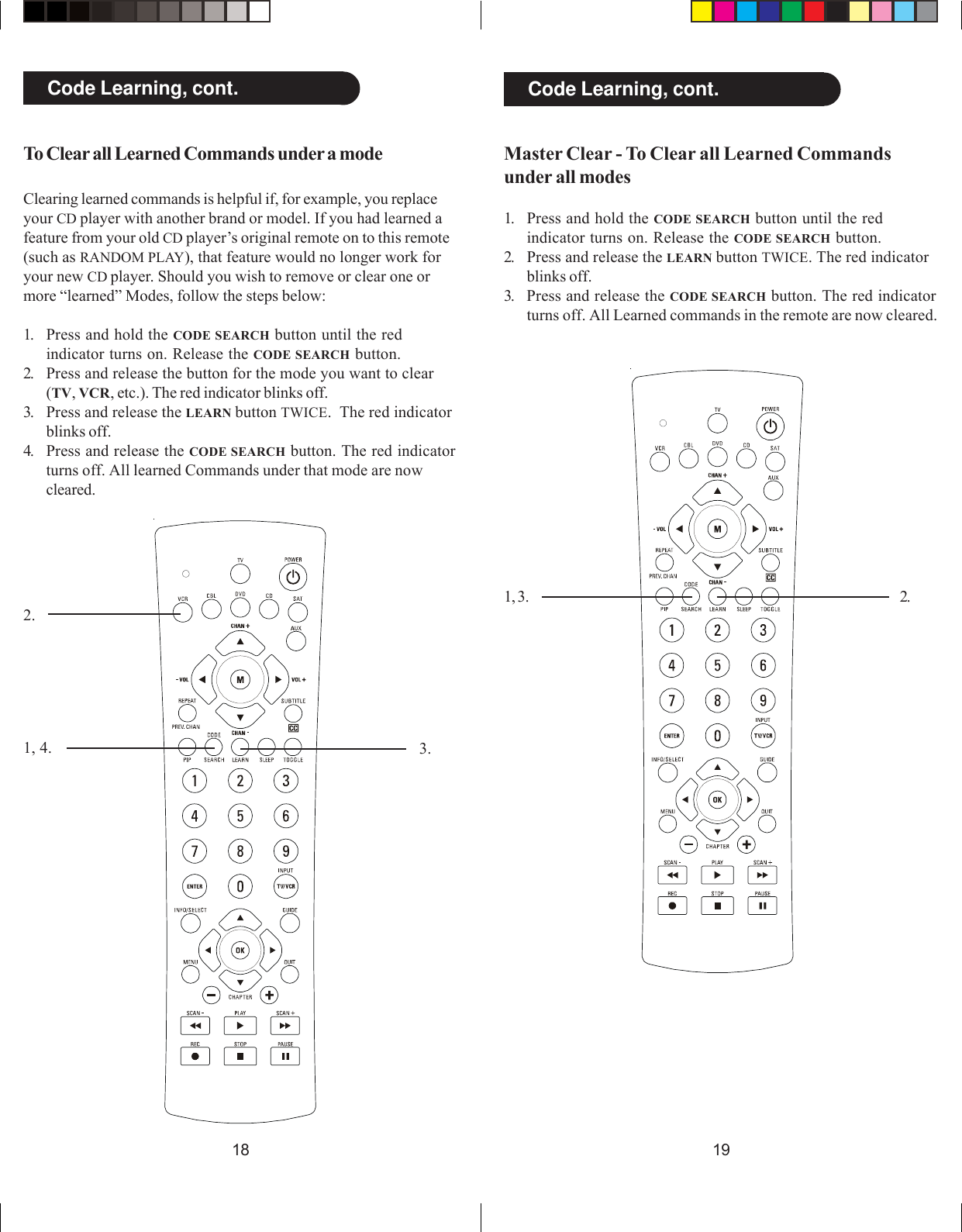 19181, 4.2.3.1, 3. 2.Code Learning, cont. Code Learning, cont.To Clear all Learned Commands under a modeClearing learned commands is helpful if, for example, you replaceyour CD player with another brand or model. If you had learned afeature from your old CD player’s original remote on to this remote(such as RANDOM PLAY), that feature would no longer work foryour new CD player. Should you wish to remove or clear one ormore “learned” Modes, follow the steps below:1. Press and hold the CODE SEARCH button until the redindicator turns on. Release the CODE SEARCH button.2. Press and release the button for the mode you want to clear(TV, VCR, etc.). The red indicator blinks off.3. Press and release the LEARN button TWICE.  The red indicatorblinks off.4. Press and release the CODE SEARCH button. The red indicatorturns off. All learned Commands under that mode are nowcleared.Master Clear - To Clear all Learned Commandsunder all modes1. Press and hold the CODE SEARCH button until the redindicator turns on. Release the CODE SEARCH button.2. Press and release the LEARN button TWICE. The red indicatorblinks off.3. Press and release the CODE SEARCH button. The red indicatorturns off. All Learned commands in the remote are now cleared.