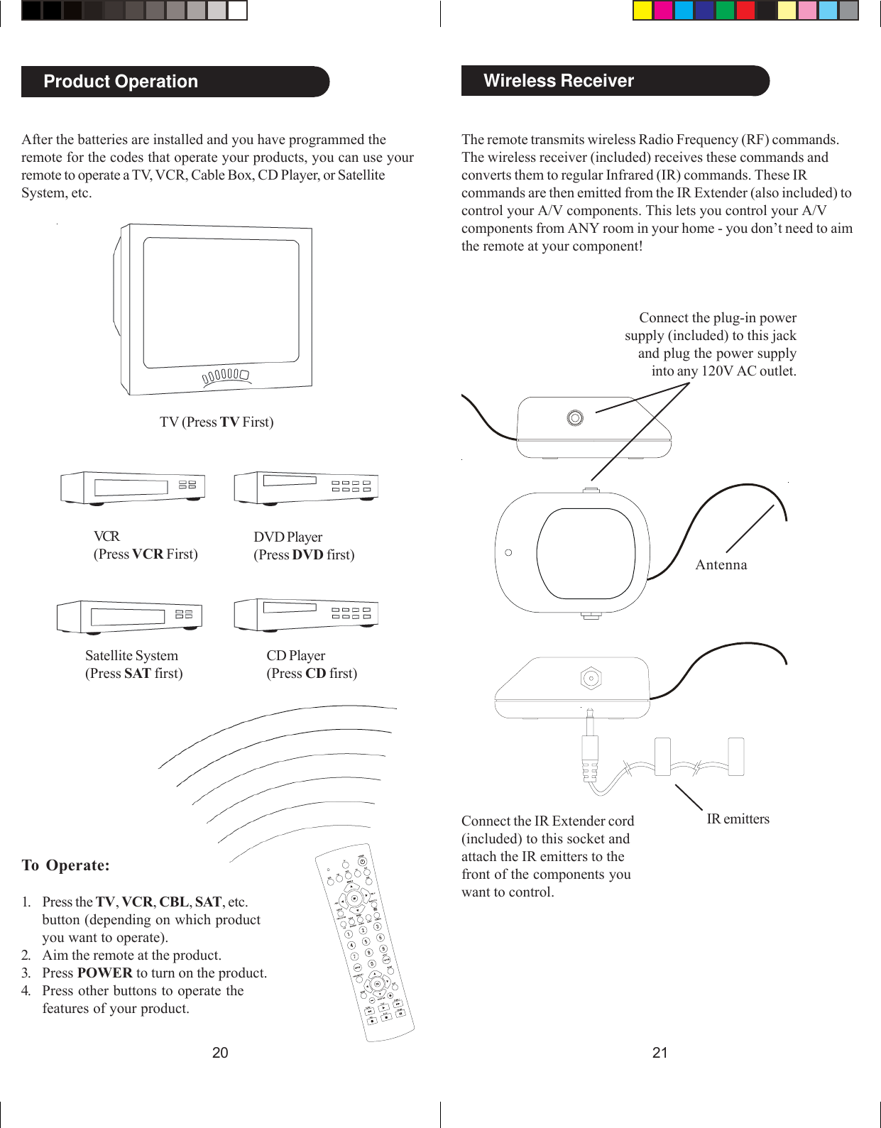 2120Wireless ReceiverThe remote transmits wireless Radio Frequency (RF) commands.The wireless receiver (included) receives these commands andconverts them to regular Infrared (IR) commands. These IRcommands are then emitted from the IR Extender (also included) tocontrol your A/V components. This lets you control your A/Vcomponents from ANY room in your home - you don’t need to aimthe remote at your component!Connect the plug-in powersupply (included) to this jackand plug the power supplyinto any 120V AC outlet.Connect the IR Extender cord(included) to this socket andattach the IR emitters to thefront of the components youwant to control.AntennaIR emittersAfter the batteries are installed and you have programmed theremote for the codes that operate your products, you can use yourremote to operate a TV, VCR, Cable Box, CD Player, or SatelliteSystem, etc.To Operate:1. Press the TV, VCR, CBL, SAT, etc.button (depending on which productyou want to operate).2. Aim the remote at the product.3. Press POWER to turn on the product.4. Press other buttons to operate thefeatures of your product.TV (Press TV First)VCR(Press VCR First)DVD Player(Press DVD first)Product OperationSatellite System(Press SAT first)CD Player(Press CD first)