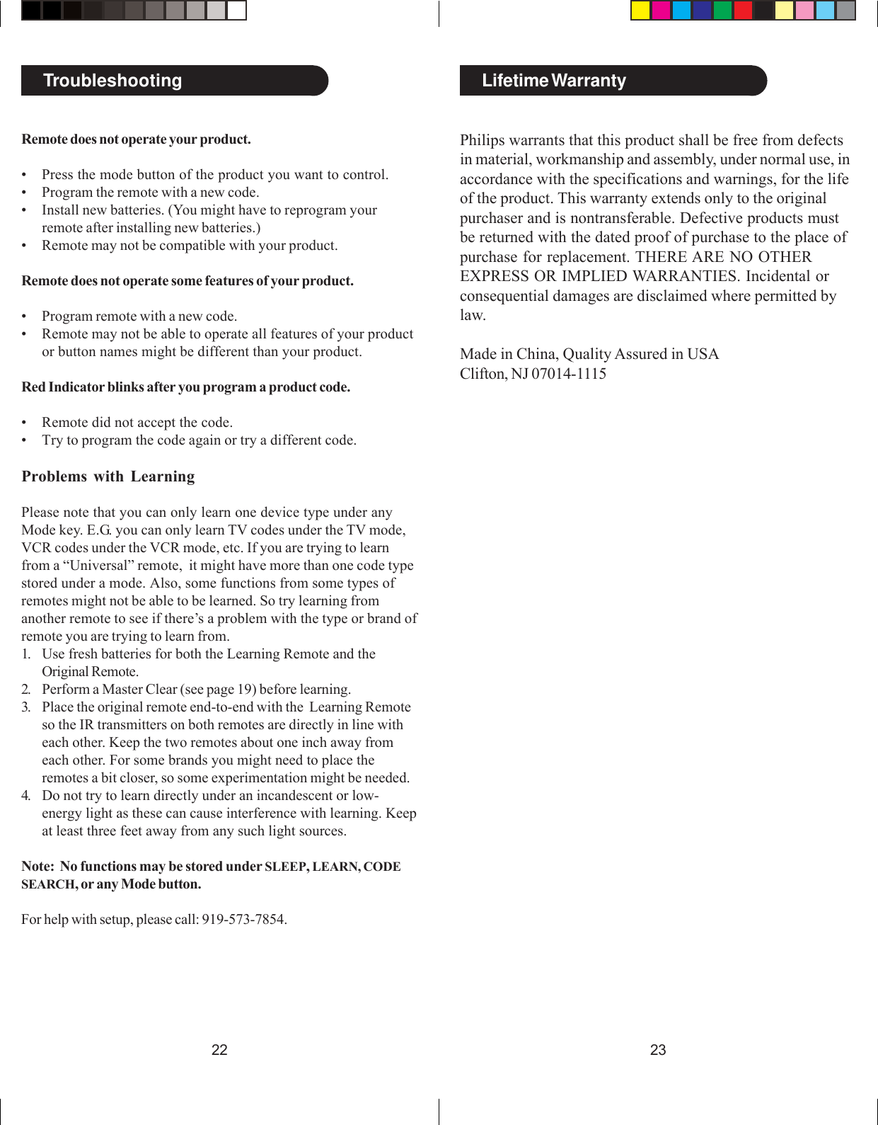 2322TroubleshootingRemote does not operate your product.• Press the mode button of the product you want to control.• Program the remote with a new code.• Install new batteries. (You might have to reprogram yourremote after installing new batteries.)• Remote may not be compatible with your product.Remote does not operate some features of your product.• Program remote with a new code.• Remote may not be able to operate all features of your productor button names might be different than your product.Red Indicator blinks after you program a product code.• Remote did not accept the code.• Try to program the code again or try a different code.Problems with LearningPlease note that you can only learn one device type under anyMode key. E.G. you can only learn TV codes under the TV mode,VCR codes under the VCR mode, etc. If you are trying to learnfrom a “Universal” remote,  it might have more than one code typestored under a mode. Also, some functions from some types ofremotes might not be able to be learned. So try learning fromanother remote to see if there’s a problem with the type or brand ofremote you are trying to learn from.1. Use fresh batteries for both the Learning Remote and theOriginal Remote.2. Perform a Master Clear (see page 19) before learning.3. Place the original remote end-to-end with the  Learning Remoteso the IR transmitters on both remotes are directly in line witheach other. Keep the two remotes about one inch away fromeach other. For some brands you might need to place theremotes a bit closer, so some experimentation might be needed.4. Do not try to learn directly under an incandescent or low-energy light as these can cause interference with learning. Keepat least three feet away from any such light sources.Note:  No functions may be stored under SLEEP, LEARN, CODESEARCH, or any Mode button.For help with setup, please call: 919-573-7854.Lifetime WarrantyPhilips warrants that this product shall be free from defectsin material, workmanship and assembly, under normal use, inaccordance with the specifications and warnings, for the lifeof the product. This warranty extends only to the originalpurchaser and is nontransferable. Defective products mustbe returned with the dated proof of purchase to the place ofpurchase for replacement. THERE ARE NO OTHEREXPRESS OR IMPLIED WARRANTIES. Incidental orconsequential damages are disclaimed where permitted bylaw.Made in China, Quality Assured in USAClifton, NJ 07014-1115