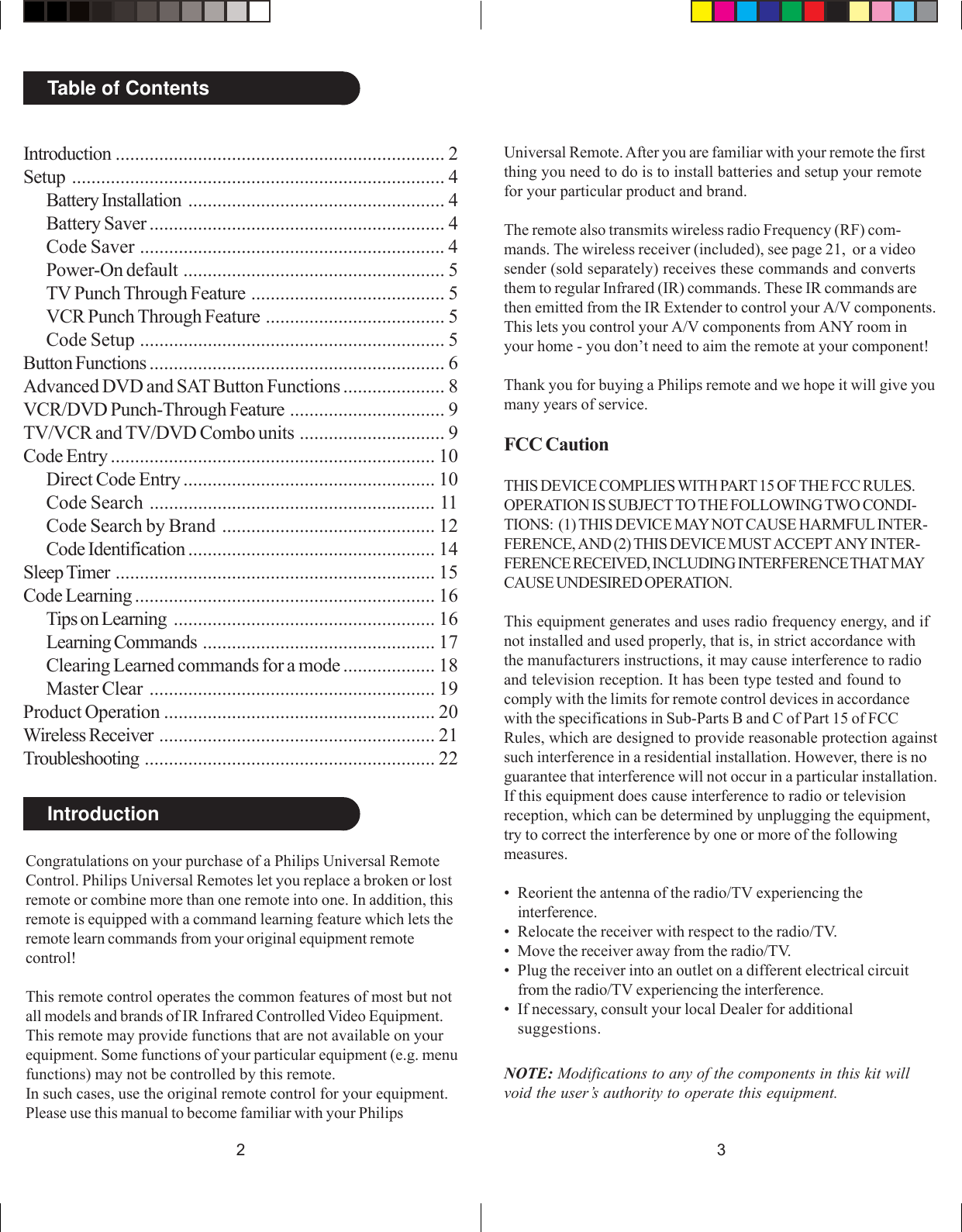 32IntroductionTable of ContentsCongratulations on your purchase of a Philips Universal RemoteControl. Philips Universal Remotes let you replace a broken or lostremote or combine more than one remote into one. In addition, thisremote is equipped with a command learning feature which lets theremote learn commands from your original equipment remotecontrol!This remote control operates the common features of most but notall models and brands of IR Infrared Controlled Video Equipment.This remote may provide functions that are not available on yourequipment. Some functions of your particular equipment (e.g. menufunctions) may not be controlled by this remote.In such cases, use the original remote control for your equipment.Please use this manual to become familiar with your PhilipsUniversal Remote. After you are familiar with your remote the firstthing you need to do is to install batteries and setup your remotefor your particular product and brand.The remote also transmits wireless radio Frequency (RF) com-mands. The wireless receiver (included), see page 21,  or a videosender (sold separately) receives these commands and convertsthem to regular Infrared (IR) commands. These IR commands arethen emitted from the IR Extender to control your A/V components.This lets you control your A/V components from ANY room inyour home - you don’t need to aim the remote at your component!Thank you for buying a Philips remote and we hope it will give youmany years of service.FCC CautionTHIS DEVICE COMPLIES WITH PART 15 OF THE FCC RULES.OPERATION IS SUBJECT TO THE FOLLOWING TWO CONDI-TIONS:  (1) THIS DEVICE MAY NOT CAUSE HARMFUL INTER-FERENCE, AND (2) THIS DEVICE MUST ACCEPT ANY INTER-FERENCE RECEIVED, INCLUDING INTERFERENCE THAT MAYCAUSE UNDESIRED OPERATION.This equipment generates and uses radio frequency energy, and ifnot installed and used properly, that is, in strict accordance withthe manufacturers instructions, it may cause interference to radioand television reception. It has been type tested and found tocomply with the limits for remote control devices in accordancewith the specifications in Sub-Parts B and C of Part 15 of FCCRules, which are designed to provide reasonable protection againstsuch interference in a residential installation. However, there is noguarantee that interference will not occur in a particular installation.If this equipment does cause interference to radio or televisionreception, which can be determined by unplugging the equipment,try to correct the interference by one or more of the followingmeasures.• Reorient the antenna of the radio/TV experiencing theinterference.• Relocate the receiver with respect to the radio/TV.• Move the receiver away from the radio/TV.• Plug the receiver into an outlet on a different electrical circuitfrom the radio/TV experiencing the interference.• If necessary, consult your local Dealer for additionalsuggestions.NOTE: Modifications to any of the components in this kit willvoid the user’s authority to operate this equipment.Introduction .................................................................... 2Setup ............................................................................. 4Battery Installation ..................................................... 4Battery Saver ............................................................. 4Code Saver ............................................................... 4Power-On default ...................................................... 5TV Punch Through Feature ........................................ 5VCR Punch Through Feature ..................................... 5Code Setup ............................................................... 5Button Functions ............................................................. 6Advanced DVD and SAT Button Functions ..................... 8VCR/DVD Punch-Through Feature ................................ 9TV/VCR and TV/DVD Combo units .............................. 9Code Entry ................................................................... 10Direct Code Entry .................................................... 10Code Search ........................................................... 11Code Search by Brand ............................................ 12Code Identification ................................................... 14Sleep Timer .................................................................. 15Code Learning .............................................................. 16Tips on Learning ...................................................... 16Learning Commands ................................................ 17Clearing Learned commands for a mode ................... 18Master Clear ........................................................... 19Product Operation ........................................................ 20Wireless Receiver ......................................................... 21Troubleshooting ............................................................ 22
