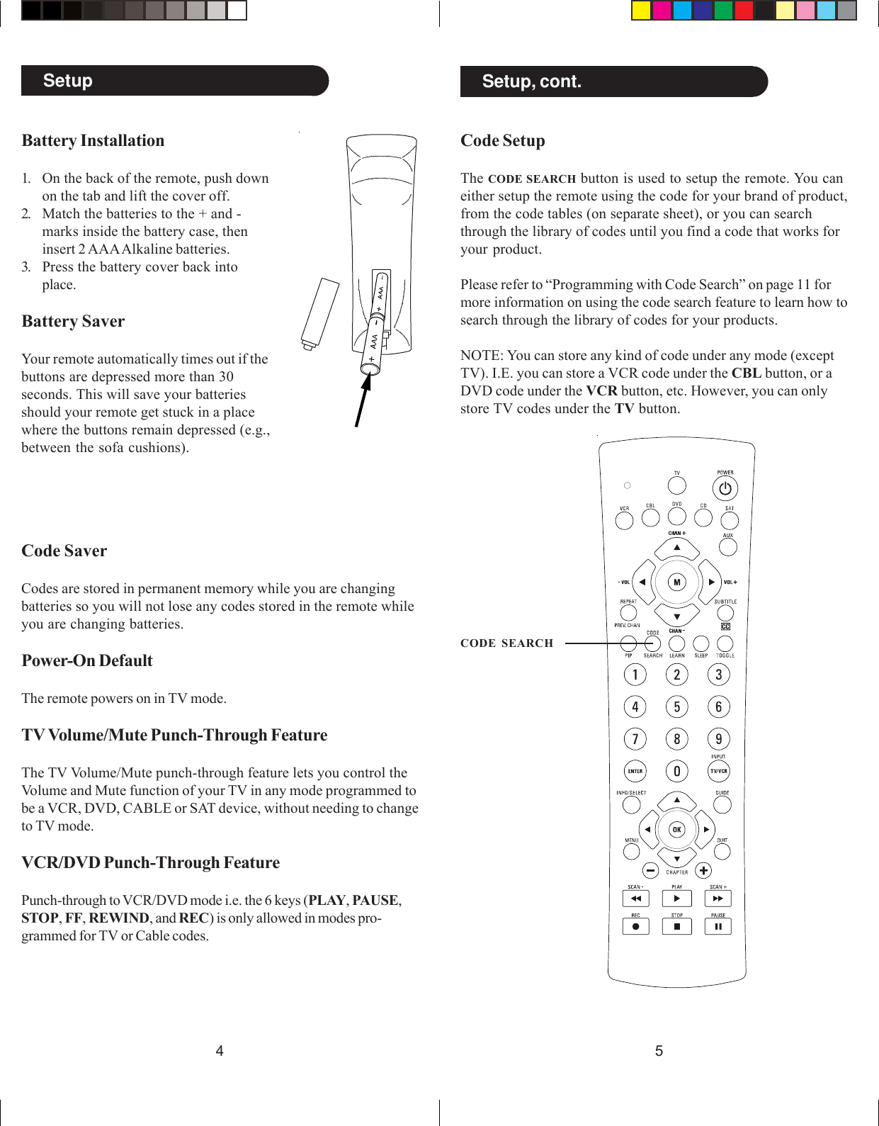 54CODE SEARCHSetup Setup, cont.Code SaverCodes are stored in permanent memory while you are changingbatteries so you will not lose any codes stored in the remote whileyou are changing batteries.Power-On DefaultThe remote powers on in TV mode.TV Volume/Mute Punch-Through FeatureThe TV Volume/Mute punch-through feature lets you control theVolume and Mute function of your TV in any mode programmed tobe a VCR, DVD, CABLE or SAT device, without needing to changeto TV mode.VCR/DVD Punch-Through FeaturePunch-through to VCR/DVD mode i.e. the 6 keys (PLAY, PAUSE,STOP, FF, REWIND, and REC) is only allowed in modes pro-grammed for TV or Cable codes.Battery Installation1. On the back of the remote, push downon the tab and lift the cover off.2. Match the batteries to the + and -marks inside the battery case, theninsert 2 AAA Alkaline batteries.3. Press the battery cover back intoplace.Battery SaverYour remote automatically times out if thebuttons are depressed more than 30seconds. This will save your batteriesshould your remote get stuck in a placewhere the buttons remain depressed (e.g.,between the sofa cushions).Code SetupThe CODE SEARCH button is used to setup the remote. You caneither setup the remote using the code for your brand of product,from the code tables (on separate sheet), or you can searchthrough the library of codes until you find a code that works foryour product.Please refer to “Programming with Code Search” on page 11 formore information on using the code search feature to learn how tosearch through the library of codes for your products.NOTE: You can store any kind of code under any mode (exceptTV). I.E. you can store a VCR code under the CBL button, or aDVD code under the VCR button, etc. However, you can onlystore TV codes under the TV button.