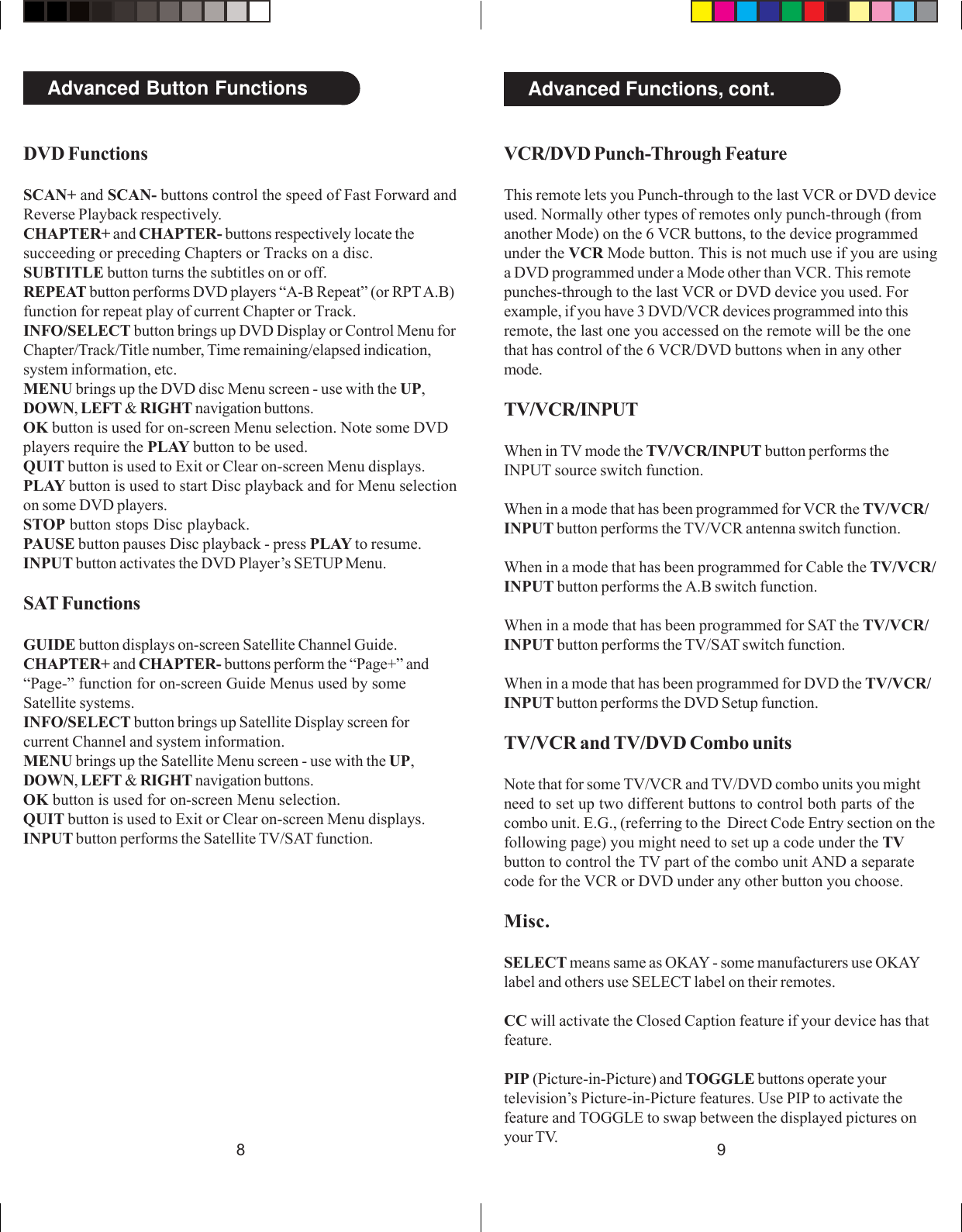 98Advanced Button FunctionsVCR/DVD Punch-Through FeatureThis remote lets you Punch-through to the last VCR or DVD deviceused. Normally other types of remotes only punch-through (fromanother Mode) on the 6 VCR buttons, to the device programmedunder the VCR Mode button. This is not much use if you are usinga DVD programmed under a Mode other than VCR. This remotepunches-through to the last VCR or DVD device you used. Forexample, if you have 3 DVD/VCR devices programmed into thisremote, the last one you accessed on the remote will be the onethat has control of the 6 VCR/DVD buttons when in any othermode.TV/VCR/INPUTWhen in TV mode the TV/VCR/INPUT button performs theINPUT source switch function.When in a mode that has been programmed for VCR the TV/VCR/INPUT button performs the TV/VCR antenna switch function.When in a mode that has been programmed for Cable the TV/VCR/INPUT button performs the A.B switch function.When in a mode that has been programmed for SAT the TV/VCR/INPUT button performs the TV/SAT switch function.When in a mode that has been programmed for DVD the TV/VCR/INPUT button performs the DVD Setup function.TV/VCR and TV/DVD Combo unitsNote that for some TV/VCR and TV/DVD combo units you mightneed to set up two different buttons to control both parts of thecombo unit. E.G., (referring to the  Direct Code Entry section on thefollowing page) you might need to set up a code under the TVbutton to control the TV part of the combo unit AND a separatecode for the VCR or DVD under any other button you choose.Misc.SELECT means same as OKAY - some manufacturers use OKAYlabel and others use SELECT label on their remotes.CC will activate the Closed Caption feature if your device has thatfeature.PIP (Picture-in-Picture) and TOGGLE buttons operate yourtelevision’s Picture-in-Picture features. Use PIP to activate thefeature and TOGGLE to swap between the displayed pictures onyour TV.Advanced Functions, cont.DVD FunctionsSCAN+ and SCAN- buttons control the speed of Fast Forward andReverse Playback respectively.CHAPTER+ and CHAPTER- buttons respectively locate thesucceeding or preceding Chapters or Tracks on a disc.SUBTITLE button turns the subtitles on or off.REPEAT button performs DVD players “A-B Repeat” (or RPT A.B)function for repeat play of current Chapter or Track.INFO/SELECT button brings up DVD Display or Control Menu forChapter/Track/Title number, Time remaining/elapsed indication,system information, etc.MENU brings up the DVD disc Menu screen - use with the UP,DOWN, LEFT &amp; RIGHT navigation buttons.OK button is used for on-screen Menu selection. Note some DVDplayers require the PLAY button to be used.QUIT button is used to Exit or Clear on-screen Menu displays.PLAY button is used to start Disc playback and for Menu selectionon some DVD players.STOP button stops Disc playback.PAUSE button pauses Disc playback - press PLAY to resume.INPUT button activates the DVD Player’s SETUP Menu.SAT FunctionsGUIDE button displays on-screen Satellite Channel Guide.CHAPTER+ and CHAPTER- buttons perform the “Page+” and“Page-” function for on-screen Guide Menus used by someSatellite systems.INFO/SELECT button brings up Satellite Display screen forcurrent Channel and system information.MENU brings up the Satellite Menu screen - use with the UP,DOWN, LEFT &amp; RIGHT navigation buttons.OK button is used for on-screen Menu selection.QUIT button is used to Exit or Clear on-screen Menu displays.INPUT button performs the Satellite TV/SAT function.