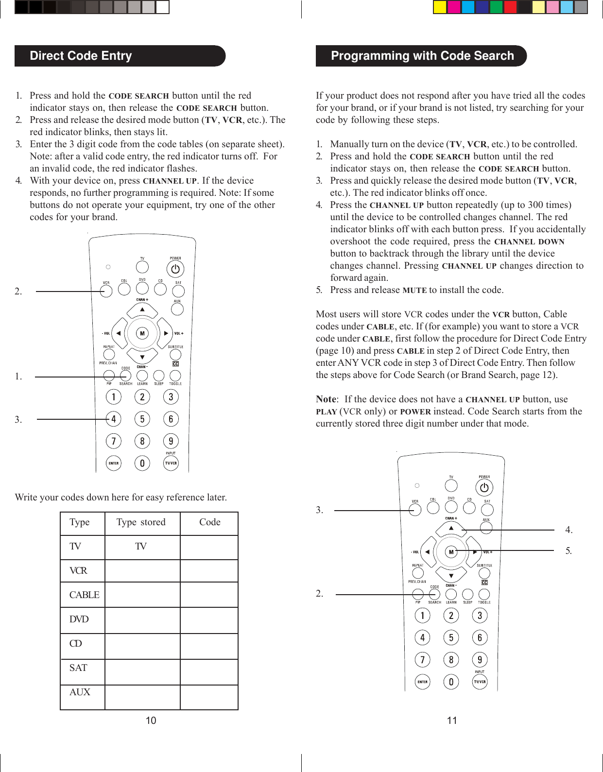 11102.3.4.Direct Code Entry1.2.3.Write your codes down here for easy reference later.Type Type stored CodeTV TVVCRCABLEDVDCDSATAUXProgramming with Code SearchIf your product does not respond after you have tried all the codesfor your brand, or if your brand is not listed, try searching for yourcode by following these steps.1. Manually turn on the device (TV, VCR, etc.) to be controlled.2. Press and hold the CODE SEARCH button until the redindicator stays on, then release the CODE SEARCH button.3. Press and quickly release the desired mode button (TV, VCR,etc.). The red indicator blinks off once.4. Press the CHANNEL UP button repeatedly (up to 300 times)until the device to be controlled changes channel. The redindicator blinks off with each button press.  If you accidentallyovershoot the code required, press the CHANNEL DOWNbutton to backtrack through the library until the devicechanges channel. Pressing CHANNEL UP changes direction toforward again.5. Press and release MUTE to install the code.Most users will store VCR codes under the VCR button, Cablecodes under CABLE, etc. If (for example) you want to store a VCRcode under CABLE, first follow the procedure for Direct Code Entry(page 10) and press CABLE in step 2 of Direct Code Entry, thenenter ANY VCR code in step 3 of Direct Code Entry. Then followthe steps above for Code Search (or Brand Search, page 12).Note:  If the device does not have a CHANNEL UP button, usePLAY (VCR only) or POWER instead. Code Search starts from thecurrently stored three digit number under that mode.1. Press and hold the CODE SEARCH button until the redindicator stays on, then release the CODE SEARCH button.2. Press and release the desired mode button (TV, VCR, etc.). Thered indicator blinks, then stays lit.3. Enter the 3 digit code from the code tables (on separate sheet).Note: after a valid code entry, the red indicator turns off.  Foran invalid code, the red indicator flashes.4. With your device on, press CHANNEL UP. If the deviceresponds, no further programming is required. Note: If somebuttons do not operate your equipment, try one of the othercodes for your brand.5.