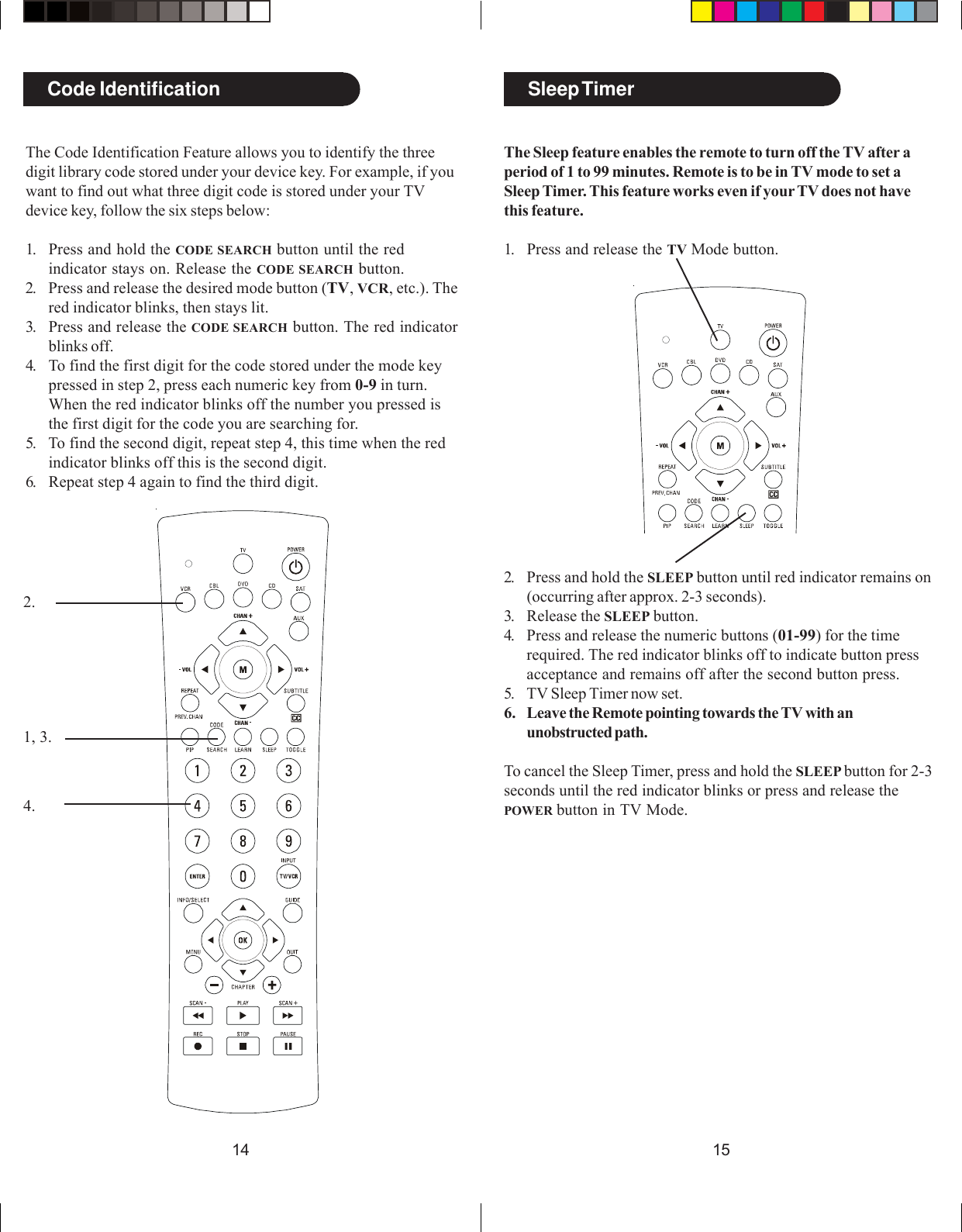 1514Sleep TimerCode Identification1, 3.2.4.The Sleep feature enables the remote to turn off the TV after aperiod of 1 to 99 minutes. Remote is to be in TV mode to set aSleep Timer. This feature works even if your TV does not havethis feature.1. Press and release the TV Mode button.2. Press and hold the SLEEP button until red indicator remains on(occurring after approx. 2-3 seconds).3. Release the SLEEP button.4. Press and release the numeric buttons (01-99) for the timerequired. The red indicator blinks off to indicate button pressacceptance and remains off after the second button press.5. TV Sleep Timer now set.6. Leave the Remote pointing towards the TV with anunobstructed path.To cancel the Sleep Timer, press and hold the SLEEP button for 2-3seconds until the red indicator blinks or press and release thePOWER button in TV Mode.The Code Identification Feature allows you to identify the threedigit library code stored under your device key. For example, if youwant to find out what three digit code is stored under your TVdevice key, follow the six steps below:1. Press and hold the CODE SEARCH button until the redindicator stays on. Release the CODE SEARCH button.2. Press and release the desired mode button (TV, VCR, etc.). Thered indicator blinks, then stays lit.3. Press and release the CODE SEARCH button. The red indicatorblinks off.4. To find the first digit for the code stored under the mode keypressed in step 2, press each numeric key from 0-9 in turn.When the red indicator blinks off the number you pressed isthe first digit for the code you are searching for.5. To find the second digit, repeat step 4, this time when the redindicator blinks off this is the second digit.6. Repeat step 4 again to find the third digit.