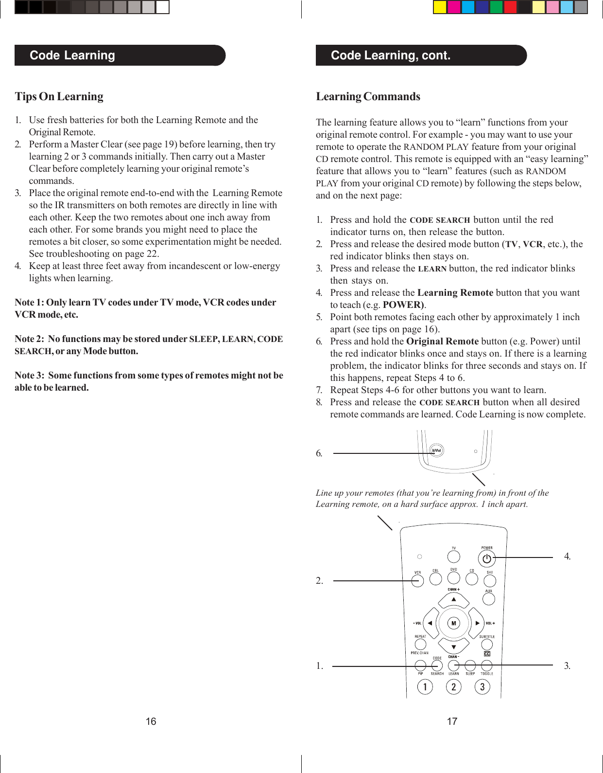 17161.2.3.4.6.Code Learning, cont.Code LearningTips On Learning1. Use fresh batteries for both the Learning Remote and theOriginal Remote.2. Perform a Master Clear (see page 19) before learning, then trylearning 2 or 3 commands initially. Then carry out a MasterClear before completely learning your original remote’scommands.3. Place the original remote end-to-end with the  Learning Remoteso the IR transmitters on both remotes are directly in line witheach other. Keep the two remotes about one inch away fromeach other. For some brands you might need to place theremotes a bit closer, so some experimentation might be needed.See troubleshooting on page 22.4. Keep at least three feet away from incandescent or low-energylights when learning.Note 1: Only learn TV codes under TV mode, VCR codes underVCR mode, etc.Note 2:  No functions may be stored under SLEEP, LEARN, CODESEARCH, or any Mode button.Note 3:  Some functions from some types of remotes might not beable to be learned.Learning CommandsThe learning feature allows you to “learn” functions from youroriginal remote control. For example - you may want to use yourremote to operate the RANDOM PLAY feature from your originalCD remote control. This remote is equipped with an “easy learning”feature that allows you to “learn” features (such as RANDOMPLAY from your original CD remote) by following the steps below,and on the next page:1. Press and hold the CODE SEARCH button until the redindicator turns on, then release the button.2. Press and release the desired mode button (TV, VCR, etc.), thered indicator blinks then stays on.3. Press and release the LEARN button, the red indicator blinksthen stays on.4. Press and release the Learning Remote button that you wantto teach (e.g. POWER).5. Point both remotes facing each other by approximately 1 inchapart (see tips on page 16).6. Press and hold the Original Remote button (e.g. Power) untilthe red indicator blinks once and stays on. If there is a learningproblem, the indicator blinks for three seconds and stays on. Ifthis happens, repeat Steps 4 to 6.7. Repeat Steps 4-6 for other buttons you want to learn.8. Press and release the CODE SEARCH button when all desiredremote commands are learned. Code Learning is now complete.Line up your remotes (that you’re learning from) in front of theLearning remote, on a hard surface approx. 1 inch apart.